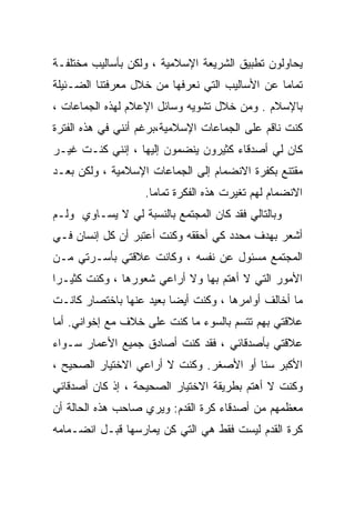 ‫ﻴﺤﺎﻭﻟﻭﻥ ﺘﻁﺒﻴﻕ ﺍﻟﺸﺭﻴﻌﺔ ﺍﻹﺴﻼﻤﻴﺔ ، ﻭﻟﻜﻥ ﺒﺄﺴﺎﻟﻴﺏ ﻤﺨﺘﻠﻔـﺔ‬
‫ﺘﻤﺎﻤﺎ ﻋﻥ ﺍﻷﺴﺎﻟﻴﺏ ﺍﻟﺘﻲ ﻨﻌﺭﻓﻬﺎ ﻤﻥ ﺨﻼل ﻤﻌﺭﻓﺘﻨﺎ ﺍﻟﻀـﺌﻴﻠﺔ‬
                                               ‫ﹰ‬
‫ﺒﺎﻹﺴﻼﻡ . ﻭﻤﻥ ﺨﻼل ﺘﺸﻭﻴﻪ ﻭﺴﺎﺌل ﺍﻹﻋﻼﻡ ﻟﻬﺫﻩ ﺍﻟﺠﻤﺎﻋﺎﺕ ،‬
‫ﻜﻨﺕ ﻨﺎﻗﻡ ﻋﻠﻰ ﺍﻟﺠﻤﺎﻋﺎﺕ ﺍﻹﺴﻼﻤﻴﺔ،ﺒﺭﻏﻡ ﺃﻨﻨﻲ ﻓﻲ ﻫﺫﻩ ﺍﻟﻔﺘﺭﺓ‬
‫ﻜﺎﻥ ﻟﻲ ﺃﺼﺩﻗﺎﺀ ﻜﺜﻴﺭﻭﻥ ﻴﻨﻀﻤﻭﻥ ﺇﻟﻴﻬﺎ ، ﺇﻨﻨﻲ ﻜﻨـﺕ ﻏﻴـﺭ‬
‫ﻤﻘﺘﻨﻊ ﺒﻜﻔﺭﺓ ﺍﻻﻨﻀﻤﺎﻡ ﺇﻟﻰ ﺍﻟﺠﻤﺎﻋﺎﺕ ﺍﻹﺴﻼﻤﻴﺔ ، ﻭﻟﻜﻥ ﺒﻌـﺩ‬
                   ‫ﺍﻻﻨﻀﻤﺎﻡ ﻟﻬﻡ ﺘﻐﻴﺭﺕ ﻫﺫﻩ ﺍﻟﻔﻜﺭﺓ ﺘﻤﺎﻤﺎ.‬
                    ‫ﹰ‬
‫ﻭﺒﺎﻟﺘﺎﻟﻲ ﻓﻘﺩ ﻜﺎﻥ ﺍﻟﻤﺠﺘﻤﻊ ﺒﺎﻟﻨﺴﺒﺔ ﻟﻲ ﻻ ﻴﺴـﺎﻭﻱ ﻭﻟـﻡ‬
‫ﺃﺸﻌﺭ ﺒﻬﺩﻑ ﻤﺤﺩﺩ ﻜﻲ ﺃﺤﻘﻘﻪ ﻭﻜﻨﺕ ﺃﻋﺘﺒﺭ ﺃﻥ ﻜل ﺇﻨﺴﺎﻥ ﻓـﻲ‬
‫ﺍﻟﻤﺠﺘﻤﻊ ﻤﺴﺌﻭل ﻋﻥ ﻨﻔﺴﻪ ، ﻭﻜﺎﻨﺕ ﻋﻼﻗﺘﻲ ﺒﺄﺴـﺭﺘﻲ ﻤـﻥ‬
‫ﺍﻷﻤﻭﺭ ﺍﻟﺘﻲ ﻻ ﺃﻫﺘﻡ ﺒﻬﺎ ﻭﻻ ﺃﺭﺍﻋﻲ ﺸﻌﻭﺭﻫﺎ ، ﻭﻜﻨﺕ ﻜﺜﻴـﺭﺍ‬
‫ﹰ‬
‫ﻤﺎ ﺃﺨﺎﻟﻑ ﺃﻭﺍﻤﺭﻫﺎ ، ﻭﻜﻨﺕ ﺃﻴﻀﺎ ﺒﻌﻴﺩ ﻋﻨﻬﺎ ﺒﺎﺨﺘﺼﺎﺭ ﻜﺎﻨـﺕ‬
‫ﻋﻼﻗﺘﻲ ﺒﻬﻡ ﺘﺘﺴﻡ ﺒﺎﻟﺴﻭﺀ ﻤﺎ ﻜﻨﺕ ﻋﻠﻰ ﺨﻼﻑ ﻤﻊ ﺇﺨﻭﺍﻨﻲ. ﺃﻤﺎ‬
‫ﻋﻼﻗﺘﻲ ﺒﺄﺼﺩﻗﺎﺌﻲ ، ﻓﻘﺩ ﻜﻨﺕ ﺃﺼﺎﺩﻕ ﺠﻤﻴﻊ ﺍﻷﻋﻤﺎﺭ ﺴـﻭﺍﺀ‬
‫ﺍﻷﻜﺒﺭ ﺴﻨﺎ ﺃﻭ ﺍﻷﺼﻐﺭ. ﻭﻜﻨﺕ ﻻ ﺃﺭﺍﻋﻲ ﺍﻻﺨﺘﻴﺎﺭ ﺍﻟﺼﺤﻴﺢ ،‬
‫ﻭﻜﻨﺕ ﻻ ﺃﻫﺘﻡ ﺒﻁﺭﻴﻘﺔ ﺍﻻﺨﺘﻴﺎﺭ ﺍﻟﺼﺤﻴﺤﺔ ، ﺇﺫ ﻜﺎﻥ ﺃﺼﺩﻗﺎﺌﻲ‬
‫ﻤﻌﻅﻤﻬﻡ ﻤﻥ ﺃﺼﺩﻗﺎﺀ ﻜﺭﺓ ﺍﻟﻘﺩﻡ: ﻭﻴﺭﻱ ﺼﺎﺤﺏ ﻫﺫﻩ ﺍﻟﺤﺎﻟﺔ ﺃﻥ‬
‫ﻜﺭﺓ ﺍﻟﻘﺩﻡ ﻟﻴﺴﺕ ﻓﻘﻁ ﻫﻲ ﺍﻟﺘﻲ ﻜﻥ ﻴﻤﺎﺭﺴﻬﺎ ﻗﺒـل ﺍﻨﻀـﻤﺎﻤﻪ‬
 