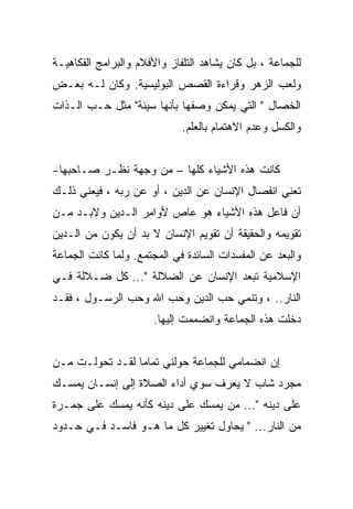 ‫ﻟﻠﺠﻤﺎﻋﺔ ، ﺒل ﻜﺎﻥ ﻴﺸﺎﻫﺩ ﺍﻟﺘﻠﻔﺎﺯ ﻭﺍﻷﻓﻼﻡ ﻭﺍﻟﺒﺭﺍﻤﺞ ﺍﻟﻔﻜﺎﻫﻴـﺔ‬
‫ﻭﻟﻌﺏ ﺍﻟﺯﻫﺭ ﻭﻗﺭﺍﺀﺓ ﺍﻟﻘﺼﺹ ﺍﻟﺒﻭﻟﻴﺴﻴﺔ. ﻭﻜﺎﻥ ﻟـﻪ ﺒﻌـﺽ‬
‫ﺍﻟﺨﺼﺎل " ﺍﻟﺘﻲ ﻴﻤﻜﻥ ﻭﺼﻔﻬﺎ ﺒﺄﻨﻬﺎ ﺴﻴﺌﺔ" ﻤﺜل ﺤـﺏ ﺍﻟـﺫﺍﺕ‬
                             ‫ﻭﺍﻟﻜﺴل ﻭﻋﺩﻡ ﺍﻻﻫﺘﻤﺎﻡ ﺒﺎﻟﻌﻠﻡ.‬


‫ﻜﺎﻨﺕ ﻫﺫﻩ ﺍﻷﺸﻴﺎﺀ ﻜﻠﻬﺎ – ﻤﻥ ﻭﺠﻬﺔ ﻨﻅـﺭ ﺼـﺎﺤﺒﻬﺎ-‬
‫ﺘﻌﻨﻲ ﺍﻨﻔﺼﺎل ﺍﻹﻨﺴﺎﻥ ﻋﻥ ﺍﻟﺩﻴﻥ ، ﺃﻭ ﻋﻥ ﺭﺒﻪ ، ﻓﻴﻌﻨﻲ ﺫﻟـﻙ‬
‫ﺃﻥ ﻓﺎﻋل ﻫﺫﻩ ﺍﻷﺸﻴﺎﺀ ﻫﻭ ﻋﺎﺹ ﻷﻭﺍﻤﺭ ﺍﻟـﺩﻴﻥ ﻭﻻﺒـﺩ ﻤـﻥ‬
‫ﺘﻘﻭﻴﻤﻪ ﻭﺍﻟﺤﻘﻴﻘﺔ ﺃﻥ ﺘﻘﻭﻴﻡ ﺍﻹﻨﺴﺎﻥ ﻻ ﺒﺩ ﺃﻥ ﻴﻜﻭﻥ ﻤﻥ ﺍﻟـﺩﻴﻥ‬
‫ﻭﺍﻟﺒﻌﺩ ﻋﻥ ﺍﻟﻤﻔﺴﺩﺍﺕ ﺍﻟﺴﺎﺌﺩﺓ ﻓﻲ ﺍﻟﻤﺠﺘﻤﻊ. ﻭﻟﻤﺎ ﻜﺎﻨﺕ ﺍﻟﺠﻤﺎﻋﺔ‬
‫ﺍﻹﺴﻼﻤﻴﺔ ﺘﺒﻌﺩ ﺍﻹﻨﺴﺎﻥ ﻋﻥ ﺍﻟﻀﻼﻟﺔ "... ﻜل ﻀـﻼﻟﺔ ﻓـﻲ‬
‫ﺍﻟﻨﺎﺭ.. ، ﻭﺘﻨﻤﻲ ﺤﺏ ﺍﻟﺩﻴﻥ ﻭﺤﺏ ﺍﷲ ﻭﺤﺏ ﺍﻟﺭﺴـﻭل ، ﻓﻘـﺩ‬
                      ‫ﺩﺨﻠﺕ ﻫﺫﻩ ﺍﻟﺠﻤﺎﻋﺔ ﻭﺍﻨﻀﻤﻤﺕ ﺇﻟﻴﻬﺎ.‬


‫ﺇﻥ ﺍﻨﻀﻤﺎﻤﻲ ﻟﻠﺠﻤﺎﻋﺔ ﺤﻭﻟﻨﻲ ﺘﻤﺎﻤﺎ ﻟﻘـﺩ ﺘﺤﻭﻟـﺕ ﻤـﻥ‬
                 ‫‪‬‬
‫ﻤﺠﺭﺩ ﺸﺎﺏ ﻻ ﻴﻌﺭﻑ ﺴﻭﻱ ﺃﺩﺍﺀ ﺍﻟﺼﻼﺓ ﺇﻟﻰ ﺇﻨﺴـﺎﻥ ﻴﻤﺴـﻙ‬
‫ﻋﻠﻰ ﺩﻴﻨﻪ "... ﻤﻥ ﻴﻤﺴﻙ ﻋﻠﻰ ﺩﻴﻨﻪ ﻜﺄﻨﻪ ﻴﻤﺴﻙ ﻋﻠﻰ ﺠﻤـﺭﺓ‬
‫ﻤﻥ ﺍﻟﻨﺎﺭ... " ﻴﺤﺎﻭل ﺘﻐﻴﻴﺭ ﻜل ﻤﺎ ﻫـﻭ ﻓﺎﺴـﺩ ﻓـﻲ ﺤـﺩﻭﺩ‬
 