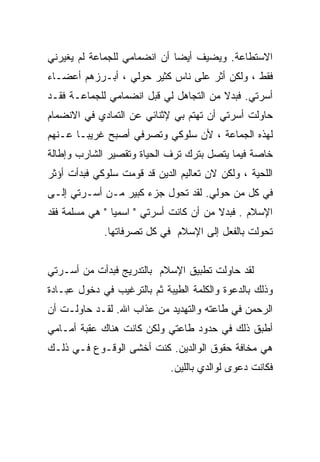 ‫ﺍﻻﺴﺘﻁﺎﻋﺔ. ﻭﻴﻀﻴﻑ ﺃﻴﻀﺎ ﺃﻥ ﺍﻨﻀﻤﺎﻤﻲ ﻟﻠﺠﻤﺎﻋﺔ ﻟﻡ ﻴﻐﻴﺭﻨﻲ‬
‫ﻓﻘﻁ ، ﻭﻟﻜﻥ ﺃﺜﺭ ﻋﻠﻰ ﻨﺎﺱ ﻜﺜﻴﺭ ﺤﻭﻟﻲ ، ﺃﺒـﺭﺯﻫﻡ ﺃﻋﻀـﺎﺀ‬
‫ﺃﺴﺭﺘﻲ. ﻓﺒﺩﻻ ﻤﻥ ﺍﻟﺘﺠﺎﻫل ﻟﻲ ﻗﺒل ﺍﻨﻀﻤﺎﻤﻲ ﻟﻠﺠﻤﺎﻋـﺔ ﻓﻘـﺩ‬
‫ﺤﺎﻭﻟﺕ ﺃﺴﺭﺘﻲ ﺃﻥ ﺘﻬﺘﻡ ﺒﻲ ﻹﺜﻨﺎﺌﻲ ﻋﻥ ﺍﻟﺘﻤﺎﺩﻱ ﻓﻲ ﺍﻻﻨﻀﻤﺎﻡ‬
‫ﻟﻬﺫﻩ ﺍﻟﺠﻤﺎﻋﺔ ، ﻷﻥ ﺴﻠﻭﻜﻲ ﻭﺘﺼﺭﻓﻲ ﺃﺼﺒﺢ ﻏﺭﻴﺒـﺎ ﻋـﻨﻬﻡ‬
      ‫ﹰ‬
‫ﺨﺎﺼﺔ ﻓﻴﻤﺎ ﻴﺘﺼل ﺒﺘﺭﻙ ﺘﺭﻑ ﺍﻟﺤﻴﺎﺓ ﻭﺘﻘﺼﻴﺭ ﺍﻟﺸﺎﺭﺏ ﻭﺇﻁﺎﻟﺔ‬
‫ﺍﻟﻠﺤﻴﺔ ، ﻭﻟﻜﻥ ﻻﻥ ﺘﻌﺎﻟﻴﻡ ﺍﻟﺩﻴﻥ ﻗﺩ ﻗﻭﻤﺕ ﺴﻠﻭﻜﻲ ﻓﺒﺩﺃﺕ ﺃﺅﺜﺭ‬
‫ﻓﻲ ﻜل ﻤﻥ ﺤﻭﻟﻲ. ﻟﻘﺩ ﺘﺤﻭل ﺠﺯﺀ ﻜﺒﻴﺭ ﻤـﻥ ﺃﺴـﺭﺘﻲ ﺇﻟـﻰ‬
‫ﺍﻹﺴﻼﻡ . ﻓﺒﺩﻻ ﻤﻥ ﺃﻥ ﻜﺎﻨﺕ ﺃﺴﺭﺘﻲ " ﺍﺴﻤﻴﺎ " ﻫﻲ ﻤﺴﻠﻤﺔ ﻓﻘﺩ‬
               ‫ﹰ‬
             ‫ﺘﺤﻭﻟﺕ ﺒﺎﻟﻔﻌل ﺇﻟﻰ ﺍﻹﺴﻼﻡ ﻓﻲ ﻜل ﺘﺼﺭﻓﺎﺘﻬﺎ.‬


‫ﻟﻘﺩ ﺤﺎﻭﻟﺕ ﺘﻁﺒﻴﻕ ﺍﻹﺴﻼﻡ ﺒﺎﻟﺘﺩﺭﻴﺞ ﻓﺒﺩﺃﺕ ﻤﻥ ﺃﺴـﺭﺘﻲ‬
‫ﻭﺫﻟﻙ ﺒﺎﻟﺩﻋﻭﺓ ﻭﺍﻟﻜﻠﻤﺔ ﺍﻟﻁﻴﺒﺔ ﺜﻡ ﺒﺎﻟﺘﺭﻏﻴﺏ ﻓﻲ ﺩﺨﻭل ﻋﺒـﺎﺩﺓ‬
‫ﺍﻟﺭﺤﻤﻥ ﻓﻲ ﻁﺎﻋﺘﻪ ﻭﺍﻟﺘﻬﺩﻴﺩ ﻤﻥ ﻋﺫﺍﺏ ﺍﷲ. ﻟﻘـﺩ ﺤﺎﻭﻟـﺕ ﺃﻥ‬
‫ﺃﻁﺒﻕ ﺫﻟﻙ ﻓﻲ ﺤﺩﻭﺩ ﻁﺎﻋﺘﻲ ﻭﻟﻜﻥ ﻜﺎﻨﺕ ﻫﻨﺎﻙ ﻋﻘﺒﺔ ﺃﻤـﺎﻤﻲ‬
‫ﻫﻲ ﻤﺨﺎﻓﺔ ﺤﻘﻭﻕ ﺍﻟﻭﺍﻟﺩﻴﻥ. ﻜﻨﺕ ﺃﺨﺸﻰ ﺍﻟﻭﻗـﻭﻉ ﻓـﻲ ﺫﻟـﻙ‬
                             ‫ﻓﻜﺎﻨﺕ ﺩﻋﻭﻯ ﻟﻭﺍﻟﺩﻱ ﺒﺎﻟﻠﻴﻥ.‬
 