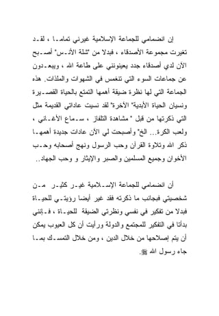 ‫ﺇﻥ ﺍﻨﻀﻤﺎﻤﻲ ﻟﻠﺠﻤﺎﻋﺔ ﺍﻹﺴﻼﻤﻴﺔ ﻏﻴﺭﻨﻲ ﺘﻤﺎﻤـﺎ ، ﻟﻘـﺩ‬
       ‫ﹰ‬
‫ﺘﻐﻴﺭﺕ ﻤﺠﻤﻭﻋﺔ ﺍﻷﺼﺩﻗﺎﺀ ، ﻓﺒﺩﻻ ﻤﻥ "ﺸﻠﺔ ﺍﻷﻨـﺱ" ﺃﺼـﺒﺢ‬
                     ‫ﹰ‬
‫ﺍﻵﻥ ﻟﺩﻱ ﺃﺼﺩﻗﺎﺀ ﺠﺩﺩ ﻴﻌﻴﻨﻭﻨﻨﻲ ﻋﻠﻰ ﻁﺎﻋﺔ ﺍﷲ ، ﻭﻴﺒﻌـﺩﻭﻥ‬
‫ﻋﻥ ﺠﻤﺎﻋﺎﺕ ﺍﻟﺴﻭﺀ ﺍﻟﺘﻲ ﺘﻨﻐﻤﺱ ﻓﻲ ﺍﻟﺸﻬﻭﺍﺕ ﻭﺍﻟﻤﻠﺫﺍﺕ. ﻫﺫﻩ‬
‫ﺍﻟﺠﻤﺎﻋﺔ ﺍﻟﺘﻲ ﻟﻬﺎ ﻨﻅﺭﺓ ﻀﻴﻘﺔ ﺃﻫﻤﻬﺎ ﺍﻟﺘﻤﺘﻊ ﺒﺎﻟﺤﻴﺎﺓ ﺍﻟﻘﺼـﻴﺭﺓ‬
‫ﻭﻨﺴﻴﺎﻥ ﺍﻟﺤﻴﺎﺓ ﺍﻷﺒﺩﻴﺔ" ﺍﻵﺨﺭﺓ" ﻟﻘﺩ ﻨﺴﻴﺕ ﻋﺎﺩﺍﺘﻲ ﺍﻟﻘﺩﻴﻤﺔ ﻤﺜل‬
‫ﺍﻟﺘﻲ ﺫﻜﺭﺘﻬﺎ ﻤﻥ ﻗﺒل " ﻤﺸﺎﻫﺩﺓ ﺍﻟﺘﻠﻔﺎﺯ ، ﺴـﻤﺎﻉ ﺍﻷﻏـﺎﻨﻲ ،‬
‫ﻭﻟﻌﺏ ﺍﻟﻜﺭﺓ... ﺍﻟﺦ" ﻭﺃﺼﺒﺤﺕ ﻟﻲ ﺍﻵﻥ ﻋﺎﺩﺍﺕ ﺠﺩﻴﺩﺓ ﺃﻫﻤﻬـﺎ‬
‫ﺫﻜﺭ ﺍﷲ ﻭﺘﻼﻭﺓ ﺍﻟﻘﺭﺁﻥ ﻭﺤﺏ ﺍﻟﺭﺴﻭل ﻭﻨﻬﺞ ﺃﺼﺤﺎﺒﻪ ﻭﺤـﺏ‬
 ‫ﺍﻷﺨﻭﺍﻥ ﻭﺠﻤﻴﻊ ﺍﻟﻤﺴﻠﻤﻴﻥ ﻭﺍﻟﺼﺒﺭ ﻭﺍﻹﻴﺜﺎﺭ ﻭ ﻭﺤﺏ ﺍﻟﺠﻬﺎﺩ..‬


‫ﺃﻥ ﺍﻨﻀﻤﺎﻤﻲ ﻟﻠﺠﻤﺎﻋﺔ ﺍﻹﺴـﻼﻤﻴﺔ ﻏﻴـﺭ ﻜﺜﻴـﺭ ﻤـﻥ‬
‫ﺸﺨﺼﻴﺘﻲ ﻓﺒﺠﺎﻨﺏ ﻤﺎ ﺫﻜﺭﺘﻪ ﻓﻘﺩ ﻏﻴﺭ ﺃﻴﻀﺎ ﺭﺅﻴﺘـﻲ ﻟﻠﺤﻴـﺎﺓ‬
‫ﻓﺒﺩﻻ ﻤﻥ ﺘﻔﻜﻴﺭ ﻓﻲ ﻨﻔﺴﻲ ﻭﻨﻅﺭﺘﻲ ﺍﻟﻀﻴﻘﺔ ﻟﻠﺤﻴـﺎﺓ ، ﻓـﺈﻨﻨﻲ‬
‫ﺒﺩﺃﺘﺎ ﻓﻲ ﺍﻟﺘﻔﻜﻴﺭ ﻟﻠﻤﺠﺘﻤﻊ ﻭﺍﻟﺩﻭﻟﺔ ﻭﺭﺃﻴﺕ ﺃﻥ ﻜل ﺍﻟﻌﻴﻭﺏ ﻴﻤﻜﻥ‬
‫ﺃﻥ ﻴﺘﻡ ﺇﺼﻼﺤﻬﺎ ﻤﻥ ﺨﻼل ﺍﻟﺩﻴﻥ ، ﻭﻤﻥ ﺨﻼل ﺍﻟﺘﻤﺴـﻙ ﺒﻤـﺎ‬
                                      ‫ﺠﺎﺀ ﺭﺴﻭل ﺍﷲ ‪.‬‬
 