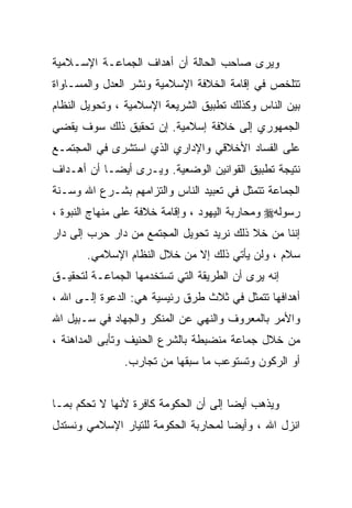 ‫ﻭﻴﺭﻯ ﺼﺎﺤﺏ ﺍﻟﺤﺎﻟﺔ ﺃﻥ ﺃﻫﺩﺍﻑ ﺍﻟﺠﻤﺎﻋـﺔ ﺍﻹﺴـﻼﻤﻴﺔ‬
‫ﺘﺘﻠﺨﺹ ﻓﻲ ﺇﻗﺎﻤﺔ ﺍﻟﺨﻼﻓﺔ ﺍﻹﺴﻼﻤﻴﺔ ﻭﻨﺸﺭ ﺍﻟﻌﺩل ﻭﺍﻟﻤﺴـﺎﻭﺍﺓ‬
‫ﺒﻴﻥ ﺍﻟﻨﺎﺱ ﻭﻜﺫﻟﻙ ﺘﻁﺒﻴﻕ ﺍﻟﺸﺭﻴﻌﺔ ﺍﻹﺴﻼﻤﻴﺔ ، ﻭﺘﺤﻭﻴل ﺍﻟﻨﻅﺎﻡ‬
‫ﺍﻟﺠﻤﻬﻭﺭﻱ ﺇﻟﻰ ﺨﻼﻓﺔ ﺇﺴﻼﻤﻴﺔ. ﺇﻥ ﺘﺤﻘﻴﻕ ﺫﻟﻙ ﺴﻭﻑ ﻴﻘﻀﻲ‬
‫ﻋﻠﻰ ﺍﻟﻔﺴﺎﺩ ﺍﻷﺨﻼﻗﻲ ﻭﺍﻹﺩﺍﺭﻱ ﺍﻟﺫﻱ ﺍﺴﺘﺸﺭﻯ ﻓﻲ ﺍﻟﻤﺠﺘﻤـﻊ‬
‫ﻨﺘﻴﺠﺔ ﺘﻁﺒﻴﻕ ﺍﻟﻘﻭﺍﻨﻴﻥ ﺍﻟﻭﻀﻌﻴﺔ. ﻭﻴـﺭﻯ ﺃﻴﻀـﺎ ﺃﻥ ﺃﻫـﺩﺍﻑ‬
‫ﺍﻟﺠﻤﺎﻋﺔ ﺘﺘﻤﺜل ﻓﻲ ﺘﻌﺒﻴﺩ ﺍﻟﻨﺎﺱ ﻭﺍﻟﺘﺯﺍﻤﻬﻡ ﺒﺸـﺭﻉ ﺍﷲ ﻭﺴـﻨﺔ‬
‫ﺭﺴﻭﻟﻪ‪ ‬ﻭﻤﺤﺎﺭﺒﺔ ﺍﻟﻴﻬﻭﺩ ، ﻭﺇﻗﺎﻤﺔ ﺨﻼﻓﺔ ﻋﻠﻰ ﻤﻨﻬﺎﺝ ﺍﻟﻨﺒﻭﺓ ،‬
‫ﺇﻨﻨﺎ ﻤﻥ ﺨﻼ ﺫﻟﻙ ﻨﺭﻴﺩ ﺘﺤﻭﻴل ﺍﻟﻤﺠﺘﻤﻊ ﻤﻥ ﺩﺍﺭ ﺤﺭﺏ ﺇﻟﻰ ﺩﺍﺭ‬
       ‫ﺴﻼﻡ ، ﻭﻟﻥ ﻴﺄﺘﻲ ﺫﻟﻙ ﺇﻻ ﻤﻥ ﺨﻼل ﺍﻟﻨﻅﺎﻡ ﺍﻹﺴﻼﻤﻲ.‬
‫ﺇﻨﻪ ﻴﺭﻯ ﺃﻥ ﺍﻟﻁﺭﻴﻘﺔ ﺍﻟﺘﻲ ﺘﺴﺘﺨﺩﻤﻬﺎ ﺍﻟﺠﻤﺎﻋـﺔ ﻟﺘﺤﻘﻴـﻕ‬
‫ﺃﻫﺩﺍﻓﻬﺎ ﺘﺘﻤﺜل ﻓﻲ ﺜﻼﺙ ﻁﺭﻕ ﺭﺌﻴﺴﻴﺔ ﻫﻲ: ﺍﻟﺩﻋﻭﺓ ﺇﻟـﻰ ﺍﷲ ،‬
‫ﻭﺍﻷﻤﺭ ﺒﺎﻟﻤﻌﺭﻭﻑ ﻭﺍﻟﻨﻬﻲ ﻋﻥ ﺍﻟﻤﻨﻜﺭ ﻭﺍﻟﺠﻬﺎﺩ ﻓﻲ ﺴـﺒﻴل ﺍﷲ‬
‫ﻤﻥ ﺨﻼل ﺠﻤﺎﻋﺔ ﻤﻨﻀﺒﻁﺔ ﺒﺎﻟﺸﺭﻉ ﺍﻟﺤﻨﻴﻑ ﻭﺘﺄﺒﻰ ﺍﻟﻤﺩﺍﻫﻨﺔ ،‬
               ‫ﺃﻭ ﺍﻟﺭﻜﻭﻥ ﻭﺘﺴﺘﻭﻋﺏ ﻤﺎ ﺴﺒﻘﻬﺎ ﻤﻥ ﺘﺠﺎﺭﺏ.‬


‫ﻭﻴﺫﻫﺏ ﺃﻴﻀﺎ ﺇﻟﻰ ﺃﻥ ﺍﻟﺤﻜﻭﻤﺔ ﻜﺎﻓﺭﺓ ﻷﻨﻬﺎ ﻻ ﺘﺤﻜﻡ ﺒﻤـﺎ‬
‫ﺍﻨﺯل ﺍﷲ ، ﻭﺃﻴﻀﺎ ﻟﻤﺤﺎﺭﺒﺔ ﺍﻟﺤﻜﻭﻤﺔ ﻟﻠﺘﻴﺎﺭ ﺍﻹﺴﻼﻤﻲ ﻭﻨﺴﺘﺩل‬
 