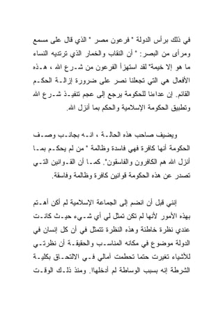 ‫ﻓﻲ ﺫﻟﻙ ﺒﺭﺃﺱ ﺍﻟﺩﻭﻟﺔ " ﻓﺭﻋﻭﻥ ﻤﺼﺭ " ﺍﻟﺫﻱ ﻗﺎل ﻋﻠﻰ ﻤﺴﻤﻊ‬
‫ﻭﻤﺭﺃﻯ ﻤﻥ ﺍﻟﺒﺼﺭ: " ﺃﻥ ﺍﻟﻨﻘﺎﺏ ﻭﺍﻟﺨﻤﺎﺭ ﺍﻟﺫﻱ ﺘﺭﺘﺩﻴﻪ ﺍﻟﻨﺴﺎﺀ‬
‫ﻤﺎ ﻫﻭ ﺇﻻ ﺨﻴﻤﺔ" ﻟﻘﺩ ﺍﺴﺘﻬﺯﺃ ﺍﻟﻔﺭﻋﻭﻥ ﻤﻥ ﺸـﺭﻉ ﺍﷲ ، ﻫـﺫﻩ‬
‫ﺍﻷﻓﻌﺎل ﻫﻲ ﺍﻟﺘﻲ ﺘﺠﻌﻠﻨﺎ ﻨﺼﺭ ﻋﻠﻰ ﻀﺭﻭﺭﺓ ﺇﺯﺍﻟـﺔ ﺍﻟﺤﻜـﻡ‬
‫ﺍﻟﻘﺎﺌﻡ. ﺇﻥ ﻋﺩﺍﺀﻨﺎ ﻟﻠﺤﻜﻭﻤﺔ ﻴﺭﺠﻊ ﺇﻟﻰ ﻋﺠﻡ ﺘﻨﻔﻴـﺫ ﺸـﺭﻉ ﺍﷲ‬
           ‫ﻭﺘﻁﺒﻴﻕ ﺍﻟﺤﻜﻭﻤﺔ ﺍﻹﺴﻼﻤﻴﺔ ﻭﺍﻟﺤﻜﻡ ﺒﻤﺎ ﺃﻨﺯل ﺍﷲ.‬


‫ﻭﻴﻀﻴﻑ ﺼﺎﺤﺏ ﻫﺫﻩ ﺍﻟﺤﺎﻟـﺔ ، ﺍﻨـﻪ ﺒﺠﺎﻨـﺏ ﻭﺼـﻑ‬
‫ﺍﻟﺤﻜﻭﻤﺔ ﺃﻨﻬﺎ ﻜﺎﻓﺭﺓ ﻓﻬﻲ ﻓﺎﺴﺩﺓ ﻭﻅﺎﻟﻤﺔ " ﻤﻥ ﻟﻡ ﻴﺤﻜـﻡ ﺒﻤـﺎ‬
‫ﺃﻨﺯل ﺍﷲ ﻫﻡ ﺍﻟﻜﺎﻓﺭﻭﻥ ﻭﺍﻟﻔﺎﺴﻘﻭﻥ". ﻜﻤـﺎ ﺃﻥ ﺍﻟﻘـﻭﺍﻨﻴﻥ ﺍﻟﺘـﻲ‬
      ‫ﺘﺼﺩﺭ ﻋﻥ ﻫﺫﻩ ﺍﻟﺤﻜﻭﻤﺔ ﻗﻭﺍﻨﻴﻥ ﻜﺎﻓﺭﺓ ﻭﻅﺎﻟﻤﺔ ﻭﻓﺎﺴﻘﺔ.‬


‫ﺇﻨﻨﻲ ﻗﺒل ﺃﻥ ﺍﻨﻀﻡ ﺇﻟﻰ ﺍﻟﺠﻤﺎﻋﺔ ﺍﻹﺴﻼﻤﻴﺔ ﻟﻡ ﺃﻜﻥ ﺃﻫـﺘﻡ‬
‫ﺒﻬﺫﻩ ﺍﻷﻤﻭﺭ ﻷﻨﻬﺎ ﻟﻡ ﺘﻜﻥ ﺘﻤﺜل ﻟﻲ ﺃﻱ ﺸـﻲﺀ ﺤﻴـﺙ ﻜﺎﻨـﺕ‬
‫ﻋﻨﺩﻱ ﻨﻅﺭﺓ ﺨﺎﻁﺌﺔ ﻭﻫﺫﻩ ﺍﻟﻨﻅﺭﺓ ﺘﺘﻤﺜل ﻓﻲ ﺃﻥ ﻜل ﺇﻨﺴﺎﻥ ﻓﻲ‬
‫ﺍﻟﺩﻭﻟﺔ ﻤﻭﻀﻭﻉ ﻓﻲ ﻤﻜﺎﻨﻪ ﺍﻟﻤﻨﺎﺴـﺏ ﻭﺍﻟﺤﻘﻴﻘـﺔ ﺃﻥ ﻨﻅﺭﺘـﻲ‬
‫ﻟﻸﺸﻴﺎﺀ ﺘﻐﻴﺭﺕ ﺤﺘﻤﺎ ﺘﺤﻁﻤﺕ ﺁﻤﺎﻟﻲ ﻓـﻲ ﺍﻻﻟﺘﺤـﺎﻕ ﺒﻜﻠﻴـﺔ‬
‫ﺍﻟﺸﺭﻁﺔ ﺇﻨﻪ ﺒﺴﺒﺏ ﺍﻟﻭﺴﺎﻁﺔ ﻟﻡ ﺃﺩﺨﻠﻬﺎﺍ. ﻭﻤﻨﺫ ﺫﻟـﻙ ﺍﻟﻭﻗـﺕ‬
 