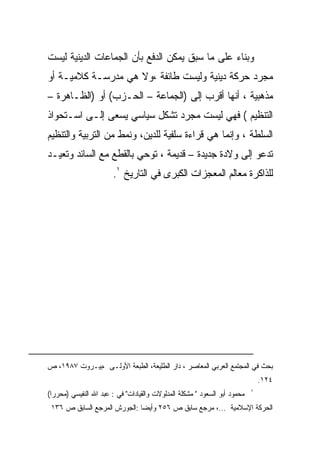 ‫ﻭﺒﻨﺎﺀ ﻋﻠﻰ ﻤﺎ ﺴﺒﻕ ﻴﻤﻜﻥ ﺍﻟﺩﻓﻊ ﺒﺄﻥ ﺍﻟﺠﻤﺎﻋﺎﺕ ﺍﻟﺩﻴﻨﻴﺔ ﻟﻴﺴﺕ‬
‫ﻤﺠﺭﺩ ﺤﺭﻜﺔ ﺩﻴﻨﻴﺔ ﻭﻟﻴﺴﺕ ﻁﺎﺌﻔﺔ ،ﻭﻻ ﻫﻲ ﻤﺩﺭﺴـﺔ ﻜﻼﻤﻴـﺔ ﺃﻭ‬
‫ﻤﺫﻫﺒﻴﺔ ، ﺃﻨﻬﺎ ﺃﻗﺭﺏ ﺇﻟﻰ )ﺍﻟﺠﻤﺎﻋﺔ – ﺍﻟﺤـﺯﺏ( ﺃﻭ )ﺍﻟﻅـﺎﻫﺭﺓ –‬
‫ﺍﻟﺘﻨﻅﻴﻡ ( ﻓﻬﻲ ﻟﻴﺴﺕ ﻤﺠﺭﺩ ﺘﺸﻜل ﺴﻴﺎﺴﻲ ﻴﺴﻌﻰ ﺇﻟـﻰ ﺍﺴـﺘﺤﻭﺍﺫ‬
‫ﺍﻟﺴﻠﻁﺔ ، ﻭﺇﻨﻤﺎ ﻫﻲ ﻗﺭﺍﺀﺓ ﺴﻠﻔﻴﺔ ﻟﻠﺩﻴﻥ، ﻭﻨﻤﻁ ﻤﻥ ﺍﻟﺘﺭﺒﻴﺔ ﻭﺍﻟﺘﻨﻅﻴﻡ‬
‫ﺘﺩﻋﻭ ﺇﻟﻰ ﻭﻻﺩﺓ ﺠﺩﻴﺩﺓ – ﻗﺩﻴﻤﺔ ، ﺘﻭﺤﻲ ﺒﺎﻟﻘﻁﻊ ﻤﻊ ﺍﻟﺴﺎﺌﺩ ﻭﺘﻌﻴـﺩ‬
                       ‫ﻟﻠﺫﺍﻜﺭﺓ ﻤﻌﺎﻟﻡ ﺍﻟﻤﻌﺠﺯﺍﺕ ﺍﻟﻜﺒﺭﻯ ﻓﻲ ﺍﻟﺘﺎﺭﻴﺦ ١.‬




‫ﺒﺤﺙ ﻓﻲ ﺍﻟﻤﺠﺘﻤﻊ ﺍﻟﻌﺭﺒﻲ ﺍﻟﻤﻌﺎﺼﺭ ، ﺩﺍﺭ ﺍﻟﻁﻠﻴﻌﺔ، ﺍﻟﻁﺒﻌﺔ ﺍﻷﻭﻟـﻰ ،ﺒﻴـﺭﻭﺕ ٧٨٩١، ﺹ‬
                                                                               ‫٤٢١.‬
                                                                           ‫١‬
‫ﻤﺤﻤﻭﺩ ﺃﺒﻭ ﺍﻟﺴﻌﻭﺩ " ﻤﺸﻜﻠﺔ ﺍﻟﻤﺩﻟﻭﻻﺕ ﻭﺍﻟﻘﻴﺎﺩﺍﺕ" ﻓﻲ : ﻋﺒﺩ ﺍﷲ ﺍﻟﻨﻔﻴﺴﻲ )ﻤﺤﺭﺭﺍ(‬
 ‫ﺍﻟﺤﺭﻜﺔ ﺍﻹﺴﻼﻤﻴﺔ ...، ﻤﺭﺠﻊ ﺴﺎﺒﻕ ﺹ ٦٥٢ ﻭﺃﻴﻀﺎ :ﺍﻟﺠﻭﺭﺵ ﺍﻟﻤﺭﺠﻊ ﺍﻟﺴﺎﺒﻕ ﺹ ٦٣١‬
 