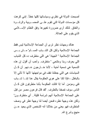 ‫ﺃﺼﺒﺤﺕ ﺍﻟﺩﻭﻟﺔ ﻓﻲ ﻨﻅﺭﻱ ﻭﺴﻴﺎﺴﺎﺘﻬﺎ ﻜﻠﻬﺎ ﺨﻁﺄ. ﺇﻨﻨﻲ ﻜﺭﻫﺕ‬
‫ﻜل ﻤﺅﺴﺴﺎﺕ ﺍﻟﺩﻭﻟﺔ ﺍﻟﺘﻲ ﺘﻘﻭﻡ ﻋﻠـﻰ ﺍﻟﻤﺤﺴـﻭﺒﻴﺔ ﻭﺍﻟﺭﺸـﻭﺓ‬
‫ﻭﺍﻟﻨﻔﺎﻕ. ﻟﺫﻟﻙ ﺃﺭﻯ ﻀﺭﻭﺭﺓ ﺘﻐﻴﻴﺭﻫﺎ ﻭﻓﻕ ﺍﻟﻨﻅﺎﻡ ﺍﻹﺴـﻼﻤﻲ‬
                                  ‫ﺍﻟﺫﻱ ﻴﻘﻭﻡ ﻋﻠﻰ ﺍﻟﻌﺩﺍﻟﺔ.‬


‫ﻫﻨﺎﻙ ﻭﺠﻬﺎﺕ ﻨﻅﺭ ﺘﺭﻯ ﺃﻥ ﺍﻟﺠﻤﺎﻋﺔ ﺍﻹﺴﻼﻤﻴﺔ ﻟﻴﺱ ﻓﻘﻁ‬
‫ﺍﻟﺠﻤﺎﻋﺔ ﺍﻹﺴﻼﻤﻴﺔ ﻭﻟﻜﻥ ﻜل ﺍﻟﺸـﺒﺎﺏ ﺍﻟﻤﺴـﻠﻡ" ﻤـﺵ ﺒـﺱ‬
‫ﺍﻟﺠﻤﺎﻋﺔ ﺍﻹﺴﻼﻤﻴﺔ " ﺍﻟﺠﻬﺎﺩ" ﻫﻲ ﺍﻟﻠﻲ ﻤﺘﻁﺭﻑ ﺩﻩ ﻜل ﺍﻟﺸﺒﺎﺏ‬
‫ﺍﻟﻠﻲ ﻴﻌﺭﻑ ﺭﺒﻨﺎ ﻭﻤﻠﺘﺤﻲ " ﻤﺘﻁﺭﻑ. ﻭﺃﺤﺏ ﺃﻥ ﺃﻗﻭل ﺇﻥ ﻫﺫﻩ‬
‫ﺍﻟﺘﺴﻤﻴﺔ ﻫﻲ ﺘﺴﻤﻴﺔ ﺃﻤﻨﻴﺔ ، ﻷﻨﻨﺎ ﺨـﺎﺭﺠﻭﻥ ﻋـﻨﻬﻡ. ﺃﻥ ﻜـل‬
‫ﺍﻟﺴﻴﺎﺴﺎﺕ ﻫﻲ ﺍﻟﺘﻲ ﺠﻌﻠﺘﻨﺎ ﻨﻘﻑ ﻓﻲ ﻤﻭﺍﺠﻬﺘﻬﺎ ﻷﻨﻬﺎ ﻻ ﺘﺄﺘﻲ ﺇﻻ‬
‫ﺒﺎﻟﺒﺎﻁل ، ﻓﺈﺫﺍ ﻜﻨﺎ ﻋﻠﻰ ﻫﻭﻱ ﺍﻟﺤﻜﻭﻤﺔ ﻴﻘﺎل ﻋﻨﺎ ﺇﻨﻨـﺎ ﺸـﺒﺎﺏ‬
‫ﺘﻘﻲ ﻭﻤﺅﻤﻥ. ﺃﻤﺎ ﺇﺫﺍ ﻗﺎﻟﺕ ﺍﻟﺤﻜﻭﻤﺔ ﺒﺄﻨﻨﺎ ﻤﺘﻁﺭﻓﻭﻥ ﻓﺈﻥ ﻜـل‬
‫ﺍﻟﻨﺎﺱ ﺴﻭﻑ ﺘﺼﻔﻨﺎ ﺒﺎﻟﺘﻁﺭﻑ. "ﻟﻘﺩ ﻗﺎل ﻓﺭﻋﻭﻥ ﻤﺼﺭ ﻤﻥ ﻗﺒل‬
‫ﻋﻠﻰ ﺍﻟﺠﻤﺎﻋﺔ ﺍﻹﺴﻼﻤﻴﺔ ﺃﻨﻬﻡ ﺸﺭﺫﻤﺔ ﻗﻠﻴﻠﺔ.. ﺃﻱ ﻤﺘﻁﺭﻓـﻭﻥ"‬
‫ﻭﻟﻜﻥ ﻫﺫﻩ ﻭﺠﻬﺔ ﻨﻅﺭﻩ ﻓﻨﺤﻥ ﺃﻴﻀﺎ ﻟﻨﺎ ﻭﺠﻬﺔ ﻨﻅﺭ ﻓﻲ ﻭﺼﻑ‬
‫ﺍﻟﻤﺘﻁﺭﻑ ﻓﻬﻭ ﻴﻌﻨﻲ ﻤﻥ ﺨﻼﻟﻨﺎ ﺃﻨﻪ ﺍﻟﺸﺨﺹ ﺍﻟﺫﻱ ﻴﺤﻴﺩ ﻋـﻥ‬
                                       ‫ﻤﻨﻬﺞ ﻭﺸﺭﻉ ﺍﷲ.‬
 