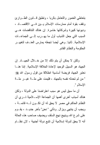 ‫ﺒﺘﻌﺎﻁﻲ ﺍﻟﺨﻤﻭﺭ ﻭﺍﻟﺘﻌﺎﻤل ﺒﺎﻟﺭﺒﺎ ، ﻭﺘﻁﺒﻕ ﻗـﺎﻨﻭﻥ ﺍﻟﻁـﻭﺍﺭﺉ‬
‫ﻭﺘﻘﻑ ﺒﻘﻭﺓ ﺃﻤﺎﻡ ﻤﻤﺎﺭﺴﺎﺕ ﺍﻹﺴﻼﻡ ﻴـﻴﻥ ﻓـﻲ ﺍﻻﻗﺘﺼـﺎﺩ ،‬
‫ﻭﺩﻴﻭﻨﻬﺎ ﻜﺒﻴﺭﺓ ﻭﺸﺭﻜﺎﺘﻬﺎ ﺨﺎﺴﺭﺓ. ﺇﻥ ﻫﻨﺎﻙ ﺍﻟﺘﻨﺎﻗﻀﺎﺕ ﻫـﻲ‬
‫ﺍﻟﺴﺒﺏ ﺍﻟﺘﻲ ﺠﻌل ﺍﻟﺸﺒﺎﺏ ﺃﻭل ﻤﺎ ﻴﻬـﺭﺏ ﺇﻟـﻰ ﺍﻟﺠﻤﺎﻋـﺎﺕ‬
‫ﺍﻹﺴﻼﻤﻴﺔ. ﺜﺎﻨﻴﺎ: ﻭﻫﻲ ﺃﻴﻀﺎ ﺘﺠﻌﻠﻪ ﻴﻤﺎﺭﺱ ﺍﻟﻌﻨـﻑ ﻟﺘﻐﻴﻴـﺭ‬
                                  ‫ﺍﻟﺤﻜﻭﻤﺔ ﻭﺍﻟﻨﻅﺎﻡ ﺍﻟﻘﺎﺌﻡ.‬


‫ﻭﻟﻜﻥ ﻻ ﻴﻤﻜﻥ ﺃﻥ ﻴﺘﻡ ﺫﻟﻙ ﺇﻻ ﻤﻥ ﺨـﻼل ﺍﻟﺠﻬـﺎﺩ. ﺇﻥ‬
‫ﺍﻟﺠﻬﺎﺩ ﻫﻭ ﺍﻟﺴﺒﻴل ﺍﻟﻭﺤﻴﺩ ﻹﻋﺎﺩﺓ ﺍﻟﺨﻼﻓﺔ ﺍﻹﺴﻼﻤﻴﺔ. ﺇﻨﻨﺎ ﻫﻨـﺎ‬
‫ﻨﻌﺘﺒﺭ ﺍﻟﺠﻬﺎﺩ ﻓﺭﻴﻀﺔ ﺃﺴﺎﺴﻴﺔ ﺍﻨﻁﻼﻗﺎ ﻤﻥ ﻗﻭل ﺭﺴﻭل ﺍﷲ ‪:‬‬
                  ‫ﹰ‬
‫" ﻤﻥ ﻟﻡ ﺘﺤﺩﺜﻪ ﻨﻔﺴﻪ ﺒﺎﻟﺠﻬﺎﺩ ، ﻓﻠﻴﻤﺕ ﻋﻠﻰ ﻤﻠـﺔ ﻏﻴـﺭ ﻤﻠـﺔ‬
                                               ‫ﺍﻹﺴﻼﻡ ".‬
‫ﺃﻥ ﻤﺎ ﺴﺒﻕ ﻟﻴﺱ ﻫﻭ ﺴﺒﺏ ﺍﻋﺘﺭﺍﻀﻨﺎ ﻋﻠﻰ ﺍﻟﺩﻭﻟﺔ ، ﻭﻟﻜﻥ‬
‫ﻫﻨﺎﻙ ﺃﺴﺒﺎﺏ ﺃﺨﺭﻯ ﺃﻫﻤﻬﺎ ﺃﻥ ﺍﻟﺠﻤﺎﻋﺔ ﺍﻹﺴـﻼﻤﻴﺔ ﺘـﺭﻱ ﺃﻥ‬
‫ﺍﻟﻨﻅﺎﻡ ﺍﻟﺤﺎﻜﻡ ﻓﻲ ﻤﺼﺭ ﻻ ﻴﺤﻕ ﻟﻪ ﺃﻥ ﺘﻜـﻭﻥ ﻟـﻪ ﻗﺎﺌﻤـﺔ ،‬
‫ﻭﻴﺠﺏ ﺃﻥ ﻴﻨﺘﻬﻲ ﻭﻴﺯﺍل. ﻭﻨﺄﺘﻲ " ﻨﺤﻥ" ﺒﺂﺨﺭ ﺠﺩﻴـﺩ ، ﻴﻘـﻭﻡ‬
‫ﻋﻠﻰ ﺸﺭﻉ ﺍﷲ ﻭﻴﻨﻬﺞ ﻨﻬﺞ ﺍﻟﺴﻠﻑ ﻭﻴﻀﻴﻑ ﺼﺎﺤﺏ ﻫﺫﻩ ﺍﻟﺤﺎﻟﺔ‬
‫ﺃﻨﻪ ﻻ ﻴﺤﻕ ﻟﺩﻭﻟﺔ ﺇﺴﻼﻤﻴﺔ ﺃﻥ ﺘﺘﺒﻊ ﺩﻭﻟﺔ ﺃﺠﻨﺒﻴﺔ ، ﻻﻥ ﻨﻅـﺎﻡ‬
 