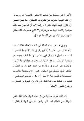 ‫ﺍﻷﺨﻴﺭﺓ ﻏﻴﺭ ﻤﺴﺘﻤﺩ ﻤﻥ ﺘﻌﺎﻟﻴﻡ ﺍﻹﺴﻼﻡ . ﻓﺎﻟﺘﺒﻌﻴﺔ ﷲ ﻭﺭﺴﻭﻟﻪ.‬
‫ﺇﻥ ﻫﺫﻩ ﺍﻟﺘﺒﻌﻴﺔ ﻀﺭﺏ ﻤﻥ ﻀﺭﻭﺏ ﺍﻟﺸﻴﻁﺎﻥ. ﻓﻼ ﻴﺤﻕ ﻟﻤﺼﺭ‬
‫ﺃﻥ ﺘﻜﻭﻥ ﺘﺎﺒﻌﺔ ﻟﺩﻭﻟﺔ ﻜﺎﻓﺭﺓ ، ﻭﺇﻨﻤﺎ ﻻﺒﺩ ﺃﻥ ﺘﻜـﻭﻥ ﻤﺴـﺘﻘﻠﺔ‬
‫ﺴﻴﺎﺴﻴﺎ ﻭﺘﺎﺒﻌﺔ ﺩﻴﻨﻴﺎ ﷲ ﻭﺭﺴﻭﻟﻪ.ﻭﻻ ﺘﺘﺒﻊ ﺨﻁﻭﺍﺕ ﺍﻟﺸـﻴﻁﺎﻥ‬
                                ‫ﹰ‬
                   ‫ﺍﻟﺫﻱ ﻴﻐﻭﻱ ﺍﻹﻨﺴﺎﻥ ﻋﻥ ﻜل ﻤﺎ ﻫﻭ ﺤﻕ.‬


‫ﻭﻴﺭﻯ ﺼﺎﺤﺏ ﻫﺫﻩ ﺍﻟﺤﺎﻟﺔ ﺃﻥ ﺍﻟﻨﻅﺎﻡ ﺍﻟﺤﺎﻜﻡ ﻨﻅﺎﻤﺎ ﻓﺎﺴﺩﺍ‬
‫ﻷﻨﻪ ﻨﻅﺎﻡ ﻤﺒﻨﻲ ﻋﻠﻰ ﺍﻟﺩﻴﻜﺘﺎﺘﻭﺭﻴﺔ. ﺇﻥ ﺍﻟﺩﻭﻟﺔ ﻨﺘﻴﺠﺔ ﺍﺘﺒﺎﻋﻬـﺎ‬
‫ﻟﺴﻴﺎﺴﺎﺕ ﺍﻟﺩﻭل ﺍﻟﻐﺭﺒﻴﺔ. ﻓﻬﻲ ﺘﺤﻜﻡ ﺒﺸﺭﻴﻌﺔ ﻜﺎﻓﺭﺓ ﺒﻌﻴﺩﺓ ﻋﻥ‬
‫ﺸﺭﻴﻌﺔ ﺍﻹﺴﻼﻡ ، ﻭﻫﺫﻩ ﺍﻟﺴﻴﺎﺴﺎﺕ ﻨﻌﺘﺒﺭﻫﺎ ﺩﻴﻜﺘﺎﺘﻭﺭﻴﺔ ﻷﻨﻬـﺎ‬
‫ﻻ ﺘﻌﺘﻤﺩ ﻋﻠﻰ ﺍﻟﺸﻭﺭﻯ ، ﻓﻼ ﺒﺩ ﻤﻥ ﺍﻟﺒﻌﺩ ﻋﻨﻬـﺎ. ﺇﻥ ﺍﻟﻨﻅـﺎﻡ‬
‫ﺍﻟﺤﺎﻜﻡ ﺍﻟﺫﻱ ﻴﺘﻌﺎﻤل ﻤﻊ ﺍﻟـﺩﻭل ﻏﻴـﺭ ﺍﻹﺴـﻼﻤﻴﺔ ﺨﺎﺼـﺔ‬
‫ﺍﻟﺼﻬﻴﻭﻨﻴﺔ ﻭﺍﻟﻨﺼﺭﺍﻨﻴﺔ ﻻ ﻴﺤﻕ ﺃﻥ ﻴﻜﻭﻥ ﻨﻅـﺎﻡ ﺇﺴـﻼﻤﻲ ،‬
‫ﻓﻼﺒﺩ ﻤﻥ ﺘﺤﺩﻴﺩ ﻫﺫﻩ ﺍﻟﻌﻼﻗﺎﺕ ﻷﻥ ﻜل ﻤﻥ ﺍﻟﻴﻬﻭﺩ ﻭ ﺍﻟﻨﺼﺎﺭﻯ‬
                                 ‫ﻴﺭﻴﺩﻭﻥ ﺘﺩﻤﻴﺭ ﺍﻹﺴﻼﻡ ..‬


‫ﺇﻨﻨﺎ ﻨﻘﻑ ﻤﻭﻗﻔﺎ ﻤﻌﺎﺩﻴﺎ ﻤﻥ ﻜل ﻫﺫﻩ ﺍﻟﺩﻭل ﻤﺜﻠﻤﺎ ﻨﻘﻑ ﻨﻔﺱ‬
                              ‫ﹰ‬
‫ﺍﻟﻤﻭﻗﻑ ﻤﻥ ﺍﻟﻨﻅﺎﻡ ﺍﻟﺤـﺎﻜﻡ ﻭﺍﻟﺩﻭﻟـﺔ ، ﺇﻥ ﺍﻟﺩﻭﻟـﺔ ﺩﺍﺨﻠﻴـﺎ‬
‫ﹰ‬
 