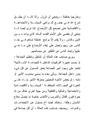 ‫ﻭﺨﺎﺭﺠﻴﺎ ﺨﺎﻁﺌﺔ ، ﻭﻴﻨﺒﻐﻲ ﺃﻥ ﺘﺯﻭل. ﻭﺇﻻ ﻻﺒـﺩ ﺃﻥ ﻴﻁﺒـﻕ‬
                                          ‫ﹰ‬
‫ﺸﺭﻉ ﺍﷲ ﻓـﻲ ﺠﻤﻴـﻊ ﺍﻟﻨـﻭﺍﺤﻲ ﺍﻟﺴﻴﺎﺴـﻴﺔ ﻭﺍﻻﺠﺘﻤﺎﻋﻴـﺔ‬
‫ﻭﺍﻻﻗﺘﺼﺎﺩﻴﺔ ﺤﺘﻰ ﺘﺼﺤﺢ ﻜل ﺍﻷﻭﻀﺎﻉ. ﺇﻨﻨﺎ ﻨﺭﻯ ﺃﻴﻀﺎ ﺍﻨـﻪ‬
     ‫ﹰ‬
‫ﻴﻨﺒﻐﻲ ﺃﻥ ﻴﻘﻀﻲ ﻋﻠﻰ ﺍﻹﻤﺎﻡ ﺍﻟﻔﺎﺴﺩ ﺍﻟﺴﺎﺌﺩ ﺍﻟﺫﻱ ﻴﺒﺎﻋـﺩ ﺒـﻴﻥ‬
‫ﺍﻟﺩﻴﻥ ﻭﺍﻟﻨﺎﺱ ، ﻭﻻ ﻴﻘﺩﻡ ﺇﻻ ﺒﺭﺍﻤﺞ ﻫﺎﺒﻁﺔ ﺘﺴﺎﻫﻡ ﻓـﻲ ﺒﻌـﺩ‬
‫ﺍﻟﻨﺎﺱ ﻋﻥ ﺭﺒﻬﻡ ﻭﺘﻌﻤل ﻋﻠﻰ ﺇﺒﻘﺎﺀ ﺍﻷﻭﻀﺎﻉ ﻋﻠﻰ ﻤـﺎ ﻫـﻲ‬
             ‫ﻋﻠﻴﻬﺎ ﻭﺇﺒﻌﺎﺩ ﺍﻟﻨﺎﺱ ﻋﻥ ﺍﻟﺘﻔﻜﻴﺭ ﻋﻥ ﻤﺼﺎﻟﺤﻬﻡ.‬
‫ﻭﻴﺭﻱ ﺼﺎﺤﺏ ﻫﺫﻩ ﺍﻟﺤﺎﻟﺔ ﺃﻥ ﺘﺸﻜﻴل ﻭﺘﻨﻅﻴﻡ ﺍﻟﺠﻤﺎﻋﺔ ،‬
‫ﺃﻭ ﺤﺴﺏ ﺘﻌﺒﻴﺭﻩ" ﺍﻟﺘﺭﻜﻴﺒﺎﺕ ﺍﻟﺩﺍﺨﻠﻴـﺔ ﻟﻠﺠﻤﺎﻋـﺔ ﺍﻹﺴـﻼﻤﻴﺔ"‬
‫ﺘﻌﺘﻤﺩ ﻋﻠﻰ ﻭﺠﻭﺩ ﺃﻤﻴﺭ ﻟﻠﺠﻤﺎﻋﺔ ﻴﻌﺘﺒﺭ ﺍﻟﻤﺴﺌﻭل ﻋﻥ ﻜل ﺸﻲﺀ‬
‫ﻴﺩﻭﺭ ﺩﺍﺨل ﺍﻟﺠﻤﺎﻋﺔ. ﻭﻴﺄﺘﻲ ﺒﻌﺩﻩ ﻤﺎ ﻴﺴﻤﻰ ﺒﻤﻨﺩﻭﺏ ﺍﻷﻤﻴﺭ ﺃﻭ‬
‫ﻨﺎﺌﺒﻪ ، ﺜﻡ ﺒﻌﺽ ﺍﻷﺨﻭﺓ ﺍﻟﻤﻌﻴﻨﻴﻥ ﺒﻤﻌﺭﻓﺔ ﺍﻷﻤﻴﺭ ﺒﻨـﺎﺀ ﻋﻠـﻰ‬
‫ﺍﻟﺨﺒﺭﺓ ﻓﻲ ﺍﻟﻤﺠـﺎﻻﺕ ﺍﻟﻤﺨﺘﻠﻔـﺔ " ﺍﻟﺴﻴﺎﺴـﻴﺔ ﻭﺍﻻﻗﺘﺼـﺎﺩﻴﺔ‬
‫ﻭﺍﻻﺠﺘﻤﺎﻋﻴﺔ ﻭﺍﻟﻤﺎﻟﻴﺔ ﻭﺍﻟﺜﻘﺎﻓﻴﺔ" ﻭﻤﻥ ﺠﻬﺔ ﺃﺨﺭﻯ ﻫﻨﺎﻙ ﻤﻥ ﻟﻪ‬
‫ﺨﺒﺭﺓ ﻓﻨﻭﻥ ﺍﻟﻘﺘﺎل ﻭﺍﻟﺘﺩﺭﻴﺏ ﻭﺍﻷﻟﻌﺎﺏ ﺨﺎﺼﺔ ﻤﺎ ﻴﺘﺼل ﺒﺩﻓﺎﻉ‬
‫ﺍﻹﻨﺴﺎﻥ ﻭﻫﻜﺫﺍ.. ﻭﻫﻨﺎﻙ ﺃﻴﻀﺎ ﺃﺥ ﻤﺴﺌﻭل ﻋﻥ ﺍﻻﺠﺘﻤﺎﻋـﺎﺕ‬
‫ﻭﺍﻟﻨﺩﻭﺍﺕ.. ﻭﻴﻀﻴﻑ ﺼﺎﺤﺏ ﻫﺫﻩ ﺍﻟﺤﺎﻟﺔ ، ﺃﻥ ﻜل ﺠﻤﺎﻋﺔ ﻓﻲ‬
 