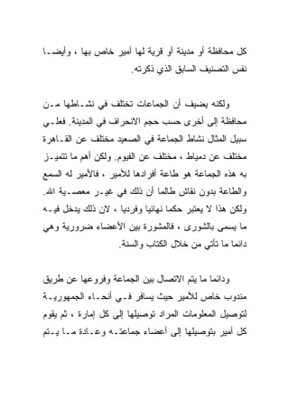 ‫ﻜل ﻤﺤﺎﻓﻅﺔ ﺃﻭ ﻤﺩﻴﻨﺔ ﺃﻭ ﻗﺭﻴﺔ ﻟﻬﺎ ﺃﻤﻴﺭ ﺨﺎﺹ ﺒﻬﺎ ، ﻭﺃﻴﻀـﺎ‬
                       ‫ﻨﻔﺱ ﺍﻟﺘﺼﻨﻴﻑ ﺍﻟﺴﺎﺒﻕ ﺍﻟﺫﻱ ﺫﻜﺭﺘﻪ.‬


‫ﻭﻟﻜﻨﻪ ﻴﻀﻴﻑ ﺃﻥ ﺍﻟﺠﻤﺎﻋﺎﺕ ﺘﺨﺘﻠﻑ ﻓﻲ ﻨﺸـﺎﻁﻬﺎ ﻤـﻥ‬
‫ﻤﺤﺎﻓﻅﺔ ﺇﻟﻰ ﺃﺨﺭﻯ ﺤﺴﺏ ﺤﺠﻡ ﺍﻻﻨﺤﺭﺍﻑ ﻓﻲ ﺍﻟﻤﺩﻴﻨﺔ. ﻓﻌﻠـﻲ‬
‫ﺴﺒﻴل ﺍﻟﻤﺜﺎل ﻨﺸﺎﻁ ﺍﻟﺠﻤﺎﻋﺔ ﻓﻲ ﺍﻟﺼﻌﻴﺩ ﻤﺨﺘﻠﻑ ﻋﻥ ﺍﻟﻘـﺎﻫﺭﺓ‬
‫ﻤﺨﺘﻠﻑ ﻋﻥ ﺩﻤﻴﺎﻁ ، ﻤﺨﺘﻠﻑ ﻋﻥ ﺍﻟﻔﻴﻭﻡ. ﻭﻟﻜﻥ ﺃﻫﻡ ﻤﺎ ﺘﺘﻤﻴـﺯ‬
‫ﺒﻪ ﻫﺫﻩ ﺍﻟﺠﻤﺎﻋﺔ ﻫﻭ ﻁﺎﻋﺔ ﺃﻓﺭﺍﺩﻫﺎ ﻟﻸﻤﻴﺭ ، ﻓﺎﻷﻤﻴﺭ ﻟﻪ ﺍﻟﺴﻤﻊ‬
‫ﻭﺍﻟﻁﺎﻋﺔ ﺒﺩﻭﻥ ﻨﻘﺎﺵ ﻁﺎﻟﻤﺎ ﺃﻥ ﺫﻟﻙ ﻓﻲ ﻏﻴـﺭ ﻤﻌﺼـﻴﺔ ﺍﷲ.‬
‫ﻭﻟﻜﻥ ﻫﺫﺍ ﻻ ﻴﻌﺘﺒﺭ ﺤﻜﻤﺎ ﻨﻬﺎﺌﻴﺎ ﻭﻓﺭﺩﻴﺎ ، ﻻﻥ ﺫﻟﻙ ﻴﺩﺨل ﻓﻴـﻪ‬
                   ‫ﹰ‬      ‫ﹰ‬      ‫ﹰ‬
‫ﻤﺎ ﻴﺴﻤﻰ ﺒﺎﻟﺸﻭﺭﻯ ، ﻓﺎﻟﻤﺸﻭﺭﺓ ﺒﻴﻥ ﺍﻷﻋﻀﺎﺀ ﻀﺭﻭﺭﻴﺔ ﻭﻫﻲ‬
                    ‫ﺩﺍﺌﻤﺎ ﻤﺎ ﺘﺄﺘﻲ ﻤﻥ ﺨﻼل ﺍﻟﻜﺘﺎﺏ ﻭﺍﻟﺴﻨﺔ.‬


‫ﻭﺩﺍﺌﻤﺎ ﻤﺎ ﻴﺘﻡ ﺍﻻﺘﺼﺎل ﺒﻴﻥ ﺍﻟﺠﻤﺎﻋﺔ ﻭﻓﺭﻭﻋﻬﺎ ﻋﻥ ﻁﺭﻴﻕ‬
‫ﻤﻨﺩﻭﺏ ﺨﺎﺹ ﻟﻸﻤﻴﺭ ﺤﻴﺙ ﻴﺴﺎﻓﺭ ﻓـﻲ ﺃﻨﺤـﺎﺀ ﺍﻟﺠﻤﻬﻭﺭﻴـﺔ‬
‫ﻟﺘﻭﺼﻴل ﺍﻟﻤﻌﻠﻭﻤﺎﺕ ﺍﻟﻤﺭﺍﺩ ﺘﻭﺼﻴﻠﻬﺎ ﺇﻟﻰ ﻜل ﺇﻤﺎﺭﺓ ، ﺜﻡ ﻴﻘﻭﻡ‬
‫ﻜل ﺃﻤﻴﺭ ﺒﺘﻭﺼﻴﻠﻬﺎ ﺇﻟﻰ ﺃﻋﻀﺎﺀ ﺠﻤﺎﻋﺘـﻪ ﻭﻋـﺎﺩﺓ ﻤـﺎ ﻴـﺘﻡ‬
 