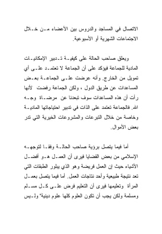 ‫ﺍﻻﺘﺼﺎل ﻓﻲ ﺍﻟﻤﺴﺎﺠﺩ ﻭﺍﻟﺩﺭﻭﺱ ﺒﻴﻥ ﺍﻷﻋﻀﺎﺀ ﻤـﻥ ﺨـﻼل‬
                        ‫ﺍﻻﺠﺘﻤﺎﻋﺎﺕ ﺍﻟﺸﻬﺭﻴﺔ ﺃﻭ ﺍﻷﺴﺒﻭﻋﻴﺔ.‬


‫ﻭﻴﻌﻠﻕ ﺼﺎﺤﺏ ﺍﻟﺤﺎﻟﺔ ﻋﻠﻰ ﻜﻴﻔﻴـﺔ ﺘـﺩﺒﻴﺭ ﺍﻹﻤﻜﺎﻨﻴـﺎﺕ‬
‫ﺍﻟﻤﺎﺩﻴﺔ ﻟﻠﺠﻤﺎﻋﺔ ﻓﻴﺅﻜﺩ ﻋﻠﻰ ﺃﻥ ﺍﻟﺠﻤﺎﻋﺔ ﻻ ﺘﻌﺘﻤـﺩ ﻋﻠـﻰ ﺃﻱ‬
‫ﺘﻤﻭﻴل ﻤﻥ ﺍﻟﺨﺎﺭﺝ. ﻭﺃﻨﻪ ﻋﺭﻀﺕ ﻋﻠـﻰ ﺍﻟﺠﻤﺎﻋـﺔ ﺒﻌـﺽ‬
‫ﺍﻟﻤﺴﺎﻋﺩﺍﺕ ﻋﻥ ﻁﺭﻴﻕ ﺍﻟﺩﻭل ، ﻭﻟﻜﻥ ﺍﻟﺠﻤﺎﻋﺔ ﺭﻓﻀﺕ ﻷﻨﻬﺎ‬
‫ﺭﺃﺕ ﺃﻥ ﻫﺫﻩ ﺍﻟﻤﺴﺎﻋﺩﺍﺕ ﺴﻭﻑ ﺘﺒﻌﺩﻨﺎ ﻋﻥ ﻤﺭﻀـﺎﺓ ﻭﺠـﻪ‬
‫ﺍﷲ. ﻓﺎﻟﺠﻤﺎﻋﺔ ﺘﻌﺘﻤﺩ ﻋﻠﻰ ﺍﻟﺫﺍﺕ ﻓﻲ ﺘﺩﺒﻴﺭ ﺍﺤﺘﻴﺎﺠﺎﺘﻬﺎ ﺍﻟﻤﺎﺩﻴـﺔ‬
‫ﻭﺨﺎﺼﺔ ﻤﻥ ﺨﻼل ﺍﻟﺘﺒﺭﻋﺎﺕ ﻭﺍﻟﻤﺸﺭﻭﻋﺎﺕ ﺍﻟﺨﻴﺭﻴﺔ ﺍﻟﺘﻲ ﺘﺩﺭ‬
                                           ‫ﺒﻌﺽ ﺍﻷﻤﻭﺍل.‬


‫ﺃﻤﺎ ﻓﻴﻤﺎ ﻴﺘﺼل ﺒﺭﺅﻴﺔ ﺼﺎﺤﺏ ﺍﻟﺤﺎﻟـﺔ ﻭﻓﻘـﺎ ﻟﺘﻭﺠﻬـﻪ‬
‫ﺍﻹﺴﻼﻤﻲ ﻤﻥ ﺒﻌﺽ ﺍﻟﻘﻀﺎﻴﺎ ﻓﻴﺭﻯ ﺃﻥ ﺍﻟﻌﻤـل ﻫـﻭ ﺃﻓﻀـل‬
‫ﺍﻷﺸﻴﺎﺀ ﺤﻴﺙ ﺇﻥ ﺍﻟﻌﻤل ﻓﺭﻴﻀﺔ ﻭﻫﻭ ﺍﻟﺫﻱ ﻴﺒﻠﻭﺭ ﺍﻟﻁﺒﻘﺎﺕ ﺍﻟﺘﻲ‬
‫ﺘﻌﺩ ﻨﺘﻴﺠﺔ ﻁﺒﻴﻌﻴﺔ ﻭﺃﺤﺩ ﻨﺘﺎﺠﺎﺕ ﺍﻟﻌﻤل. ﺃﻤﺎ ﻓﻴﻤﺎ ﻴﺘﺼل ﺒﻌﻤـل‬
‫ﺍﻟﻤﺭﺃﺓ ﻭﺘﻌﻠﻴﻤﻬﺎ ﻓﻴﺭﻯ ﺃﻥ ﺍﻟﺘﻌﻠﻴﻡ ﻓﺭﺽ ﻋﻠـﻰ ﻜـل ﻤﺴـﻠﻡ‬
‫ﻭﻤﺴﻠﻤﺔ ﻭﻟﻜﻥ ﻴﺠﺏ ﺃﻥ ﺘﻜﻭﻥ ﺍﻟﻌﻠﻭﻡ ﻜﻠﻬﺎ ﻋﻠﻭﻡ ﺩﻴﻨﻴﺔ" ﻭﻟـﻴﺱ‬
 