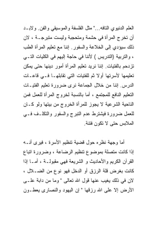 ‫ﺍﻟﻌﻠﻡ ﺍﻟﺩﻨﻴﻭﻱ ﺍﻟﺘﺎﻓﻪ..." ﻤﺜل ﺍﻟﻔﻠﺴﻔﺔ ﻭﺍﻟﻤﻭﺴﻴﻘﻲ ﻭﺍﻟﻔﻥ. ﻭﻻﺒـﺩ‬
‫ﺃﻥ ﺘﺨﺭﺝ ﺍﻟﻤﺭﺃﺓ ﻓﻲ ﺤﺸﻤﺔ ﻭﻤﺘﺤﺠﺒﺔ ﻭﻟﻴﺴﺕ ﻤﺘﺒﺭﺠـﺔ ، ﻻﻥ‬
‫ﺫﻟﻙ ﺴﻴﺅﺩﻱ ﺇﻟﻰ ﺍﻟﺨﻼﻋﺔ ﻭﺍﻟﺴﻔﻭﺭ. ﺇﻨﻨﺎ ﻤﻊ ﺘﻌﻠﻴﻡ ﺍﻟﻤﺭﺃﺓ ﺍﻟﻁﺏ‬
‫، ﻭﺍﻟﺘﺭﺒﻴﺔ )ﺍﻟﺘﺩﺭﻴﺱ ( ﻷﻨﻨﺎ ﻓﻲ ﺤﺎﺠﺔ ﺇﻟﻴﻬﻡ ﻓﻲ ﺍﻟﻜﻠﻴﺎﺕ ﺍﻟﺘـﻲ‬
‫ﺘﺯﺩﺤﻡ ﺒﺎﻟﻔﺘﻴﺎﺕ. ﺇﻨﻨﺎ ﻨﺭﻴﺩ ﺘﻌﻠﻴﻡ ﺍﻟﻤﺭﺃﺓ ﺃﻤﻭﺭ ﺩﻴﻨﻬﺎ ﺤﺘﻰ ﻴﻤﻜﻥ‬
‫ﺘﻌﻠﻴﻤﻬﺎ ﻷﺴﺭﺘﻬﺎ ﺃﻭﻻ ﺜﻡ ﻟﻠﻔﺘﻴﺎﺕ ﺍﻟﺘﻲ ﺘﻘﺎﺒﻠﻬـﺎ ﻓـﻲ ﻗﺎﻋـﺎﺕ‬
                                    ‫ﹰ‬
‫ﺍﻟﺩﺭﺱ. ﺇﻨﻨﺎ ﻤﻥ ﺨﻼل ﺍﻟﺠﻤﺎﻋﺔ ﻨﺭﻯ ﻀﺭﻭﺭﺓ ﺘﻌﻠﻴﻡ ﺍﻟﻔﺘﻴـﺎﺕ‬
‫ﺍﻟﺘﻌﻠﻴﻡ ﺍﻟﻨﺎﻓﻊ ﻟﻠﻤﺠﺘﻤﻊ ، ﺃﻤﺎ ﺒﺎﻟﻨﺴﺒﺔ ﻟﺨﺭﻭﺝ ﺍﻟﻤﺭﺃﺓ ﻟﻠﻌﻤل ﻓﻤﻥ‬
‫ﺍﻟﻨﺎﺤﻴﺔ ﺍﻟﺸﺭﻋﻴﺔ ﻻ ﻴﺠﻭﺯ ﻟﻠﻤﺭﺃﺓ ﺍﻟﺨﺭﻭﺝ ﻤﻥ ﺒﻴﺘﻬﺎ ﻭﻟﻭ ﻜـﺎﻥ‬
‫ﻟﻠﻌﻤل ﻀﺭﻭﺭﺓ ﻓﻴﺸﺘﺭﻁ ﻋﺩﻡ ﺍﻟﺘﺒﺭﺝ ﻭﺍﻟﺴﻔﻭﺭ ﻭﺍﻟﺘﻜﻠـﻑ ﻓـﻲ‬
                                ‫ﺍﻟﻤﻼﺒﺱ ﺤﺘﻰ ﻻ ﺘﻜﻭﻥ ﻓﺘﻨﺔ.‬


‫ﺃﻤﺎ ﻭﺠﻬﺔ ﻨﻅﺭﻩ ﺤﻭل ﻗﻀﻴﺔ ﺘﻨﻅﻴﻡ ﺍﻷﺴﺭﺓ ، ﻓﻴﺭﻯ ﺃﻨـﻪ‬
‫ﺇﺫﺍ ﻜﺎﻨﺕ ﻤﺘﺼﻠﺔ ﺒﻤﻭﻀﻭﻉ ﺘﻨﻅﻴﻡ ﺍﻟﺭﻀﺎﻋﺔ ، ﻭﻀﺭﻭﺭﺓ ﺍﺘﺒﺎﻉ‬
‫ﺍﻟﻘﺭﺁﻥ ﺍﻟﻜﺭﻴﻡ ﻭﺍﻷﺤﺎﺩﻴﺙ ﻭ ﺍﻟﺸﺭﻴﻌﺔ ﻓﻬﻲ ﻤﻘﺒﻭﻟـﺔ ، ﺃﻤـﺎ ﺇﺫﺍ‬
‫ﻜﺎﻨﺕ ﺒﻐﺭﺽ ﻗﻠﺔ ﺍﻟﺭﺯﻕ ﺃﻭ ﺍﻟﺩﺨل ﻓﻬﻭ ﻨﻭﻉ ﻤﻥ ﺍﻟﻀـﻼل ،‬
‫ﻻﻥ ﻓﻲ ﺫﻟﻙ ﻴﻐﻴﺏ ﻋﻨﻬﺎ ﻗﻭل ﺍﷲ ﺘﻌﺎﻟﻰ " ﻭﻤﺎ ﻤﻥ ﺩﺍﺒﺔ ﻋﻠـﻰ‬
‫ﺍﻷﺭﺽ ﺇﻻ ﻋﻠﻰ ﺍﷲ ﺭﺯﻗﻬﺎ " ﺇﻥ ﺍﻟﻴﻬﻭﺩ ﻭﺍﻟﻨﺼﺎﺭﻯ ﻴﻌﻁـﻭﻥ‬
 
