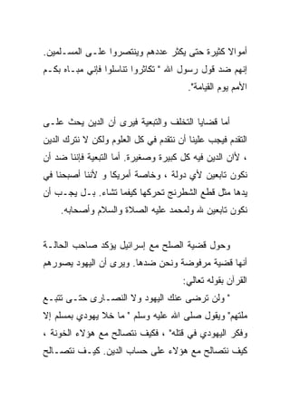 ‫ﺃﻤﻭﺍﻻ ﻜﺜﻴﺭﺓ ﺤﺘﻰ ﻴﻜﺜﺭ ﻋﺩﺩﻫﻡ ﻭﻴﻨﺘﺼﺭﻭﺍ ﻋﻠـﻰ ﺍﻟﻤﺴـﻠﻤﻴﻥ.‬
‫ﺇﻨﻬﻡ ﻀﺩ ﻗﻭل ﺭﺴﻭل ﺍﷲ " ﺘﻜﺎﺜﺭﻭﺍ ﺘﻨﺎﺴﻠﻭﺍ ﻓﺈﻨﻲ ﻤﺒـﺎﻩ ﺒﻜـﻡ‬
                                        ‫ﺍﻷﻤﻡ ﻴﻭﻡ ﺍﻟﻘﻴﺎﻤﺔ".‬


‫ﺃﻤﺎ ﻗﻀﺎﻴﺎ ﺍﻟﺘﺨﻠﻑ ﻭﺍﻟﺘﺒﻌﻴﺔ ﻓﻴﺭﻯ ﺃﻥ ﺍﻟﺩﻴﻥ ﻴﺤﺙ ﻋﻠـﻰ‬
‫ﺍﻟﺘﻘﺩﻡ ﻓﻴﺠﺏ ﻋﻠﻴﻨﺎ ﺃﻥ ﻨﺘﻘﺩﻡ ﻓﻲ ﻜل ﺍﻟﻌﻠﻭﻡ ﻭﻟﻜﻥ ﻻ ﻨﺘﺭﻙ ﺍﻟﺩﻴﻥ‬
‫، ﻷﺍﻥ ﺍﻟﺩﻴﻥ ﻓﻴﻪ ﻜل ﻜﺒﻴﺭﺓ ﻭﺼﻐﻴﺭﺓ. ﺃﻤﺎ ﺍﻟﺘﺒﻌﻴﺔ ﻓﺈﻨﻨﺎ ﻀﺩ ﺃﻥ‬
‫ﻨﻜﻭﻥ ﺘﺎﺒﻌﻴﻥ ﻷﻱ ﺩﻭﻟﺔ ، ﻭﺨﺎﺼﺔ ﺃﻤﺭﻴﻜﺎ ﻭ ﻷﻨﻨﺎ ﺃﺼﺒﺤﻨﺎ ﻓﻲ‬
‫ﻴﺩﻫﺎ ﻤﺜل ﻗﻁﻊ ﺍﻟﺸﻁﺭﻨﺞ ﺘﺤﺭﻜﻬﺎ ﻜﻴﻔﻤﺎ ﺘﺸﺎﺀ. ﺒـل ﻴﺠـﺏ ﺃﻥ‬
    ‫ﻨﻜﻭﻥ ﺘﺎﺒﻌﻴﻥ ﷲ ﻭﻟﻤﺤﻤﺩ ﻋﻠﻴﻪ ﺍﻟﺼﻼﺓ ﻭﺍﻟﺴﻼﻡ ﻭﺃﺼﺤﺎﺒﻪ.‬


‫ﻭﺤﻭل ﻗﻀﻴﺔ ﺍﻟﺼﻠﺢ ﻤﻊ ﺇﺴﺭﺍﺌﻴل ﻴﺅﻜﺩ ﺼﺎﺤﺏ ﺍﻟﺤﺎﻟـﺔ‬
‫ﺃﻨﻬﺎ ﻗﻀﻴﺔ ﻤﺭﻓﻭﻀﺔ ﻭﻨﺤﻥ ﻀﺩﻫﺎ. ﻭﻴﺭﻯ ﺃﻥ ﺍﻟﻴﻬﻭﺩ ﻴﺼﻭﺭﻫﻡ‬
                                       ‫ﺍﻟﻘﺭﺁﻥ ﺒﻘﻭﻟﻪ ﺘﻌﺎﻟﻲ:‬
‫" ﻭﻟﻥ ﺘﺭﻀﻰ ﻋﻨﻙ ﺍﻟﻴﻬﻭﺩ ﻭﻻ ﺍﻟﻨﺼـﺎﺭﻯ ﺤﺘـﻰ ﺘﺘﺒـﻊ‬
‫ﻤﻠﺘﻬﻡ" ﻭﻴﻘﻭل ﺼﻠﻰ ﺍﷲ ﻋﻠﻴﻪ ﻭﺴﻠﻡ " ﻤﺎ ﺨﻼ ﻴﻬﻭﺩﻱ ﺒﻤﺴﻠﻡ ﺇﻻ‬
‫ﻭﻓﻜﺭ ﺍﻟﻴﻬﻭﺩﻱ ﻓﻲ ﻗﺘﻠﻪ" ، ﻓﻜﻴﻑ ﻨﺘﺼﺎﻟﺢ ﻤﻊ ﻫﺅﻻﺀ ﺍﻟﺨﻭﻨﺔ ،‬
‫ﻜﻴﻑ ﻨﺘﺼﺎﻟﺢ ﻤﻊ ﻫﺅﻻﺀ ﻋﻠﻰ ﺤﺴﺎﺏ ﺍﻟﺩﻴﻥ. ﻜﻴـﻑ ﻨﺘﺼـﺎﻟﺢ‬
 