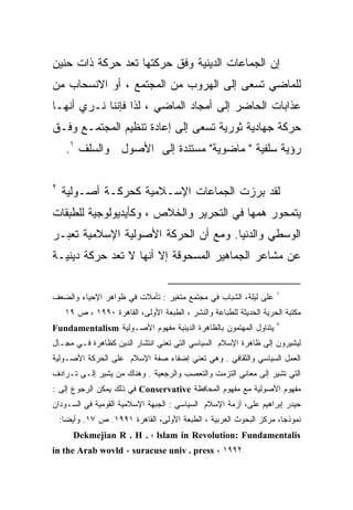 ‫ﺇﻥ ﺍﻟﺠﻤﺎﻋﺎﺕ ﺍﻟﺩﻴﻨﻴﺔ ﻭﻓﻕ ﺤﺭﻜﺘﻬﺎ ﺘﻌﺩ ﺤﺭﻜﺔ ﺫﺍﺕ ﺤﻨﻴﻥ‬
‫ﻟﻠﻤﺎﻀﻲ ﺘﺴﻌﻰ ﺇﻟﻰ ﺍﻟﻬﺭﻭﺏ ﻤﻥ ﺍﻟﻤﺠﺘﻤﻊ ، ﺃﻭ ﺍﻻﻨﺴﺤﺎﺏ ﻤﻥ‬
‫ﻋﺫﺍﺒﺎﺕ ﺍﻟﺤﺎﻀﺭ ﺇﻟﻰ ﺃﻤﺠﺎﺩ ﺍﻟﻤﺎﻀﻲ ، ﻟﺫﺍ ﻓﺈﻨﻨﺎ ﻨـﺭﻱ ﺃﻨﻬـﺎ‬
‫ﺤﺭﻜﺔ ﺠﻬﺎﺩﻴﺔ ﺜﻭﺭﻴﺔ ﺘﺴﻌﻰ ﺇﻟﻰ ﺇﻋﺎﺩﺓ ﺘﻨﻅﻴﻡ ﺍﻟﻤﺠﺘﻤـﻊ ﻭﻓـﻕ‬
      ‫ﺭﺅﻴﺔ ﺴﻠﻔﻴﺔ " ﻤﺎﻀﻭﻴﺔ" ﻤﺴﺘﻨﺩﺓ ﺇﻟﻰ ﺍﻷﺼﻭل ﻭﺍﻟﺴﻠﻑ ١.‬

‫٢‬
    ‫ﻟﻘﺩ ﺒﺭﺯﺕ ﺍﻟﺠﻤﺎﻋﺎﺕ ﺍﻹﺴـﻼﻤﻴﺔ ﻜﺤﺭﻜـﺔ ﺃﺼـﻭﻟﻴﺔ‬
‫ﻴﺘﻤﺤﻭﺭ ﻫﻤﻬﺎ ﻓﻲ ﺍﻟﺘﺤﺭﻴﺭ ﻭﺍﻟﺨﻼﺹ ، ﻭﻜﺄﻴﺩﻴﻭﻟﻭﺠﻴﺔ ﻟﻠﻁﺒﻘﺎﺕ‬
‫ﺍﻟﻭﺴﻁﻲ ﻭﺍﻟﺩﻨﻴﺎ. ﻭﻤﻊ ﺃﻥ ﺍﻟﺤﺭﻜﺔ ﺍﻷﺼﻭﻟﻴﺔ ﺍﻹﺴﻼﻤﻴﺔ ﺘﻌﺒـﺭ‬
‫ﻋﻥ ﻤﺸﺎﻋﺭ ﺍﻟﺠﻤﺎﻫﻴﺭ ﺍﻟﻤﺴﺤﻭﻗﺔ ﺇﻻ ﺃﻨﻬﺎ ﻻ ﺘﻌﺩ ﺤﺭﻜﺔ ﺩﻴﻨﻴـﺔ‬

                                                                    ‫١‬
‫ﻋﻠﻰ ﻟﻴﻠﺔ، ﺍﻟﺸﺒﺎﺏ ﻓﻲ ﻤﺠﺘﻤﻊ ﻤﺘﻐﻴﺭ : ﺘﺄﻤﻼﺕ ﻓﻲ ﻅﻭﺍﻫﺭ ﺍﻹﺤﻴﺎﺀ ﻭﺍﻟﻀﻌﻑ‬
     ‫ﻤﻜﺘﺒﺔ ﺍﻟﺤﺭﻴﺔ ﺍﻟﺤﺩﻴﺜﺔ ﻟﻠﻁﺒﺎﻋﺔ ﻭﺍﻟﻨﺸﺭ ، ﺍﻟﻁﺒﻌﺔ ﺍﻷﻭﻟﻰ، ﺍﻟﻘﺎﻫﺭﺓ ٠٩٩١ ، ﺹ ٩١‬
                                                                    ‫٢‬
‫ﻴﺘﻨﺎﻭل ﺍﻟﻤﻬﺘﻤﻭﻥ ﺒﺎﻟﻅﺎﻫﺭﺓ ﺍﻟﺩﻴﻨﻴﺔ ﻤﻔﻬﻭﻡ ﺍﻷﺼـﻭﻟﻴﺔ ‪Fundamentalism‬‬
‫ﻟﻴﺸﻴﺭﻭﻥ ﺇﻟﻰ ﻅﺎﻫﺭﺓ ﺍﻹﺴﻼﻡ ﺍﻟﺴﻴﺎﺴﻲ ﺍﻟﺘﻲ ﺘﻌﻨﻲ ﺍﻨﺘﺸﺎﺭ ﺍﻟﺩﻴﻥ ﻜﻅﺎﻫﺭﺓ ﻓـﻲ ﻤﺠـﺎل‬
‫ﺍﻟﻌﻤل ﺍﻟﺴﻴﺎﺴﻲ ﻭﺍﻟﺜﻘﺎﻓﻲ . ﻭﻫﻲ ﺘﻌﻨﻲ ﺇﻀﻔﺎﺀ ﺼﻔﺔ ﺍﻹﺴﻼﻡ ﻋﻠﻰ ﺍﻟﺤﺭﻜﺔ ﺍﻷﺼـﻭﻟﻴﺔ‬
‫ﺍﻟﺘﻲ ﺘﺸﻴﺭ ﺇﻟﻰ ﻤﻌﺎﻨﻲ ﺍﻟﺘﺯﻤﺕ ﻭﺍﻟﺘﻌﺼﺏ ﻭﺍﻟﺭﺠﻌﻴﺔ . ﻭﻫﻨﺎﻙ ﻤﻥ ﻴﺸﻴﺭ ﺇﻟـﻰ ﺘـﺭﺍﺩﻑ‬
‫ﻤﻔﻬﻭﻡ ﺍﻷﺼﻭﻟﻴﺔ ﻤﻊ ﻤﻔﻬﻭﻡ ﺍﻟﻤﺤﺎﻓﻅﺔ ‪ Conservative‬ﻓﻲ ﺫﻟﻙ ﻴﻤﻜﻥ ﺍﻟﺭﺠﻭﻉ ﺇﻟﻰ :‬
‫ﺤﻴﺩﺭ ﺇﺒﺭﺍﻫﻴﻡ ﻋﻠﻰ، ﺃﺯﻤﺔ ﺍﻹﺴﻼﻡ ﺍﻟﺴﻴﺎﺴﻲ : ﺍﻟﺠﺒﻬﺔ ﺍﻹﺴﻼﻤﻴﺔ ﺍﻟﻘﻭﻤﻴﺔ ﻓﻲ ﺍﻟﺴـﻭﺩﺍﻥ‬
    ‫ﻨﻤﻭﺫﺠﹰ، ﻤﺭﻜﺯ ﺍﻟﺒﺤﻭﺙ ﺍﻟﻌﺭﺒﻴﺔ ، ﺍﻟﻁﺒﻌﺔ ﺍﻷﻭﻟﻰ، ﺍﻟﻘﺎﻫﺭﺓ ١٩٩١. ﺹ ٧١. ﻭﺃﻴﻀﺎ:‬
                                                                    ‫ﺎ‬
        ‫‪Dekmejian R . H . ، lslam in Revolution: Fundamentalis‬‬
‫٢٩٩١ ، ‪in the Arab wovld ، suracuse univ . press‬‬
 