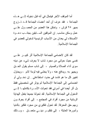 ‫ﺃﻤﺎ ﺍﻟﻤﻭﻗﻑ ﺍﻵﺨﺭ ﻓﻴﺘﻤﺜل ﻓﻲ ﺃﻨﻪ ﻗﺒل ﺩﺨﻭﻟﻪ ﺇﻟـﻰ ﻫـﺫﻩ‬
‫ﺍﻟﺠﻤﺎﻋﺔ ، ﻓﻘﺩ ﻋﺭﻑ ﺃﻥ ﺃﺤﺩ ﺃﻋﻀﺎﺀ ﺍﻟﺠﻤﺎﻋﺔ ﻗـﺩ ﺘـﺯﻭﺝ‬
‫ﺒﻤﻬﺭ ٥٢ ﻗﺭﺵ ، ﻭﺘﻤﻜﻥ ﻫﺫﺍ ﺍﻟﻌﻀﻭ ﻤﻥ ﺍﻟﺤﺼـﻭل ﻋﻠـﻰ‬
‫ﻋﻤل ﻭﺴﻜﻥ ﻤﻨﺎﺴﺏ. ﺇﻥ ﺍﻟﻤﻭﻗﻔﻴﻥ ﺍﻟﺴـﺎﺒﻘﻴﻥ ﺒﺠﺎﻨـﺏ ﺩﻋـﻭﺓ‬
‫ﺍﻷﺼﺩﻗﺎﺀ ﻟﻲ ﻴﻌﺩﺍﻥ ﻤﻥ ﺍﻷﺴﺒﺎﺏ ﺍﻟﺭﺌﻴﺴﻴﺔ ﻟﺩﺨﻭﻟﻲ ﻜﻌﻀﻭ ﻓﻲ‬
                                      ‫ﺍﻟﺠﻤﺎﻋﺔ ﺍﻹﺴﻼﻤﻴﺔ.‬


‫ﻟﻘﺩ ﻜﺎﻥ ﻻﻨﻀﺎﻤﻲ ﻟﻠﺠﻤﺎﻋﺔ ﺍﻹﺴﻼﻤﻴﺔ ﺃﺜﺭ ﻜﺒﻴـﺭ ﻋﻠـﻰ‬
‫ﻨﻔﺴﻲ ﺤﻴﺙ ﺤﻭﻟﻨﻲ ﻤﻥ ﻤﺠﺭﺩ ﺸﺎﺏ ﻻ ﻴﻌﺭﻑ ﺸﻲﺀ ﻋﻥ ﺩﻴﻨﻪ‬
‫ﺴﻭﻯ ﺃﺩﺍﺀ ﺍﻟﺼﻼﺓ ﻭﺍﻟﺼﻴﺎﻡ ، ﺇﻟﻰ ﺸﺎﺏ ﻤﺴﻠﻡ ﻴﻘﻭل ﺍﻟﺤـﻕ‬
‫ﻭﻴﺠﻬﺭ ﺒﻪ. ﻭﻴﺩﺍﻓﻊ ﻋﻨﻪ ، ﻭﻻ ﻴﺨﺸﻰ ﻓﻴﻪ ﻟﻭﻤﺔ ﻻﺌﻡ ، ﻭﻴﺤﺎﻭل‬
‫ﺘﻐﻴﻴﺭ ﻜل ﻤﺎ ﻫﻭ ﻓﺎﺴﺩ ﻓﻲ ﺤﺩﻭﺩ ﺍﺴﺘﻁﺎﻋﺘﻲ . ﺇﻥ ﺩﺨـﻭﻟﻲ ﺃﻭ‬
‫ﺍﻨﻀﻤﺎﻤﻲ ﺇﻟﻰ ﺍﻟﺠﻤﺎﻋﺔ ﺍﻹﺴﻼﻤﻴﺔ ﻟﻡ ﻴﺅﺜﺭ ﻓﻲ ﺸﺨﺼﻴﺘﻲ ﻓﻘﻁ‬
‫ﺒل ﺃﺜﺭ ﺃﻴﻀﺎ ﻓﻲ ﺃﺴﺭﺘﻲ ﻓﻘﺩ ﺘﺤﻭﻟﺕ ﺍﻷﺴـﺭﺓ ﺒﻜﺎﻤﻠﻬـﺎ ﺇﻟـﻰ‬
‫ﺍﻟﺩﺨﻭل ﻓﻲ ﺍﻟﺠﻤﺎﻋﺔ ﺍﻹﺴﻼﻤﻴﺔ. ﻟﻘﺩ ﺘﺤﻭﻟﻨﺎ ﺠﻤﻴﻌﺎ ﺒﻔﻌل ﺍﻟﻬﺩﺍﻴﺔ‬
‫ﺍﻟﺭﺒﺎﻨﻴﺔ ﻤﻥ ﻤﺠﺭﺩ ﺃﻓﺭﺍﺩ ﻓﻲ ﺍﻟﻤﺠﺘﻤﻊ ، ﺇﻟﻰ ﺃﻓﺭﺍﺩ ﻴﻌﺭﻓـﻭﻥ‬
‫ﺭﺒﻬﻡ ﺤﻕ ﺍﻟﻤﻌﺭﻓﺔ. ﻟﻘﺩ ﺘﺤﻭل ﺘﻔﻜﻴﺭﻱ ﻤﻥ ﻤﺠﺭﺩ ﺘﻔﻜﻴﺭ ﺒﺎﻟﺩﻨﻴﺎ‬
‫ﻭﺃﻤﻭﺭﻫﺎ ﺍﻟﻌﺎﺒﺜﺔ ، ﺇﻟﻰ ﺘﻔﻜﻴـﺭ ﺩﻴﻨـﻲ ﻤﺘﻌﻤـﻕ ، ﻭﺒـﺫﻟﻙ‬
 