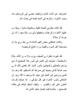 ‫ﺍﻨﺼﺭﻓﺕ ﻋﻥ ﻟﺫﺍﺕ ﺍﻟﺩﻨﻴﺎ ﻭﺍﺭﺘﻔﻌﺕ ﺒﻨﻔﺴﻲ ﺇﻟﻰ ﺍﻟﺭﻭﺤﺎﻨﻴـﺎﺕ‬
       ‫ﻭﺤﺏ ﺍﻵﺨﺭﺓ ، ﻭﺍﻟﺯﻫﺩ ﻓﻲ ﺍﻟﺩﻨﻴﺎ ﻁﻤﻌﺎ ﻓﻲ ﺠﻨﺎﺕ ﺍﷲ.‬


‫ﻟﻘﺩ ﻜﺎﻨﺕ ﻨﻅﺭﺘﻲ ﻟﻠﺤﻴﺎﺓ ﺘﺎﻓﻬﺔ ﻭﺴﻁﺤﻴﺔ ﻤﺎﺩﻴﺔ ، ﻭﻴﻐﻠـﺏ‬
‫ﻋﻠﻴﻬﺎ ﺍﻷﻫﻭﺍﺀ ﻭﺍﻟﺭﻏﺒﺎﺕ ﻭﺘﺤﻘﻴﻘﻬﺎ ﺒﺄﻱ ﻭﺴـﻴﻠﺔ ﻤﻬﻤـﺎ ﻜـﺎﻥ‬
                                          ‫ﺤﺭﺍﻤﺎ ﺃﻭ ﺤﻼﻻ.‬
‫ﻭﻜﺎﻨﺕ ﺘﺘﻤﻠﻜﻨﻲ ﺒﻌﺽ ﺍﻟﻘﻴﻡ ﺍﻟﺸﺎﺫﺓ ﻓـﻲ ﻨﻅـﺭﻱ ﻤﺜـل‬
          ‫ﻤﺼﺎﺤﺒﺔ ﺃﻫل ﺍﻟﺴﻭﺀ ﻭﺍﻟﻠﻬﺙ ﻭﺭﺍﺀ ﺍﻟﻤﺘﻊ ﺍﻟﺭﺨﻴﺼﺔ.‬


‫ﻟﻘﺩ ﺘﻐﻴﺭﺕ ﻨﻅﺭﺘـﻲ ﻟﻠﻤﺠﺘﻤـﻊ ﻭﺒـﺩﻻ ﻤـﻥ ﺍﻟﻼﻤـﺒﻼﺓ‬
‫ﻭﺍﻟﺴﻁﺤﻴﺔ ، ﺘﺤﻭﻟﺕ ﺇﻟﻰ ﺍﻟﺘﺩﺒﺭ ﻓﻲ ﺃﻤﻭﺭ ﻫﺫﺍ ﺍﻟﻤﺠﺘﻤﻊ ﺍﻟـﺫﻱ‬
‫ﻴﺯﺩﺤﻡ ﺒﺎﻟﻌﺎﺒﺜﻴﻥ ﻭﺍﻟﻤﻬﺘﻤﻴﻥ ﺒﺄﻤﻭﺭ ﺍﻟﺩﻨﻴﺎ. ﻟﻘﺩ ﺩﻓﻌﻨﻲ ﺫﻟﻙ ﺇﻟـﻰ‬
‫ﺤﺏ ﻫﺩﺍﻴﺔ ﺍﻟﻨﺎﺱ ﺠﻤﻴﻌﺎ ﺇﻟﻰ ﺼﺭﺍﻁ ﺍﷲ ﺍﻟﻤﺴﺘﻘﻴﻡ. ﻟﻘﺩ ﻭﻫﺒـﺕ‬
                                ‫ﹰ‬
‫ﻨﻔﺴﻲ ﻭﺭﻭﺤﻲ ﺇﻟﻰ ﺍﻟﻌﻤل ﻓﻲ ﺴﺒﻴل ﺍﷲ ﻭﻭﺠﻬـﻪ ﺍﻟﻜـﺭﻴﻡ. ﺇﻥ‬
‫ﺍﻨﺸﻐﺎﻟﻲ ﺒﺄﻤﻭﺭ ﺍﻵﺨﺭﺓ ﻏﻴﺭ ﻜل ﺴﻠﻭﻜﻲ ، ﺇﺫﺍ ﻋﺭﻓﺕ ﻜﻴـﻑ‬
‫ﺃﺘﻌﺎﻭﻥ ﻋﻠﻰ ﺍﻟﺒﺭ ﻭﺍﻟﺘﻘﻭﻯ ، ﻭﻜﻴﻑ ﺃﺴﺘﻐل ﺍﻟﻭﻗﺕ ﻓﻲ ﻤﻜﺎﻨﻪ‬
              ‫ﺍﻟﺼﺤﻴﺢ ، ﺨﺎﺼﺔ ﻓﻴﻤﺎ ﻴﺘﺼل ﺒﺘﻌﺒﺩ ﺍﻟﻨﺎﺱ ﷲ.‬
 