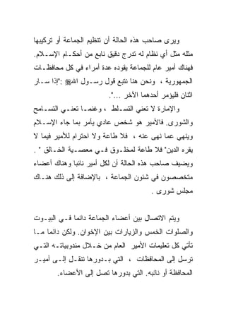 ‫ﻭﻴﺭﻯ ﺼﺎﺤﺏ ﻫﺫﻩ ﺍﻟﺤﺎﻟﺔ ﺃﻥ ﺘﻨﻅﻴﻡ ﺍﻟﺠﻤﺎﻋﺔ ﺃﻭ ﺘﺭﻜﻴﺒﻬﺎ‬
‫ﻤﺜﻠﻪ ﻤﺜل ﺃﻱ ﻨﻅﺎﻡ ﻟﻪ ﺘﺩﺭﺝ ﺩﻗﻴﻕ ﻨﺎﺒﻊ ﻤﻥ ﺃﺤﻜـﺎﻡ ﺍﻹﺴـﻼﻡ.‬
‫ﻓﻬﻨﺎﻙ ﺃﻤﻴﺭ ﻋﺎﻡ ﻟﻠﺠﻤﺎﻋﺔ ﻴﻘﻭﺩﻩ ﻋﺩﺓ ﺃﻤﺭﺍﺀ ﻓﻲ ﻜل ﻤﺤﺎﻓﻅـﺎﺕ‬
‫ﺍﻟﺠﻤﻬﻭﺭﻴﺔ ، ﻭﻨﺤﻥ ﻫﻨﺎ ﻨﺘﺒﻊ ﻗﻭل ﺭﺴـﻭل ﺍﷲ‪": ‬ﺇﺫﺍ ﺴـﺎﺭ‬
                         ‫ﺍﺜﻨﺎﻥ ﻓﻠﻴﺅﻤﺭ ﺃﺤﺩﻫﻤﺎ ﺍﻵﺨﺭ ...".‬
‫ﻭﺍﻹﻤﺎﺭﺓ ﻻ ﺘﻌﻨﻲ ﺍﻟﺘﺴـﻠﻁ ، ﻭﻏﻨﻤـﺎ ﺘﻌﻨـﻲ ﺍﻟﺘﺴـﺎﻤﺢ‬
‫ﻭﺍﻟﺸﻭﺭﻯ. ﻓﺎﻷﻤﻴﺭ ﻫﻭ ﺸﺨﺹ ﻋﺎﺩﻱ ﻴﺄﻤﺭ ﺒﻤﺎ ﺠﺎﺀ ﺍﻹﺴـﻼﻡ‬
‫ﻭﻴﻨﻬﻲ ﻋﻤﺎ ﻨﻬﻰ ﻋﻨﻪ ، ﻓﻼ ﻁﺎﻋﺔ ﻭﻻ ﺍﺤﺘﺭﺍﻡ ﻟﻸﻤﻴﺭ ﻓﻴﻤﺎ ﻻ‬
‫ﻴﻘﺭﻩ ﺍﻟﺩﻴﻥ" ﻓﻼ ﻁﺎﻋﺔ ﻟﻤﺨﻠـﻭﻕ ﻓـﻲ ﻤﻌﺼـﻴﺔ ﺍﻟﺨـﺎﻟﻕ " .‬
‫ﻭﻴﻀﻴﻑ ﺼﺎﺤﺏ ﻫﺫﻩ ﺍﻟﺤﺎﻟﺔ ﺃﻥ ﻟﻜل ﺃﻤﻴﺭ ﻨﺎﺌﺒﺎ ﻭﻫﻨﺎﻙ ﺃﻋﻀﺎﺀ‬
‫ﻤﺘﺨﺼﺼﻭﻥ ﻓﻲ ﺸﺌﻭﻥ ﺍﻟﺠﻤﺎﻋﺔ ، ﺒﺎﻹﻀﺎﻓﺔ ﺇﻟﻰ ﺫﻟﻙ ﻫﻨـﺎﻙ‬
                                        ‫ﻤﺠﻠﺱ ﺸﻭﺭﻯ .‬


‫ﻭﻴﺘﻡ ﺍﻻﺘﺼﺎل ﺒﻴﻥ ﺃﻋﻀﺎﺀ ﺍﻟﺠﻤﺎﻋﺔ ﺩﺍﺌﻤﺎ ﻓـﻲ ﺍﻟﺒﻴـﻭﺕ‬
            ‫ﹰ‬
‫ﻭﺍﻟﺼﻠﻭﺍﺕ ﺍﻟﺨﻤﺱ ﻭﺍﻟﺯﻴﺎﺭﺍﺕ ﺒﻴﻥ ﺍﻹﺨﻭﺍﻥ. ﻭﻟﻜﻥ ﺩﺍﺌﻤﺎ ﻤـﺎ‬
    ‫ﹰ‬
‫ﺘﺄﺘﻲ ﻜل ﺘﻌﻠﻴﻤﺎﺕ ﺍﻷﻤﻴﺭ ﺍﻟﻌﺎﻡ ﻤﻥ ﺨـﻼل ﻤﻨﺩﻭﺒﻴﺎﺘـﻪ ﺍﻟﺘـﻲ‬
‫ﺘﺭﺴل ﺇﻟﻰ ﺍﻟﻤﺤﺎﻓﻅﺎﺕ ، ﺍﻟﺘﻲ ﺒـﺩﻭﺭﻫﺎ ﺘﻨﻘـل ﺇﻟـﻰ ﺃﻤﻴـﺭ‬
       ‫ﺍﻟﻤﺤﺎﻓﻅﺔ ﺃﻭ ﻨﺎﺌﺒﻪ. ﺍﻟﺘﻲ ﺒﺩﻭﺭﻫﺎ ﺘﺼل ﺇﻟﻰ ﺍﻷﻋﻀﺎﺀ.‬
 