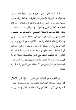 ‫ﻫﻨﺎﻙ ﺁﺭﺍﺀ ﻜﺜﻴﺭﺓ ﺤﻭل ﺍﻟﺨﺭﻭﺝ ﻋﻥ ﺸﺭﻋﻴﺔ ﺍﻟﻨﻅـﺎﻡ ﺃﻭ‬
‫ﻤﺠﺎﺒﻬﺘﻪ ، ﺃﺒﺭﺯﻫﺎ ﻤﺎ ﻴﺴﻤﻭﻨﻪ ﺒﺎﻟﺘﻁﺭﻑ . ﻭﺍﻟﺘﻁـﺭﻑ ﻤـﻥ‬
‫ﻭﺠﻬﺔ ﻨﻅﺭﻱ ﻫﻭ ﺍﻟﺨﺭﻭﺝ ﺒﻘﻭل ﺃﻭ ﻓﻌل ﻋﻥ ﺍﻟﻨﻅﺎﻡ ، ﻤﺎ ﺩﺍﻡ‬
‫ﺍﻟﻨﻅﺎﻡ ﺼﺎﻟﺤﺎ ﻓﻲ ﺍﻟﺩﻴﻥ ﻭﺍﻟﺩﻨﻴﺎ ، ﻭﻻ ﻴﻅﻠﻡ ﺃﺤﺩﺍ ، ﻓﻌﻨﺩﺌـﺫ‬
          ‫ﹰ‬                               ‫ﹰ‬
‫ﻴﻌﺘﺒﺭ ﺍﻟﺘﻁﺭﻑ ﺘﻁﺭﻓﺎ ﺒﻤﻌﻨﺎﻩ ﺍﻟﺼﺤﻴﺢ. ﻭﺍﻟﺘﻁﺭﻑ ﻫﻭ ﺍﻟﺸﺨﺹ‬
                                ‫ﹰ‬
‫ﺍﻟﺫﻱ ﻴﺼل ﻓﻲ ﻏﻠﻭﻩ ﻓﻲ ﺍﻟﺩﻴﻥ ﺇﻟﻰ ﻤﺨﺎﻟﻔﺔ ﻨﺼﻭﺹ ﺍﻟﻘـﺭﺁﻥ‬
‫ﻭﺍﻟﺴﻨﺔ ﻭﺇﺠﻤﺎﻉ ﺍﻟﻌﻠﻤﺎﺀ ﻭﺍﻷﻤﺔ . ﻓﺎﻟﺘﻁﺭﻑ ﻫﻭ ﺍﻟﺨﺭﻭﺝ ﻋـﻥ‬
‫ﺍﻟﺩﻴﻥ ﻭﺍﺒﺘﺩﺍﻉ ﺃﻤﻭﺭ ﻤﺤﺩﺜﺔ ﻋﻥ ﺍﻟﺩﻴﻥ. ﻭﺃﺤﺏ ﺃﻥ ﺃﺸﻴﺭ ﻫﻨﺎ ﺇﻟﻰ‬
‫ﺃﻥ ﺍﻟﺠﻤﺎﻋﺔ ﺘﺴﺘﺨﺩﻡ ﺍﻟﻘﻭﺓ ﻭ ﺍﻟﻌﻨﻑ ﺘﺠﺎﻩ ﺍﻟﺤﻜﻭﻤـﺔ ﻻ ﺘﺠـﺎﻩ‬
‫ﺍﻟﻨﺎﺱ . ﺇﻨﻨﺎ ﻨﺴﺘﺨﺩﻡ ﺍﻟﻌﻨﻑ ﻤﻊ ﺍﻟﺫﻴﻥ ﻴﺴﺘﺨﺩﻤﻭﻨﻪ ﻀﺩﻨﺎ. ﺇﻨﻨـﺎ‬
‫ﻓﻲ ﻤﻭﻗﻑ ﺩﻓﺎﻉ ﻋﻥ ﺍﻟﻨﻔﺱ ﻓﺎﻟﻌﻨﻑ ﺍﻟﺫﻱ ﻴﺼﺩﺭ ﻤﻥ ﺍﻟﺠﻤﺎﻋـﺔ‬
‫ﺍﻹﺴﻼﻤﻴﺔ ﻫﻭ ﺴﻠﻭﻙ ﺸﺭﻋﻲ ﻷﻨﻪ ﺩﻓﺎﻉ ﻋﻥ ﺍﻟﻨﻔﺱ ﻭﺃﻤﺎﻡ ﻗـﻭﺓ‬
                                                 ‫ﻅﺎﻟﻤﺔ.‬


‫ﺇﻥ ﺍﻟﺘﻁﺭﻑ ﻫﻭ ﺍﻻﺒﺘﻌﺎﺩ ﻋﻥ ﺍﻟﺩﻴﻥ ، ﻓﺈﺫﺍ ﻜﺎﻥ ﺍﻹﻋﻼﻡ‬
‫ﻗﺩ ﻭﺼﻑ ﺍﻟﺠﻤﺎﻋﺔ ﺍﻹﺴﻼﻤﻴﺔ ﺒﺎﻟﺘﻁﺭﻑ ﻭﻨﺤﻥ ﻨﻤﺴـﻙ ﻋﻠﻴـﻪ‬
‫ﻜﺠﻤﺭﺓ ﻤﻥ ﺍﻟﻨﺎﺭ ، ﻓﺈﻨﻨﺎ ﻨﺭﻯ ﺃﻨﻪ ﺤﻜﻡ ﺠـﺎﻫﻠﻲ ﻭﺃﻋﻤـﻰ ،‬
 