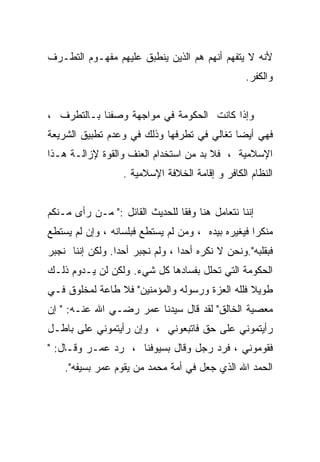 ‫ﻷﻨﻪ ﻻ ﻴﺘﻔﻬﻡ ﺃﻨﻬﻡ ﻫﻡ ﺍﻟﺫﻴﻥ ﻴﻨﻁﺒﻕ ﻋﻠﻴﻬﻡ ﻤﻔﻬـﻭﻡ ﺍﻟﺘﻁـﺭﻑ‬
                                                 ‫ﻭﺍﻟﻜﻔﺭ.‬


‫ﻭﺇﺫﺍ ﻜﺎﻨﺕ ﺍﻟﺤﻜﻭﻤﺔ ﻓﻲ ﻤﻭﺍﺠﻬﺔ ﻭﺼﻔﻨﺎ ﺒـﺎﻟﺘﻁﺭﻑ ،‬
‫ﻓﻬﻲ ﺃﻴﻀﺎ ﺘﻐﺎﻟﻲ ﻓﻲ ﺘﻁﺭﻓﻬﺎ ﻭﺫﻟﻙ ﻓﻲ ﻭﻋﺩﻡ ﺘﻁﺒﻴﻕ ﺍﻟﺸﺭﻴﻌﺔ‬
‫ﺍﻹﺴﻼﻤﻴﺔ ، ﻓﻼ ﺒﺩ ﻤﻥ ﺍﺴﺘﺨﺩﺍﻡ ﺍﻟﻌﻨﻑ ﻭﺍﻟﻘﻭﺓ ﻹﺯﺍﻟـﺔ ﻫـﺫﺍ‬
                  ‫ﺍﻟﻨﻅﺎﻡ ﺍﻟﻜﺎﻓﺭ ﻭ ﺇﻗﺎﻤﺔ ﺍﻟﺨﻼﻓﺔ ﺍﻹﺴﻼﻤﻴﺔ .‬


‫ﺇﻨﻨﺎ ﻨﺘﻌﺎﻤل ﻫﻨﺎ ﻭﻓﻘﺎ ﻟﻠﺤﺩﻴﺙ ﺍﻟﻘﺎﺌل :" ﻤـﻥ ﺭﺃﻯ ﻤـﻨﻜﻡ‬
‫ﻤﻨﻜﺭﺍ ﻓﻴﻐﻴﺭﻩ ﺒﻴﺩﻩ ، ﻭﻤﻥ ﻟﻡ ﻴﺴﺘﻁﻊ ﻓﺒﻠﺴﺎﻨﻪ ، ﻭﺇﻥ ﻟﻡ ﻴﺴﺘﻁﻊ‬
                                                  ‫ﹰ‬
‫ﻓﺒﻘﻠﺒﻪ".ﻭﻨﺤﻥ ﻻ ﻨﻜﺭﻩ ﺃﺤﺩﺍ ، ﻭﻟﻡ ﻨﺠﺒﺭ ﺃﺤﺩﺍ. ﻭﻟﻜﻥ ﺇﻨﻨﺎ ﻨﺠﺒﺭ‬
‫ﺍﻟﺤﻜﻭﻤﺔ ﺍﻟﺘﻲ ﺘﺤﻠل ﺒﻔﺴﺎﺩﻫﺎ ﻜل ﺸﻲﺀ. ﻭﻟﻜﻥ ﻟﻥ ﻴـﺩﻭﻡ ﺫﻟـﻙ‬
‫ﻁﻭﻴﻼ ﻓﻠﻠﻪ ﺍﻟﻌﺯﺓ ﻭﺭﺴﻭﻟﻪ ﻭﺍﻟﻤﺅﻤﻨﻴﻥ" ﻓﻼ ﻁﺎﻋﺔ ﻟﻤﺨﻠﻭﻕ ﻓـﻲ‬
                                                ‫ﹰ‬
‫ﻤﻌﺼﻴﺔ ﺍﻟﺨﺎﻟﻕ" ﻟﻘﺩ ﻗﺎل ﺴﻴﺩﻨﺎ ﻋﻤﺭ ﺭﻀـﻲ ﺍﷲ ﻋﻨـﻪ: " ﺇﻥ‬
‫ﺭﺃﻴﺘﻤﻭﻨﻲ ﻋﻠﻰ ﺤﻕ ﻓﺎﺘﺒﻌﻭﻨﻲ ، ﻭﺇﻥ ﺭﺃﻴﺘﻤﻭﻨﻲ ﻋﻠﻰ ﺒﺎﻁـل‬
‫ﻓﻘﻭﻤﻭﻨﻲ ، ﻓﺭﺩ ﺭﺠل ﻭﻗﺎل ﺒﺴﻴﻭﻓﻨﺎ ، ﺭﺩ ﻋﻤـﺭ ﻭﻗـﺎل: "‬
    ‫ﺍﻟﺤﻤﺩ ﺍﷲ ﺍﻟﺫﻱ ﺠﻌل ﻓﻲ ﺃﻤﺔ ﻤﺤﻤﺩ ﻤﻥ ﻴﻘﻭﻡ ﻋﻤﺭ ﺒﺴﻴﻔﻪ".‬
 