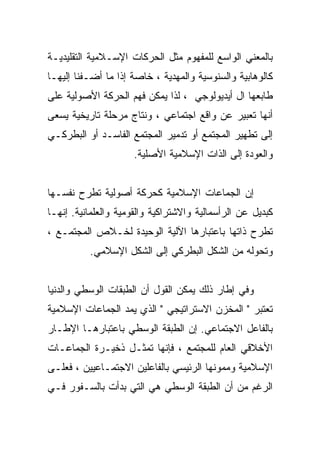 ‫ﺒﺎﻟﻤﻌﻨﻲ ﺍﻟﻭﺍﺴﻊ ﻟﻠﻤﻔﻬﻭﻡ ﻤﺜل ﺍﻟﺤﺭﻜﺎﺕ ﺍﻹﺴـﻼﻤﻴﺔ ﺍﻟﺘﻘﻠﻴﺩﻴـﺔ‬
‫ﻜﺎﻟﻭﻫﺎﺒﻴﺔ ﻭﺍﻟﺴﻨﻭﺴﻴﺔ ﻭﺍﻟﻤﻬﺩﻴﺔ ، ﺨﺎﺼﺔ ﺇﺫﺍ ﻤﺎ ﺃﻀـﻔﻨﺎ ﺇﻟﻴﻬـﺎ‬
‫ﻁﺎﺒﻌﻬﺎ ﺍل ﺃﻴﺩﻴﻭﻟﻭﺠﻲ ، ﻟﺫﺍ ﻴﻤﻜﻥ ﻓﻬﻡ ﺍﻟﺤﺭﻜﺔ ﺍﻷﺼﻭﻟﻴﺔ ﻋﻠﻰ‬
‫ﺃﻨﻬﺎ ﺘﻌﺒﻴﺭ ﻋﻥ ﻭﺍﻗﻊ ﺍﺠﺘﻤﺎﻋﻲ ، ﻭﻨﺘﺎﺝ ﻤﺭﺤﻠﺔ ﺘﺎﺭﻴﺨﻴﺔ ﻴﺴﻌﻰ‬
‫ﺇﻟﻰ ﺘﻁﻬﻴﺭ ﺍﻟﻤﺠﺘﻤﻊ ﺃﻭ ﺘﺩﻤﻴﺭ ﺍﻟﻤﺠﺘﻤﻊ ﺍﻟﻔﺎﺴـﺩ ﺃﻭ ﺍﻟﺒﻁﺭﻜـﻲ‬
                     ‫ﻭﺍﻟﻌﻭﺩﺓ ﺇﻟﻰ ﺍﻟﺫﺍﺕ ﺍﻹﺴﻼﻤﻴﺔ ﺍﻷﺼﻠﻴﺔ.‬


‫ﺇﻥ ﺍﻟﺠﻤﺎﻋﺎﺕ ﺍﻹﺴﻼﻤﻴﺔ ﻜﺤﺭﻜﺔ ﺃﺼﻭﻟﻴﺔ ﺘﻁﺭﺡ ﻨﻔﺴـﻬﺎ‬
‫ﻜﺒﺩﻴل ﻋﻥ ﺍﻟﺭﺃﺴﻤﺎﻟﻴﺔ ﻭﺍﻻﺸﺘﺭﺍﻜﻴﺔ ﻭﺍﻟﻘﻭﻤﻴﺔ ﻭﺍﻟﻌﻠﻤﺎﻨﻴﺔ. ﺇﻨﻬـﺎ‬
‫ﺘﻁﺭﺡ ﺫﺍﺘﻬﺎ ﺒﺎﻋﺘﺒﺎﺭﻫﺎ ﺍﻵﻟﻴﺔ ﺍﻟﻭﺤﻴﺩﺓ ﻟﺨـﻼﺹ ﺍﻟﻤﺠﺘﻤـﻊ ،‬
          ‫ﻭﺘﺤﻭﻟﻪ ﻤﻥ ﺍﻟﺸﻜل ﺍﻟﺒﻁﺭﻜﻲ ﺇﻟﻰ ﺍﻟﺸﻜل ﺍﻹﺴﻼﻤﻲ.‬


‫ﻭﻓﻲ ﺇﻁﺎﺭ ﺫﻟﻙ ﻴﻤﻜﻥ ﺍﻟﻘﻭل ﺃﻥ ﺍﻟﻁﺒﻘﺎﺕ ﺍﻟﻭﺴﻁﻲ ﻭﺍﻟﺩﻨﻴﺎ‬
‫ﺘﻌﺘﺒﺭ " ﺍﻟﻤﺨﺯﻥ ﺍﻻﺴﺘﺭﺍﺘﻴﺠﻲ " ﺍﻟﺫﻱ ﻴﻤﺩ ﺍﻟﺠﻤﺎﻋﺎﺕ ﺍﻹﺴﻼﻤﻴﺔ‬
‫ﺒﺎﻟﻔﺎﻋل ﺍﻻﺠﺘﻤﺎﻋﻲ. ﺇﻥ ﺍﻟﻁﺒﻘﺔ ﺍﻟﻭﺴﻁﻲ ﺒﺎﻋﺘﺒﺎﺭﻫـﺎ ﺍﻹﻁـﺎﺭ‬
‫ﺍﻷﺨﻼﻗﻲ ﺍﻟﻌﺎﻡ ﻟﻠﻤﺠﺘﻤﻊ ، ﻓﺈﻨﻬﺎ ﺘﻤﺜـل ﺫﺨﻴـﺭﺓ ﺍﻟﺠﻤﺎﻋـﺎﺕ‬
‫ﺍﻹﺴﻼﻤﻴﺔ ﻭﻤﻤﻭﻨﻬﺎ ﺍﻟﺭﺌﻴﺴﻲ ﺒﺎﻟﻔﺎﻋﻠﻴﻥ ﺍﻻﺠﺘﻤـﺎﻋﻴﻴﻥ ، ﻓﻌﻠـﻰ‬
‫ﺍﻟﺭﻏﻡ ﻤﻥ ﺃﻥ ﺍﻟﻁﺒﻘﺔ ﺍﻟﻭﺴﻁﻲ ﻫﻲ ﺍﻟﺘﻲ ﺒﺩﺃﺕ ﺒﺎﻟﺴـﻔﻭﺭ ﻓـﻲ‬
 