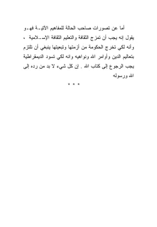 ‫ﺃﻤﺎ ﻋﻥ ﺘﺼﻭﺭﺍﺕ ﺼﺎﺤﺏ ﺍﻟﺤﺎﻟﺔ ﻟﻠﻤﻔﺎﻫﻴﻡ ﺍﻵﺘﻴـﺔ ﻓﻬـﻭ‬
‫ﻴﻘﻭل ﺇﻨﻪ ﻴﺠﺏ ﺃﻥ ﺘﻤﺯﺝ ﺍﻟﺜﻘﺎﻓﺔ ﻭﺍﻟﺘﻌﻠﻴﻡ ﺍﻟﺜﻘﺎﻓﺔ ﺍﻹﺴـﻼﻤﻴﺔ ،‬
‫ﻭﺃﻨﻪ ﻟﻜﻲ ﺘﺨﺭﺝ ﺍﻟﺤﻜﻭﻤﺔ ﻤﻥ ﺃﺯﻤﺘﻬﺎ ﻭﺘﺒﻌﻴﺘﻬﺎ ﻴﻨﺒﻐﻲ ﺃﻥ ﺘﻠﺘﺯﻡ‬
‫ﺒﺘﻌﺎﻟﻴﻡ ﺍﻟﺩﻴﻥ ﻭﺃﻭﺍﻤﺭ ﺍﷲ ﻭﻨﻭﺍﻫﻴﻪ ﻭﺍﻨﻪ ﻟﻜﻲ ﺘﺴﻭﺩ ﺍﻟﺩﻴﻤﻘﺭﺍﻁﻴﺔ‬
‫ﻴﺠﺏ ﺍﻟﺭﺠﻭﻉ ﺇﻟﻰ ﻜﺘﺎﺏ ﺍﷲ . ﺇﻥ ﻜل ﺸﻲﺀ ﻻ ﺒﺩ ﻤﻥ ﺭﺩﻩ ﺇﻟﻰ‬
                                              ‫ﺍﷲ ﻭﺭﺴﻭﻟﻪ‬
                      ‫***‬
 