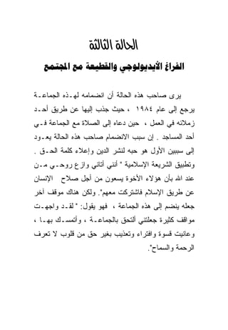 ‫א‪‬א‪ ‬‬
   ‫‪    ‬‬


‫ﻴﺭﻯ ﺼﺎﺤﺏ ﻫﺫﻩ ﺍﻟﺤﺎﻟﺔ ﺃﻥ ﺍﻨﻀﻤﺎﻤﻪ ﻟﻬـﺫﻩ ﺍﻟﺠﻤﺎﻋـﺔ‬
‫ﻴﺭﺠﻊ ﺇﻟﻰ ﻋﺎﻡ ٤٨٩١ ، ﺤﻴﺙ ﺠﺫﺏ ﺇﻟﻴﻬﺎ ﻋﻥ ﻁﺭﻴﻕ ﺃﺤـﺩ‬
‫ﺯﻤﻼﺌﻪ ﻓﻲ ﺍﻟﻌﻤل ، ﺤﻴﻥ ﺩﻋﺎﻩ ﺇﻟﻰ ﺍﻟﺼﻼﺓ ﻤﻊ ﺍﻟﺠﻤﺎﻋﺔ ﻓـﻲ‬
‫ﺃﺤﺩ ﺍﻟﻤﺴﺎﺠﺩ . ﺇﻥ ﺴﺒﺏ ﺍﻻﻨﻀﻤﺎﻡ ﺼﺎﺤﺏ ﻫﺫﻩ ﺍﻟﺤﺎﻟﺔ ﻴﻌـﻭﺩ‬
‫ﺇﻟﻰ ﺴﺒﺒﻴﻥ ﺍﻷﻭل ﻫﻭ ﺤﺒﻪ ﻟﻨﺸﺭ ﺍﻟﺩﻴﻥ ﻭﺇﻋﻼﺀ ﻜﻠﻤﺔ ﺍﻟﺤـﻕ .‬
‫ﻭﺘﻁﺒﻴﻕ ﺍﻟﺸﺭﻴﻌﺔ ﺍﻹﺴﻼﻤﻴﺔ " ﺃﻨﻨﻲ ﺃﺘﺎﻨﻲ ﻭﺍﺯﻉ ﺭﻭﺤـﻲ ﻤـﻥ‬
‫ﺍﻹﻨﺴﺎﻥ‬   ‫ﻋﻨﺩ ﺍﷲ ﺒﺄﻥ ﻫﺅﻻﺀ ﺍﻷﺨﻭﺓ ﻴﺴﻌﻭﻥ ﻤﻥ ﺃﺠل ﺼﻼﺡ‬
‫ﻋﻥ ﻁﺭﻴﻕ ﺍﻹﺴﻼﻡ ﻓﺎﺸﺘﺭﻜﺕ ﻤﻌﻬﻡ". ﻭﻟﻜﻥ ﻫﻨﺎﻙ ﻤﻭﻗﻑ ﺁﺨﺭ‬
‫ﺠﻌﻠﻪ ﻴﻨﻀﻡ ﺇﻟﻰ ﻫﺫﻩ ﺍﻟﺠﻤﺎﻋﺔ ، ﻓﻬﻭ ﻴﻘﻭل: " ﻟﻘـﺩ ﻭﺍﺠﻬـﺕ‬
‫ﻤﻭﺍﻗﻑ ﻜﺜﻴﺭﺓ ﺠﻌﻠﺘﻨﻲ ﺃﻟﺘﺤﻕ ﺒﺎﻟﺠﻤﺎﻋـﺔ ، ﻭﺃﺘﻤﺴـﻙ ﺒﻬـﺎ ،‬
‫ﻭﻋﺎﻨﻴﺕ ﻗﺴﻭﺓ ﻭﺍﻓﺘﺭﺍﺀ ﻭﺘﻌﺫﻴﺏ ﺒﻐﻴﺭ ﺤﻕ ﻤﻥ ﻗﻠﻭﺏ ﻻ ﺘﻌﺭﻑ‬
                                    ‫ﺍﻟﺭﺤﻤﺔ ﻭﺍﻟﺴﻤﺎﺡ".‬
 