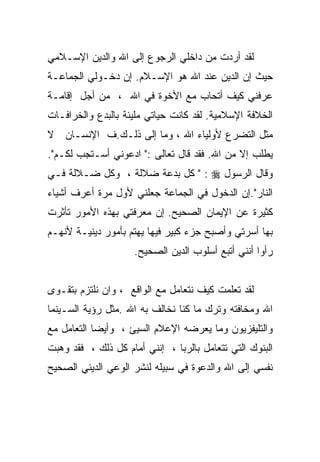 ‫ﻟﻘﺩ ﺃﺭﺩﺕ ﻤﻥ ﺩﺍﺨﻠﻲ ﺍﻟﺭﺠﻭﻉ ﺇﻟﻰ ﺍﷲ ﻭﺍﻟﺩﻴﻥ ﺍﻹﺴـﻼﻤﻲ‬
‫ﺤﻴﺙ ﺇﻥ ﺍﻟﺩﻴﻥ ﻋﻨﺩ ﺍﷲ ﻫﻭ ﺍﻹﺴـﻼﻡ. ﺇﻥ ﺩﺨـﻭﻟﻲ ﺍﻟﺠﻤﺎﻋـﺔ‬
‫ﻋﺭﻓﻨﻲ ﻜﻴﻑ ﺃﺘﺤﺎﺏ ﻤﻊ ﺍﻷﺨﻭﺓ ﻓﻲ ﺍﷲ ، ﻤﻥ ﺃﺠل ﺇﻗﺎﻤـﺔ‬
‫ﺍﻟﺨﻼﻓﺔ ﺍﻹﺴﻼﻤﻴﺔ. ﻟﻘﺩ ﻜﺎﻨﺕ ﺤﻴﺎﺘﻲ ﻤﻠﻴﺌﺔ ﺒﺎﻟﺒﺩﻉ ﻭﺍﻟﺨﺭﺍﻓـﺎﺕ‬
‫ﻤﺜل ﺍﻟﺘﻀﺭﻉ ﻷﻭﻟﻴﺎﺀ ﺍﷲ ، ﻭﻤﺎ ﺇﻟﻰ ﺫﻟـﻙ.ﻑ ﺍﻹﻨﺴـﺎﻥ ﻻ‬
‫ﻴﻁﻠﺏ ﺇﻻ ﻤﻥ ﺍﷲ. ﻓﻘﺩ ﻗﺎل ﺘﻌﺎﻟﻰ :" ﺍﺩﻋﻭﻨﻲ ﺃﺴـﺘﺠﺏ ﻟﻜـﻡ".‬
‫ﻭﻗﺎل ﺍﻟﺭﺴﻭل ‪ " : ‬ﻜل ﺒﺩﻋﺔ ﻀﻼﻟﺔ ، ﻭﻜل ﻀـﻼﻟﺔ ﻓـﻲ‬
‫ﺍﻟﻨﺎﺭ".ﺇﻥ ﺍﻟﺩﺨﻭل ﻓﻲ ﺍﻟﺠﻤﺎﻋﺔ ﺠﻌﻠﻨﻲ ﻷﻭل ﻤﺭﺓ ﺃﻋﺭﻑ ﺃﺸﻴﺎﺀ‬
‫ﻜﺜﻴﺭﺓ ﻋﻥ ﺍﻹﻴﻤﺎﻥ ﺍﻟﺼﺤﻴﺢ. ﺇﻥ ﻤﻌﺭﻓﺘﻲ ﺒﻬﺫﻩ ﺍﻷﻤﻭﺭ ﺘﺄﺜﺭﺕ‬
‫ﺒﻬﺎ ﺃﺴﺭﺘﻲ ﻭﺃﺼﺒﺢ ﺠﺯﺀ ﻜﺒﻴﺭ ﻓﻴﻬﺎ ﻴﻬﺘﻡ ﺒﺄﻤﻭﺭ ﺩﻴﻨﻴـﺔ ﻷﻨﻬـﻡ‬
                     ‫ﺭﺃﻭﺍ ﺃﻨﻨﻲ ﺃﺘﺒﻊ ﺃﺴﻠﻭﺏ ﺍﻟﺩﻴﻥ ﺍﻟﺼﺤﻴﺢ.‬


‫ﻟﻘﺩ ﺘﻌﻠﻤﺕ ﻜﻴﻑ ﻨﺘﻌﺎﻤل ﻤﻊ ﺍﻟﻭﺍﻗﻊ ، ﻭﺍﻥ ﻨﻠﺘﺯﻡ ﺒﺘﻘـﻭﻯ‬
‫ﺍﷲ ﻭﻤﺨﺎﻓﺘﻪ ﻭﺘﺭﻙ ﻤﺎ ﻜﻨﺎ ﻨﺨﺎﻟﻑ ﺒﻪ ﺍﷲ .ﻤﺜل ﺭﺅﻴﺔ ﺍﻟﺴـﻴﻨﻤﺎ‬
‫ﻭﺍﻟﺘﻠﻴﻔﺯﻴﻭﻥ ﻭﻤﺎ ﻴﻌﺭﻀﻪ ﺍﻹﻋﻼﻡ ﺍﻟﺴﻴﺊ ، ﻭﺃﻴﻀﺎ ﺍﻟﺘﻌﺎﻤل ﻤﻊ‬
           ‫ﹰ‬
‫ﺍﻟﺒﻨﻭﻙ ﺍﻟﺘﻲ ﺘﺘﻌﺎﻤل ﺒﺎﻟﺭﺒﺎ ، ﺇﻨﻨﻲ ﺃﻤﺎﻡ ﻜل ﺫﻟﻙ ، ﻓﻘﺩ ﻭﻫﺒﺕ‬
‫ﻨﻔﺴﻲ ﺇﻟﻰ ﺍﷲ ﻭﺍﻟﺩﻋﻭﺓ ﻓﻲ ﺴﺒﻴﻠﻪ ﻟﻨﺸﺭ ﺍﻟﻭﻋﻲ ﺍﻟﺩﻴﻨﻲ ﺍﻟﺼﺤﻴﺢ‬
 