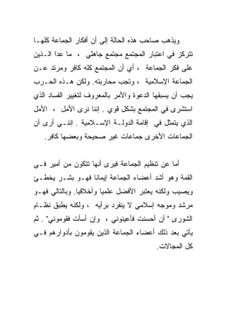 ‫ﻭﻴﺫﻫﺏ ﺼﺎﺤﺏ ﻫﺫﻩ ﺍﻟﺤﺎﻟﺔ ﺇﻟﻰ ﺃﻥ ﺃﻓﻜﺎﺭ ﺍﻟﺠﻤﺎﻋﺔ ﻜﻠﻬـﺎ‬
‫ﺘﺘﺭﻜﺯ ﻓﻲ ﺍﻋﺘﺒﺎﺭ ﺍﻟﻤﺠﺘﻤﻊ ﻤﺠﺘﻤﻊ ﺠﺎﻫﻠﻲ ، ﻤﺎ ﻋﺩﺍ ﺍﻟـﺫﻴﻥ‬
‫ﻋﻠﻰ ﻓﻜﺭ ﺍﻟﺠﻤﺎﻋﺔ ، ﺃﻱ ﺃﻥ ﺍﻟﻤﺠﺘﻤﻊ ﻜﻠﻪ ﻜﺎﻓﺭ ﻭﻤﺭﺘﺩ ﻋـﻥ‬
‫ﺍﻟﺠﻤﺎﻋﺔ ﺍﻹﺴﻼﻤﻴﺔ ، ﻭﺘﺠﺏ ﻤﺤﺎﺭﺒﺘﻪ. ﻭﻟﻜﻥ ﻫـﺫﻩ ﺍﻟﺤـﺭﺏ‬
‫ﻴﺠﺏ ﺃﻥ ﻴﺴﺒﻘﻬﺎ ﺍﻟﺩﻋﻭﺓ ﻭﺍﻷﻤﺭ ﺒﺎﻟﻤﻌﺭﻭﻑ ﻟﺘﻐﻴﻴﺭ ﺍﻟﻔﺴﺎﺩ ﺍﻟﺫﻱ‬
‫ﺍﺴﺘﺸﺭﻯ ﻓﻲ ﺍﻟﻤﺠﺘﻤﻊ ﺒﺸﻜل ﻗﻭﻱ . ﺇﻨﻨﺎ ﻨﺭﻯ ﺍﻷﻤل ، ﺍﻷﻤل‬
‫ﺍﻟﺫﻱ ﻴﺘﻤﺜل ﻓﻲ ﺇﻗﺎﻤﺔ ﺍﻟﺩﻭﻟـﺔ ﺍﻹﺴـﻼﻤﻴﺔ . ﺇﻨﻨـﻲ ﺃﺭﻯ ﺃﻥ‬
   ‫ﺍﻟﺠﻤﺎﻋﺎﺕ ﺍﻷﺨﺭﻯ ﺠﻤﺎﻋﺎﺕ ﻏﻴﺭ ﺼﺤﻴﺤﺔ ﻭﺒﻌﻀﻬﺎ ﻜﺎﻓﺭ.‬


‫ﺃﻤﺎ ﻋﻥ ﺘﻨﻅﻴﻡ ﺍﻟﺠﻤﺎﻋﺔ ﻓﻴﺭﻯ ﺃﻨﻬﺎ ﺘﺘﻜﻭﻥ ﻤﻥ ﺃﻤﻴﺭ ﻓـﻲ‬
‫ﺍﻟﻘﻤﺔ ﻭﻫﻭ ﺃﺸﺩ ﺃﻋﻀﺎﺀ ﺍﻟﺠﻤﺎﻋﺔ ﺇﻴﻤﺎﻨﺎ ﻓﻬـﻭ ﺒﺸـﺭ ﻴﺨﻁـﺊ‬
                ‫ﹰ‬
‫ﻭﻴﺼﻴﺏ ﻭﻟﻜﻨﻪ ﻴﻌﺘﺒﺭ ﺍﻷﻓﻀل ﻋﻠﻤﻴﺎ ﻭﺃﺨﻼﻗﻴﺎ. ﻭﺒﺎﻟﺘﺎﻟﻲ ﻓﻬـﻭ‬
               ‫ﹰ‬       ‫ﹰ‬
‫ﻤﺭﺸﺩ ﻭﻤﻭﺠﻪ ﺇﺴﻼﻤﻲ ﻻ ﻴﻨﻔﺭﺩ ﺒﺭﺃﻴﻪ ، ﻭﻟﻜﻨﻪ ﻴﻁﺒﻕ ﻨﻅـﺎﻡ‬
‫ﺍﻟﺸﻭﺭﻯ " ﺃﻥ ﺃﺤﺴﻨﺕ ﻓﺄﻋﻴﻨﻭﻨﻲ ، ﻭﺇﻥ ﺃﺴﺄﺕ ﻓﻘﻭﻤﻭﻨﻲ" . ﺜﻡ‬
‫ﻴﺄﺘﻲ ﺒﻌﺩ ﺫﻟﻙ ﺃﻋﻀﺎﺀ ﺍﻟﺠﻤﺎﻋﺔ ﺍﻟﺫﻴﻥ ﻴﻘﻭﻤﻭﻥ ﺒﺄﺩﻭﺍﺭﻫﻡ ﻓـﻲ‬
                                         ‫ﻜل ﺍﻟﻤﺠﺎﻻﺕ.‬
 