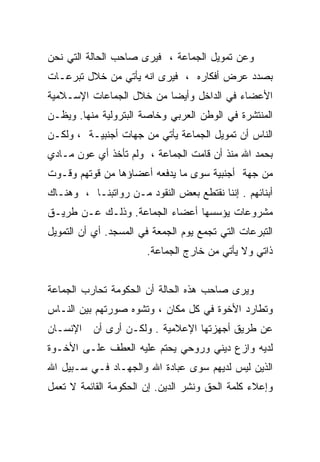 ‫ﻭﻋﻥ ﺘﻤﻭﻴل ﺍﻟﺠﻤﺎﻋﺔ ، ﻓﻴﺭﻯ ﺼﺎﺤﺏ ﺍﻟﺤﺎﻟﺔ ﺍﻟﺘﻲ ﻨﺤﻥ‬
‫ﺒﺼﺩﺩ ﻋﺭﺽ ﺃﻓﻜﺎﺭﻩ ، ﻓﻴﺭﻯ ﺍﻨﻪ ﻴﺄﺘﻲ ﻤﻥ ﺨﻼل ﺘﺒﺭﻋـﺎﺕ‬
‫ﺍﻷﻋﻀﺎﺀ ﻓﻲ ﺍﻟﺩﺍﺨل ﻭﺃﻴﻀﺎ ﻤﻥ ﺨﻼل ﺍﻟﺠﻤﺎﻋﺎﺕ ﺍﻹﺴـﻼﻤﻴﺔ‬
‫ﺍﻟﻤﻨﺘﺸﺭﺓ ﻓﻲ ﺍﻟﻭﻁﻥ ﺍﻟﻌﺭﺒﻲ ﻭﺨﺎﺼﺔ ﺍﻟﺒﺘﺭﻭﻟﻴﺔ ﻤﻨﻬﺎ. ﻭﻴﻅـﻥ‬
‫ﺍﻟﻨﺎﺱ ﺃﻥ ﺘﻤﻭﻴل ﺍﻟﺠﻤﺎﻋﺔ ﻴﺄﺘﻲ ﻤﻥ ﺠﻬﺎﺕ ﺃﺠﻨﺒﻴـﺔ ، ﻭﻟﻜـﻥ‬
‫ﺒﺤﻤﺩ ﺍﷲ ﻤﻨﺫ ﺃﻥ ﻗﺎﻤﺕ ﺍﻟﺠﻤﺎﻋﺔ ، ﻭﻟﻡ ﺘﺄﺨﺫ ﺃﻱ ﻋﻭﻥ ﻤـﺎﺩﻱ‬
‫ﻤﻥ ﺠﻬﺔ ﺃﺠﻨﺒﻴﺔ ﺴﻭﻯ ﻤﺎ ﻴﺩﻓﻌﻪ ﺃﻋﻀﺎﺅﻫﺎ ﻤﻥ ﻗﻭﺘﻬﻡ ﻭﻗـﻭﺕ‬
‫ﺃﺒﻨﺎﺌﻬﻡ . ﺇﻨﻨﺎ ﻨﻘﺘﻁﻊ ﺒﻌﺽ ﺍﻟﻨﻘﻭﺩ ﻤـﻥ ﺭﻭﺍﺘﺒﻨـﺎ ، ﻭﻫﻨـﺎﻙ‬
‫ﻤﺸﺭﻭﻋﺎﺕ ﻴﺅﺴﺴﻬﺎ ﺃﻋﻀﺎﺀ ﺍﻟﺠﻤﺎﻋﺔ. ﻭﺫﻟـﻙ ﻋـﻥ ﻁﺭﻴـﻕ‬
‫ﺍﻟﺘﺒﺭﻋﺎﺕ ﺍﻟﺘﻲ ﺘﺠﻤﻊ ﻴﻭﻡ ﺍﻟﺠﻤﻌﺔ ﻓﻲ ﺍﻟﻤﺴﺠﺩ. ﺃﻱ ﺃﻥ ﺍﻟﺘﻤﻭﻴل‬
                       ‫ﺫﺍﺘﻲ ﻭﻻ ﻴﺄﺘﻲ ﻤﻥ ﺨﺎﺭﺝ ﺍﻟﺠﻤﺎﻋﺔ.‬


‫ﻭﻴﺭﻯ ﺼﺎﺤﺏ ﻫﺫﻩ ﺍﻟﺤﺎﻟﺔ ﺃﻥ ﺍﻟﺤﻜﻭﻤﺔ ﺘﺤﺎﺭﺏ ﺍﻟﺠﻤﺎﻋﺔ‬
‫ﻭﺘﻁﺎﺭﺩ ﺍﻷﺨﻭﺓ ﻓﻲ ﻜل ﻤﻜﺎﻥ ، ﻭﺘﺸﻭﻩ ﺼﻭﺭﺘﻬﻡ ﺒﻴﻥ ﺍﻟﻨـﺎﺱ‬
‫ﻋﻥ ﻁﺭﻴﻕ ﺃﺠﻬﺯﺘﻬﺎ ﺍﻹﻋﻼﻤﻴﺔ . ﻭﻟﻜـﻥ ﺃﺭﻯ ﺃﻥ ﺍﻹﻨﺴـﺎﻥ‬
‫ﻟﺩﻴﻪ ﻭﺍﺯﻉ ﺩﻴﻨﻲ ﻭﺭﻭﺤﻲ ﻴﺤﺘﻡ ﻋﻠﻴﻪ ﺍﻟﻌﻁﻑ ﻋﻠـﻰ ﺍﻷﺨـﻭﺓ‬
‫ﺍﻟﺫﻴﻥ ﻟﻴﺱ ﻟﺩﻴﻬﻡ ﺴﻭﻯ ﻋﺒﺎﺩﺓ ﺍﷲ ﻭﺍﻟﺠﻬـﺎﺩ ﻓـﻲ ﺴـﺒﻴل ﺍﷲ‬
‫ﻭﺇﻋﻼﺀ ﻜﻠﻤﺔ ﺍﻟﺤﻕ ﻭﻨﺸﺭ ﺍﻟﺩﻴﻥ. ﺇﻥ ﺍﻟﺤﻜﻭﻤﺔ ﺍﻟﻘﺎﺌﻤﺔ ﻻ ﺘﻌﻤل‬
 