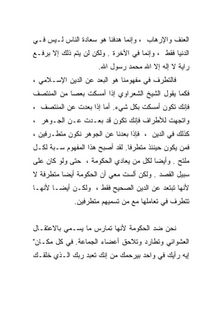 ‫ﺍﻟﻌﻨﻑ ﻭﺍﻹﺭﻫﺎﺏ ، ﻭﺇﻨﻤﺎ ﻫﺩﻓﻨﺎ ﻫﻭ ﺴﻌﺎﺩﺓ ﺍﻟﻨﺎﺱ ﻟـﻴﺱ ﻓـﻲ‬
‫ﺍﻟﺩﻨﻴﺎ ﻓﻘﻁ ، ﻭﺇﻨﻤﺎ ﻓﻲ ﺍﻵﺨﺭﺓ . ﻭﻟﻜﻥ ﻟﻥ ﻴﺘﻡ ﺫﻟﻙ ﺇﻻ ﺒﺭﻓـﻊ‬
                      ‫ﺭﺍﻴﺔ ﻻ ﺇﻟﻪ ﺇﻻ ﺍﷲ ﻤﺤﻤﺩ ﺭﺴﻭل ﺍﷲ.‬
‫ﻓﺎﻟﺘﻁﺭﻑ ﻓﻲ ﻤﻔﻬﻭﻤﻨﺎ ﻫﻭ ﺍﻟﺒﻌﺩ ﻋﻥ ﺍﻟﺩﻴﻥ ﺍﻹﺴـﻼﻤﻲ ،‬
‫ﻓﻜﻤﺎ ﻴﻘﻭل ﺍﻟﺸﻴﺦ ﺍﻟﺸﻌﺭﺍﻭﻱ ﺇﺫﺍ ﺃﻤﺴﻜﺕ ﺒﻌﺼﺎ ﻤﻥ ﺍﻟﻤﻨﺘﺼﻑ‬
‫ﻓﺈﻨﻙ ﺘﻜﻭﻥ ﺃﻤﺴﻜﺕ ﺒﻜل ﺸﻲﺀ. ﺃﻤﺎ ﺇﺫﺍ ﺒﻌﺩﺕ ﻋﻥ ﺍﻟﻤﻨﺘﺼﻑ ،‬
‫ﻭﺍﺘﺠﻬﺕ ﻟﻸﻁﺭﺍﻑ ﻓﺈﻨﻙ ﺘﻜﻭﻥ ﻗﺩ ﺒﻌـﺩﺕ ﻋـﻥ ﺍﻟﺠـﻭﻫﺭ ،‬
‫ﻜﺫﻟﻙ ﻓﻲ ﺍﻟﺩﻴﻥ ، ﻓﺈﺫﺍ ﺒﻌﺩﻨﺎ ﻋﻥ ﺍﻟﺠﻭﻫﺭ ﻨﻜﻭﻥ ﻤﺘﻁـﺭﻓﻴﻥ ،‬
‫ﻓﻤﻥ ﻴﻜﻭﻥ ﺤﻴﻨﺌﺫ ﻤﺘﻁﺭﻓﺎ. ﻟﻘﺩ ﺃﺼﺒﺢ ﻫﺫﺍ ﺍﻟﻤﻔﻬﻭﻡ ﺴـﺒﺔ ﻟﻜـل‬
‫ﻤﻠﺘﺢ . ﻭﺃﻴﻀﺎ ﻟﻜل ﻤﻥ ﻴﻌﺎﺩﻱ ﺍﻟﺤﻜﻭﻤﺔ ، ﺤﺘﻰ ﻭﻟﻭ ﻜﺎﻥ ﻋﻠﻰ‬
‫ﺴﺒﻴل ﺍﻟﻘﺼﺩ . ﻭﻟﻜﻥ ﺃﻟﺴﺕ ﻤﻌﻲ ﺃﻥ ﺍﻟﺤﻜﻭﻤﺔ ﺃﻴﻀﺎ ﻤﺘﻁﺭﻓﺔ ﻻ‬
‫ﻷﻨﻬﺎ ﺘﺒﺘﻌﺩ ﻋﻥ ﺍﻟﺩﻴﻥ ﺍﻟﺼﺤﻴﺢ ﻓﻘﻁ ، ﻭﻟﻜـﻥ ﺃﻴﻀـﺎ ﻷﻨﻬـﺎ‬
              ‫ﺘﺘﻁﺭﻑ ﻓﻲ ﺘﻌﺎﻤﻠﻬﺎ ﻤﻊ ﻤﻥ ﺘﺴﻤﻴﻬﻡ ﻤﺘﻁﺭﻓﻴﻥ.‬


‫ﻨﺤﻥ ﻀﺩ ﺍﻟﺤﻜﻭﻤﺔ ﻷﻨﻬﺎ ﺘﻤﺎﺭﺱ ﻤﺎ ﻴﺴـﻤﻲ ﺒﺎﻻﻋﺘﻘـﺎل‬
‫ﺍﻟﻌﺸﻭﺍﺌﻲ ﻭﺘﻁﺎﺭﺩ ﻭﺘﻼﺤﻕ ﺃﻋﻀﺎﺀ ﺍﻟﺠﻤﺎﻋﺔ. ﻓﻲ ﻜل ﻤﻜـﺎﻥ"‬
‫ﺇﻴﻪ ﺭﺃﻴﻙ ﻓﻲ ﻭﺍﺤﺩ ﺒﻴﺭﺤﻤﻙ ﻤﻥ ﺇﻨﻙ ﺘﻌﺒﺩ ﺭﺒﻙ ﺍﻟـﺫﻱ ﺨﻠﻘـﻙ‬
 