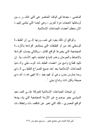 ‫ﺍﻟﻤﺎﻀﻲ ، ﻨﺠﺩﻫﺎ ﻓﻲ ﺍﻟﻭﻗﺕ ﺍﻟﺤﺎﻀﺭ ﻫﻲ ﺍﻟﺘﻲ ﺍﻨﺘﺸـﺭ ﺒـﻴﻥ‬
‫ﺃﻭﺴﺎﻁﻬﺎ ﺍﻟﺤﺠﺎﺏ ﻤﺭﺓ ﺃﺨﺭﻯ ، ﻭﻫﻲ ﺃﻴﻀﺎ ﺍﻟﺘﻲ ﻴﻨﺘﻤﻲ ﺇﻟﻴﻬـﺎ‬
                    ‫ﺍﻵﻥ ﻤﻌﻅﻡ ﺃﻋﻀﺎﺀ ﺍﻟﺠﻤﺎﻋﺎﺕ ﺍﻹﺴﻼﻤﻴﺔ.‬


‫ﻭﺍﻟﻭﺍﻗﻊ ﺃﻥ ﺫﻟﻙ ﻴﻌﻭﺩ ﻓﻲ ﺘﺼـﻭﺭﻨﻬﺎ ﺇﻟـﻰ ﺃﻥ ﺍﻟﻁﺒﻘـﺔ‬
‫ﺍﻟﻭﺴﻁﻲ ﺘﻌﺩ ﻤﻥ ﺃﻭ ﺍﻟﻁﺒﻘﺎﺕ ﺍﻟﺘﻲ ﻴﺴﺘﺸﻌﺭ ﺃﻓﺭﺍﺩﻫﺎ ﺒﺎﻷﺯﻤـﺔ‬
‫ﺍﻟﻤﺠﺘﻤﻌﻴﺔ ﺍﻟﺘﻲ ﻴﺨﺒﺭﻫﺎ ﺍﻟﻭﺍﻗﻊ ﺍﻟﻘﺎﺌﻡ ، ﻭﺒﺎﻟﺘﺎﻟﻲ ﻴﺼﺎﺏ ﺃﻓﺭﺍﺩﻫﺎ‬
‫ﺒﺎﻹﺤﺒﺎﻁ ﻭﺍﻟﺤﺭﻤﺎﻥ ﻭﻋﺩﻡ ﺇﺸﺒﺎﻉ ﺍﺤﺘﻴﺎﺠـﺎﺘﻬﻡ ﺍﻷﺴﺎﺴـﻴﺔ. ﺇﻥ‬
‫ﺘﺄﻴﻴﺩ ﻗﻁﺎﻉ ﻭﺍﺴﻊ ﻤﻥ ﺃﻋﻀﺎﺀ ﺍﻟﻁﺒﻘـﺎﺕ ﺍﻟﻭﺴـﻁﻲ ﻭﺍﻟـﺩﻨﻴﺎ‬
‫ﻟﻠﺠﻤﺎﻋﺎﺕ ﺍﻹﺴﻼﻤﻴﺔ ﻴﻌﺩ ﺃﺤﺩ ﺼﻴﻎ ﺍﻟﺼﺭﺍﻉ ﺍﻟﻁﺒﻘـﻲ ﺍﻟـﺫﻱ‬
‫ﺭﺒﻤﺎ ﻴﻤﺎﺭﺱ ﺒﺩﻭﻥ ﻭﻋﻲ ﺃﻭ ﻓﻬﻡ ﺠﻴﺩ ، ﻟﺫﺍ ﻓﻬﻲ ﺘﻌـﺩ ﺃﺤـﺩﻱ‬
                              ‫ﺼﻴﻐﺔ ﻭﻟﻜﻥ ﺫﺍﺕ ﻭﺸﺎﺡ ﺩﻴﻨﻲ ١.‬


‫ﺇﻥ ﺍﻨﺒﻌﺎﺙ ﺍﻟﺠﻤﺎﻋﺎﺕ ﺍﻹﺴﻼﻤﻴﺔ ﻜﺤﺭﻜﺔ ﻋﻠـﻰ ﺍﻟﺼـﻌﻴﺩ‬
‫ﺍﻟﺴﻴﺎﺴﻲ ﻴﻌﺒﺭ ﺒﻭﻀﻭﺡ ﻋﻥ ﺍﻷﺯﻤﺔ ﺍﻟﻤﺠﺘﻤﻌﻴﺔ ﺍﻟﺘﻲ ﻴﺸـﻬﺩﻫﺎ‬
‫ﺍﻟﻭﺍﻗﻊ ﺍﻟﻤﺼﺭﻱ ، ﺘﻠﻙ ﺍﻟﺘﻲ ﺘﻌﺒﺭ ﻋﻥ ﺘﻨﺎﻗﻀـﺎﺕ ﻭﺇﺨﻔﺎﻗـﺎﺕ‬



                                                              ‫١‬
          ‫ﻋﻠﻰ ﻟﻴﻠﺔ ﺍﻟﺸﺒﺎﺏ ﻓﻲ ﻤﺠﺘﻤﻊ ﻤﺘﻐﻴﺭ...،ﻤﺭﺠﻊ ﺴﺎﺒﻕ ﺹ ٩٧٣‬
 