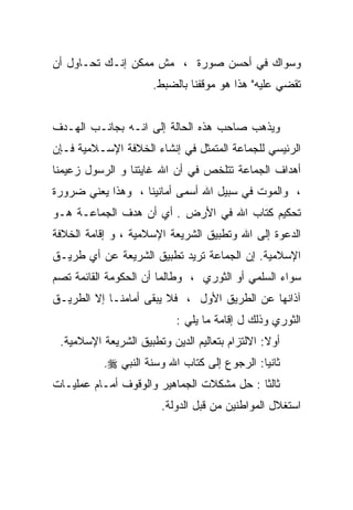 ‫ﻭﺴﻭﺍﻙ ﻓﻲ ﺃﺤﺴﻥ ﺼﻭﺭﺓ ، ﻤﺵ ﻤﻤﻜﻥ ﺇﻨـﻙ ﺘﺤـﺎﻭل ﺃﻥ‬
                      ‫ﺘﻘﻀﻲ ﻋﻠﻴﻪ" ﻫﺫﺍ ﻫﻭ ﻤﻭﻗﻔﻨﺎ ﺒﺎﻟﻀﺒﻁ.‬


‫ﻭﻴﺫﻫﺏ ﺼﺎﺤﺏ ﻫﺫﻩ ﺍﻟﺤﺎﻟﺔ ﺇﻟﻰ ﺍﻨـﻪ ﺒﺠﺎﻨـﺏ ﺍﻟﻬـﺩﻑ‬
‫ﺍﻟﺭﺌﻴﺴﻲ ﻟﻠﺠﻤﺎﻋﺔ ﺍﻟﻤﺘﻤﺜل ﻓﻲ ﺇﻨﺸﺎﺀ ﺍﻟﺨﻼﻓﺔ ﺍﻹﺴـﻼﻤﻴﺔ ﻓـﺈﻥ‬
‫ﺃﻫﺩﺍﻑ ﺍﻟﺠﻤﺎﻋﺔ ﺘﺘﻠﺨﺹ ﻓﻲ ﺃﻥ ﺍﷲ ﻏﺎﻴﺘﻨﺎ ﻭ ﺍﻟﺭﺴﻭل ﺯﻋﻴﻤﻨﺎ‬
‫، ﻭﺍﻟﻤﻭﺕ ﻓﻲ ﺴﺒﻴل ﺍﷲ ﺃﺴﻤﻰ ﺃﻤﺎﻨﻴﻨﺎ ، ﻭﻫﺫﺍ ﻴﻌﻨﻲ ﻀﺭﻭﺭﺓ‬
‫ﺘﺤﻜﻴﻡ ﻜﺘﺎﺏ ﺍﷲ ﻓﻲ ﺍﻷﺭﺽ . ﺃﻱ ﺃﻥ ﻫﺩﻑ ﺍﻟﺠﻤﺎﻋـﺔ ﻫـﻭ‬
‫ﺍﻟﺩﻋﻭﺓ ﺇﻟﻰ ﺍﷲ ﻭﺘﻁﺒﻴﻕ ﺍﻟﺸﺭﻴﻌﺔ ﺍﻹﺴﻼﻤﻴﺔ ، ﻭ ﺇﻗﺎﻤﺔ ﺍﻟﺨﻼﻓﺔ‬
‫ﺍﻹﺴﻼﻤﻴﺔ. ﺇﻥ ﺍﻟﺠﻤﺎﻋﺔ ﺘﺭﻴﺩ ﺘﻁﺒﻴﻕ ﺍﻟﺸﺭﻴﻌﺔ ﻋﻥ ﺃﻱ ﻁﺭﻴـﻕ‬
‫ﺴﻭﺍﺀ ﺍﻟﺴﻠﻤﻲ ﺃﻭ ﺍﻟﺜﻭﺭﻱ ، ﻭﻁﺎﻟﻤﺎ ﺃﻥ ﺍﻟﺤﻜﻭﻤﺔ ﺍﻟﻘﺎﺌﻤﺔ ﺘﺼﻡ‬
‫ﺁﺫﺍﻨﻬﺎ ﻋﻥ ﺍﻟﻁﺭﻴﻕ ﺍﻷﻭل ، ﻓﻼ ﻴﺒﻘﻰ ﺃﻤﺎﻤﻨـﺎ ﺇﻻ ﺍﻟﻁﺭﻴـﻕ‬
                           ‫ﺍﻟﺜﻭﺭﻱ ﻭﺫﻟﻙ ل ﺇﻗﺎﻤﺔ ﻤﺎ ﻴﻠﻲ :‬
 ‫ﺃﻭﻻ: ﺍﻻﻟﺘﺯﺍﻡ ﺒﺘﻌﺎﻟﻴﻡ ﺍﻟﺩﻴﻥ ﻭﺘﻁﺒﻴﻕ ﺍﻟﺸﺭﻴﻌﺔ ﺍﻹﺴﻼﻤﻴﺔ.‬
                                                ‫ﹰ‬
          ‫ﺜﺎﻨﻴﺎ: ﺍﻟﺭﺠﻭﻉ ﺇﻟﻰ ﻜﺘﺎﺏ ﺍﷲ ﻭﺴﻨﺔ ﺍﻟﻨﺒﻲ ‪.‬‬
‫ﺜﺎﻟﺜﺎ : ﺤل ﻤﺸﻜﻼﺕ ﺍﻟﺠﻤﺎﻫﻴﺭ ﻭﺍﻟﻭﻗﻭﻑ ﺃﻤـﺎﻡ ﻋﻤﻠﻴـﺎﺕ‬
                                          ‫ﹰ‬
                        ‫ﺍﺴﺘﻐﻼل ﺍﻟﻤﻭﺍﻁﻨﻴﻥ ﻤﻥ ﻗﺒل ﺍﻟﺩﻭﻟﺔ.‬
 