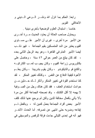 ‫ﺭﺍﺒﻌﺎ: ﺍﻟﺤﻜﻡ ﺒﻤﺎ ﺍﻨﺯل ﺍﷲ ﻭﻨﺸـﺭ ﺍﻟـﻭﻋﻲ ﺍﻟـﺩﻴﻨﻲ ﻭ‬
                                          ‫ﹰ‬
                                       ‫ﺍﻷﺨﻼﻗﻲ ﺍﻟﻘﻭﻴﻡ.‬
       ‫ﺨﺎﻤﺴﺎ : ﺍﺴﺘﺒﺩﺍل ﺍﻟﻌﻠﻭﻡ ﺍﻟﻭﻀﻌﻴﺔ ﺒﺄﺨﺭﻯ ﺩﻴﻨﻴﺔ .‬
                                              ‫ﹰ‬
‫ﻭﻴﺤﺎﻭل ﺼﺎﺤﺏ ﺍﻟﺤﺎﻟﺔ ﺃﻥ ﻴﻌﺎﻭﺩ ﺍﻟﺤﺩﻴﺙ ﻤـﺭﺓ ﺃﺨـﺭﻯ‬
‫ﻋﻥ ﺍﻷﻤﻴﺭ ﻤﺭﺓ ﺃﺨﺭﻯ ، ﻓﻴﺭﻯ ﺃﻥ ﺍﻷﻤﻴﺭ ﻋﻠـﻰ ﻤﺴـﺘﻭﻯ‬
‫ﺍﻟﻔﻴﻭﻡ ﻴﻌﺘﺒﺭ ﻤﻥ ﺍﺸﺩ ﺍﻟﻤﺘﻤﺴﻜﻴﻥ ﺒﻘﻴﻡ ﺍﻟﺠﻤﺎﻋﺔ ، ﻓﻬﻭ ﻨﺎﺌـﺏ‬
‫ﺃﻴﻀﺎ ﺍﻷﻤﻴﺭ ﺍﻟﻌﺎﻡ ﻓﻲ ﺍﻟﻘﺎﻫﺭﺓ ، ﻭﻫﻭ ﻴﻌﺩ ﺍﻟﺭﺠل ﺍﻟﺜﺎﻨﻲ ﺒﻌﺩﻩ‬
                                                   ‫ﹰ‬
‫ﻟﻘﺩ ﻜﺎﻥ ﻴﺒﻠﻎ ﻤﻥ ﺍﻟﻌﻤﺭ ﺤﻭﺍﻟﻲ ٢٤ ﺴﻨﺔ ، ﻭﺤﺎﺼل ﻋﻠﻰ‬        ‫،‬
‫ﺒﻜﺎﻟﻭﺭﻴﻭﺱ ﺯﺭﺍﻋﺔ ﺍﻟﻔﻴﻭﻡ ، ﻭﻜﺎﻥ ﻴﺠﻴـﺏ ﻟﻌـﺏ ﺍﻟﻜﺎﺭﺍﺘﻴـﻪ‬
‫ﻭﺍﻟﻜﻨﻎ ﻓﻭ ﻭﺍﻟﺘﺎﻴﻜﻭﻨﺩﻭ ، ﻭﻜﺎﻥ ﻴﻘﻭﻡ ﺒﺘﺩﺭﻴﺒﻨﺎ ، ﻭﻜﺎﻥ ﻴﻌﻠـﻡ‬
‫ﺍﻷﺨﻭﺓ ﻜﻴﻔﻴﺔ ﺍﻟﺩﻓﺎﻉ ﻋﻥ ﺍﻟﻨﻔﺱ ، ﻭﻜﺫﻟﻙ ﺘﻐﻴﻴﺭ ﺍﻟﻤﻨﻜﺭ ، ﻟﻘﺩ‬
‫ﻜﻨﺎ ﻨﺴﺘﺨﺩﻡ ﺍﻟﻘﻭﺓ ﻓﻲ ﺘﻐﻴﻴﺭ ﺍﻟﻤﻨﻜﺭ ﻭﺃﺫﻜﺭ ﻟـﻙ ﺤـﺩﺜﻴﻥ ﻤـﻥ‬
‫ﺤﻭﺍﺩﺙ ﺍﺴﺘﺨﺩﺍﻡ ﺍﻟﻌﻨﻑ ، ﻓﻘﺩ ﻜﺎﻥ ﻫﻨﺎﻙ ﺭﺠل ﻤﻥ ﺍﻟﺼـﻭﻓﻴﺔ‬
‫ﻻ ﻴﻬﻤﻪ ﺇﻻ ﺃﻜل ﺍﻟﻜﺸﻙ ، ﻭﻗﺩ ﻨﺼﺤﺘﻪ ﺍﻟﺠﻤﺎﻋﺔ ﺃﻜﺜﺭ ﻤﻥ ﻤﺭﺓ‬
‫ﺒﺄﻻ ﻴﺄﺘﻲ ﺒﺄﻓﻌﺎل ﻤﺨﺎﻟﻔﺔ ﻟﻠﺩﻴﻥ ﻭﻟﻜﻥ ﻟﻡ ﻴﺭﺠﻊ ﻋﻨﻬﺎ ﻟﺫﻟﻙ ﻜﻠﻑ‬
‫ﺍﻷﻤﻴﺭ ﺒﻌﺽ ﺃﻓﺭﺍﺩ ﺍﻟﺠﻤﺎﻋﺔ ﺒﻌﻤل ﻜﻤﻴﻥ ﻟﻪ ، ﻭﺒﺎﻟﻔﻌل ﺘـﻡ‬
‫ﺇﻴﻘﺎﻋﻪ ﻭﻀﺭﺒﻪ ﺤﺘﻰ ﺍﻨﺘﻬﻰ ﻋﻥ ﺘﺼﺭﻓﻪ. ﺃﻤﺎ ﺍﻟﺤﺩﺙ ﺍﻵﺨـﺭ‬
‫ﻓﻬﻭ ﺃﻨﻪ ﻓﻲ ﺇﺤﺩﻯ ﺍﻟﻠﻴﺎﻟﻲ ﺠﺎﺀﺕ ﻓﺭﻗﺔ ﻟﻠﺭﻗﺹ ﻭﺍﻟﻤﻭﺴﻴﻘﻰ ﻓﻲ‬
 