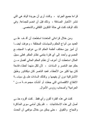 ‫ﻗﺭﺍﺀﺓ ﺠﻤﻴﻊ ﺍﻟﺠﺭﺍﻴﺩ ، ﻭﻜﻨﺕ ﺃﺭﻯ ﺃﻥ ﺠﺭﻴﺩﺓ ﺍﻟﻭﻓﺩ ﻫﻲ ﺍﻟﺘﻲ‬
‫ﺘﻨﺸﺭ ﺍﻷﺨﺒﺎﺭ ﺍﻟﺼﺎﺩﻗﺔ ، ﻭﺫﻟﻙ ﻗﺒل ﺃﻥ ﺍﻨﻀﻡ ﻟﻠﺠﻤﺎﻋﺔ. ﻭﻓﻲ‬
       ‫ﺫﻟﻙ ﺍﻟﻭﻗﺕ ﻜﻨﺕ ﻓﻲ ﺤﺎﻟﺔ ﺍﻟﺘﻜﻭﻴﻥ ﺍﻟﺜﻘﺎﻓﻲ ﻭﺍﻟﺸﺨﺼﻲ.‬


‫ﻭﻤﻥ ﺨﻼل ﻗﺭﺍﺀﺍﺘﻲ ﺍﻟﻤﺘﻌﺩﺩﺓ ﺍﺴﺘﻁﻌﺕ ﺃﻥ ﺃﻗـﻑ ﻋﻠـﻰ‬
‫ﺍﻟﻌﺩﻴﺩ ﻤﻥ ﺃﻨﻭﺍﻉ ﺍﻟﺤﻜﻡ ﻭﺍﻟﺴﻴﺎﺴﺎﺕ ﺍﻟﻤﺨﺘﻠﻔﺔ ، ﻭﻋﺭﻓﺕ ﺃﻴﻀـﺎ‬
‫ﺃﻥ ﺃﻤﻴﺯ ﺒﻴﻥ ﻤﺨﺘﻠﻑ ﺃﻨﻅﻤﺔ ﺍﻟﺤﻜﻡ ﺍﻟﺘـﻲ ﻋﺭﻓﻬـﺎ ﺍﻟﻤﺠﺘﻤـﻊ‬
‫ﺍﻟﻤﺼﺭﻱ ﻭﺃﺤﺩﺩ ﺇﻟﻰ ﺃﻱ ﻓﺘﺭﺓ ﻴﻨﺘﻤﻲ ﻨﻅﺎﻡ ﺍﻟﺤﻜﻡ. ﻓﻌﻠﻰ ﺴﺒﻴل‬
‫ﺍﻟﻤﺜﺎل ﺍﺴﺘﻌﻁﺕ ﺃﻥ ﺃﻋﺭﻑ ﺃﻥ ﻨﻅﺎﻡ ﺍﻟﺤﻜﻡ ﺍﻟﺤﺎﻟﻲ ﺃﻓﻀل ﻤـﻥ‬
‫ﺤﻜﻡ ﻋﺒﺩ ﺍﻟﻨﺎﺼﺭ ﻭ ﺍﻟﺴﺎﺩﺍﺕ ، ﻷﻥ ﻟﻜل ﻤﻨﻬﻤﺎ ﺃﺨﻁﺎﺀ ﻓﺎﺩﺤﺔ‬
‫ﻜﺎﻥ ﺒﻬﺎ ﻜﺜﻴﺭ ﻤﻥ ﺍﻷﺨﻁﺎﺀ. ﻓﻌﺒﺩ ﺍﻟﻨﺎﺼﺭ ﻜﺎﻥ ﺩﻴﻜﺘﺎﺘﻭﺭ ﻭﻁﺒﻕ‬
‫ﺍﻻﺸﺘﺭﺍﻜﻴﺔ ﺩﻭﻥ ﺃﻥ ﻴﻔﻬﻤﻬﺎ ﻭ ﻭﻜﺫﻟﻙ ﺍﻟﺴﺎﺩﺍﺕ ﻁﺒـﻕ ﺴﻴﺎﺴـﺔ‬
‫ﺍﻻﻨﻔﺘﺎﺡ ﺍﻻﻗﺘﺼﺎﺩﻱ ﺍﻟﺘﻲ ﺠﻌﻠﺕ ﺃﻭ ﺃﻨﺸﺄﺕ ﻤﺠﻤﻭﻋـﺔ ﻤـﻥ "‬
                     ‫ﺍﻟﺤﺭﺍﻤﻴﺔ" ﻭﺃﺼﺤﺎﺏ ﺭﺅﻭﺱ ﺍﻷﻤﻭﺍل.‬


‫ﻜﻨﺕ ﻓﻲ ﻫﺫﻩ ﺍﻟﻔﺘﺭﺓ ﺃﻜﻭﻥ ﺭﺃﻱ ﻓﻘﻁ . ﻜﻨﺕ ﺃﻗﺭﺅﻩ ﺤﺘـﻰ‬
‫ﺃﺼل ﺇﻟﻰ ﻫﺫﻩ ﺍﻻﺴﺘﻨﺘﺎﺠﺎﺕ ، ﻓﻠﻡ ﻴﻜﻥ ﺃﻤﺎﻤﻲ ﺴﻭﻯ ﺍﻟﻤﺫﺍﻜﺭﺓ‬
‫ﻭﺍﻟﻨﺠﺎﺡ ﻭﺍﻟﺘﻔﻭﻕ ، ﺤﺘﻰ ﻴﻤﻜﻥ ﻤﻥ ﺨﻼل ﻤﻭﻗﻌﻲ ﺃﻥ ﺃﺘﺤﺩﺙ‬
 