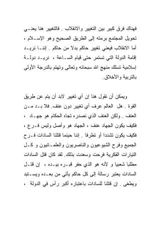 ‫ﻓﻬﻨﺎﻙ ﻓﺭﻕ ﻜﺒﻴﺭ ﺒﻴﻥ ﺍﻟﺘﻐﻴﻴﺭ ﻭﺍﻻﻨﻘﻼﺏ . ﻓﺎﻟﺘﻐﻴﻴﺭ ﻫﻨﺎ ﻴﻌﻨـﻲ‬
‫ﺘﺤﻭﻴل ﺍﻟﻤﺠﺘﻤﻊ ﺒﺭﻤﺘﻪ ﺇﻟﻰ ﺍﻟﻁﺭﻴﻕ ﺍﻟﺼﺤﻴﺢ ﻭﻫﻭ ﺍﻹﺴـﻼﻡ ،‬
‫ﺃﻤﺎ ﺍﻻﻨﻘﻼﺏ ﻓﻴﻌﻨﻲ ﺘﻐﻴﻴﺭ ﺤﺎﻜﻡ ﺒﺩﻻ ﻤﻥ ﺤﺎﻜﻡ . ﺇﻨﻨـﺎ ﻨﺭﻴـﺩ‬
                      ‫ﹰ‬
‫ﺇﻗﺎﻤﺔ ﺍﻟﺩﻭﻟﺔ ﺍﻟﺘﻲ ﺘﺴﺘﻤﺭ ﺤﺘﻰ ﻗﻴﺎﻡ ﺍﻟﺴـﺎﻋﺔ ، ﻨﺭﻴـﺩ ﺩﻭﻟـﺔ‬
‫ﺇﺴﻼﻤﻴﺔ ﺘﺴﻠﻙ ﻤﻨﻬﺞ ﺍﷲ ﺴﺒﺤﺎﻨﻪ ﻭﺘﻌﺎﻟﻰ ﻭﺘﻬﺘﻡ ﺒﺎﻟﺩﺭﺠﺔ ﺍﻷﻭﻟﻰ‬
                                       ‫ﺒﺎﻟﺘﺭﺒﻴﺔ ﻭﺍﻷﺨﻼﻕ.‬


‫ﻭﻴﻤﻜﻥ ﺃﻥ ﻨﻘﻭل ﻫﻨﺎ ﺇﻥ ﺃﻱ ﺘﻐﻴﻴﺭ ﻻﺒﺩ ﺃﻥ ﻴﺘﻡ ﻋﻥ ﻁﺭﻴﻕ‬
‫ﺍﻟﻘﻭﺓ . ﻫل ﺍﻟﻌﺎﻟﻡ ﻋﺭﻑ ﺃﻱ ﺘﻐﻴﻴﺭ ﺩﻭﻥ ﻋﻨﻑ. ﻓﻼ ﺒـﺩ ﻤـﻥ‬
‫ﺍﻟﻌﻨﻑ . ﻭﻟﻜﻥ ﺍﻟﻌﻨﻑ ﺍﻟﺫﻱ ﻨﺼﺩﺭﻩ ﺘﺠﺎﻩ ﺍﻟﺤﻜﺎﻡ ﻫﻭ ﺠﻬـﺎﺩ ،‬
‫ﻓﻜﻴﻑ ﻴﻜﻭﻥ ﺍﻟﺠﻬﺎﺩ ﻋﻨﻑ ، ﺍﻟﺠﻬﺎﺩ ﻫﻭ ﻭﺃﺼل ﻭﻟﻴﺱ ﻓـﺭﻉ ،‬
‫ﻓﻜﻴﻑ ﻴﻜﻭﻥ ﺘﺸﺩﺩﺍ ﺃﻭ ﺘﻁﺭﻓﺎ . ﺇﻨﻨﺎ ﺤﻴﻨﻤﺎ ﻗﺘﻠﻨﺎ ﺍﻟﺴﺎﺩﺍﺕ ﻓـﺭﺡ‬
                                ‫ﹰ‬        ‫ﹰ‬
‫ﺍﻟﺠﻤﻴﻊ ﻭﻓﺭﺡ ﺍﻟﺸﻴﻭﻋﻴﻭﻥ ﻭﺍﻟﻨﺎﺼﺭﻴﻭﻥ ﻭﺍﻟﻌﻠﻤـﺎﻨﻴﻭﻥ ﻭ ﻜـل‬
‫ﺍﻟﺘﻴﺎﺭﺍﺕ ﺍﻟﻔﻜﺭﻴﺔ ﻓﺭﺤﺕ ﻭﺴﻌﺩﺕ ﺒﺫﻟﻙ. ﻟﻘﺩ ﻜﺎﻥ ﻗﺘل ﺍﻟﺴﺎﺩﺍﺕ‬
‫ﻤﻁﻠﺒﺎ ﺸﻌﺒﻴﺎ ﻭ ﻷﻨﻪ ﻫﻭ ﺍﻟﺫﻱ ﺤﻔﺭ ﻗﺒـﺭﻩ ﺒﻴـﺩﻩ ، ﺇﻥ ﻗﺘـل‬
                                        ‫ﹰ‬     ‫ﹰ‬
‫ﺍﻟﺴﺎﺩﺍﺕ ﻴﻌﺘﺒﺭ ﺭﺴﺎﻟﺔ ﺇﻟﻰ ﻜل ﺤﺎﻜﻡ ﻴﺄﺘﻲ ﻤﻥ ﺒﻌـﺩﻩ ﻭﻴﺴـﺘﺒﺩ‬
‫ﻭﻴﻁﻐﻰ . ﺇﻥ ﻗﺘﻠﻨﺎ ﻟﻠﺴﺎﺩﺍﺕ ﺒﺎﻋﺘﺒﺎﺭﻩ ﺃﻜﺒﺭ ﺭﺃﺱ ﻓﻲ ﺍﻟﺩﻭﻟﺔ ،‬
 