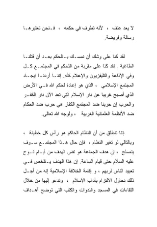 ‫ﻻ ﻴﻌﺩ ﻋﻨﻑ ، ﻷﻨﻪ ﺘﻁﺭﻑ ﻓﻲ ﺤﻜﻤﻪ ، ﻓـﻨﺤﻥ ﻨﻌﺘﺒﺭﻫـﺎ‬
                                       ‫ﺭﺴﺎﻟﺔ ﻭﻓﺭﻴﻀﺔ.‬


‫ﻟﻘﺩ ﻜﻨﺎ ﻋﻠﻰ ﻭﺸﻙ ﺃﻥ ﻨﻤﺴـﻙ ﺒـﺎﻟﺤﻜﻡ ﺒﻌـﺩ ﺃﻥ ﻗﺘﻠﻨـﺎ‬
‫ﺍﻟﻁﺎﻏﻴﺔ . ﻟﻘﺩ ﻜﻨﺎ ﻋﻠﻰ ﻤﻘﺭﺒﺔ ﻤﻥ ﺍﻟﺘﺤﻜﻡ ﻓﻲ ﺍﻟﻤﺠﺘﻤـﻊ ﻜـل‬
‫ﻭﻓﻲ ﺍﻹﺫﺍﻋﺔ ﻭﺍﻟﺘﻠﻴﻔﺯﻴﻭﻥ ﻭﺍﻹﻋﻼﻡ ﻜﻠﻪ. ﺇﻨﻨـﺎ ﺃﺭﺩﻨـﺎ ﺇﻴﺠـﺎﺩ‬
‫ﺍﻟﻤﺠﺘﻤﻊ ﺍﻹﺴﻼﻤﻲ ، ﺍﻟﺫﻱ ﻫﻭ ﺇﻋﺎﺩﺓ ﻟﺤﻜﻡ ﺍﷲ ﻓـﻲ ﺍﻷﺭﺽ‬
‫ﺍﻟﺫﻱ ﺃﺼﺒﺢ ﻏﺭﻴﺒﺎ ﻋﻥ ﺩﺍﺭ ﺍﻹﺴﻼﻡ ﺍﻟﺘﻲ ﺘﻌﺩ ﺍﻵﻥ ﺩﺍﺭ ﺍﻟﻜﻔـﺭ‬
                                     ‫ﹰ‬
‫ﻭﺍﻟﺤﺭﺏ ﺇﻥ ﺤﺭﺒﻨﺎ ﻀﺩ ﺍﻟﻤﺠﺘﻤﻊ ﺍﻟﻜﻔﺎﺭ ﻫﻲ ﺤﺭﺏ ﻀﺩ ﺍﻟﺤﻜﺎﻡ‬
        ‫ﻀﺩ ﺍﻷﻨﻅﻤﺔ ﺍﻟﻌﻠﻤﺎﻨﻴﺔ ﺍﻟﻐﺭﺒﻴﺔ ، ﻭﻟﻭﺠﻪ ﺍﷲ ﺘﻌﺎﻟﻰ.‬


‫ﺇﻨﻨﺎ ﻨﻨﻁﻠﻕ ﻤﻥ ﺃﻥ ﺍﻟﻨﻅﺎﻡ ﺍﻟﺤﺎﻜﻡ ﻫﻭ ﺭﺃﺱ ﻜل ﺨﻁﻴﺌﺔ ،‬
‫ﻭﺒﺎﻟﺘﺎﻟﻲ ﻟﻭ ﺘﻐﻴﺭ ﺍﻟﻨﻅﺎﻡ ، ﻓﺈﻥ ﺤﺎل ﻫـﺫﺍ ﺍﻟﻤﺠﺘﻤـﻊ ﺴـﻭﻑ‬
‫ﻴﻨﺼﻠﺢ ، ﺇﻥ ﻫﺩﻑ ﺍﻟﺠﻤﺎﻋﺔ ﻫﻭ ﻨﻔﺱ ﺍﻟﻬﺩﻑ ﻤﻥ ﺃﻴـﺎﻡ ﻨـﻭﺡ‬
‫ﻋﻠﻴﻪ ﺍﻟﺴﻼﻡ ﺤﺘﻰ ﻗﻴﺎﻡ ﺍﻟﺴﺎﻋﺔ. ﺇﻥ ﻫﺫﺍ ﺍﻟﻬﺩﻑ ﻴـﺘﻠﺨﺹ ﻓـﻲ‬
‫ﺘﻌﺒﻴﺩ ﺍﻟﻨﺎﺱ ﻟﺭﺒﻬﻡ ، ﻭ ﺇﻗﺎﻤﺔ ﺍﻟﺨﻼﻓﺔ ﺍﻹﺴﻼﻤﻴﺔ ﺇﻨﻪ ﻤﻥ ﺃﺠـل‬
‫ﺫﻟﻙ ﻨﺤﺎﻭل ﺍﻻﻟﺘﺯﺍﻡ ﺒﺂﺩﺍﺏ ﺍﻹﺴﻼﻡ ، ﻭﻨﺩﻋﻭ ﺇﻟﻴﻬﺎ ﻤﻥ ﺨﻼل‬
‫ﺍﻟﻠﻘﺎﺀﺍﺕ ﻓﻲ ﺍﻟﻤﺴﺠﺩ ﻭﺍﻟﻨﺩﻭﺍﺕ ﻭﺍﻟﻜﺘﺏ ﺍﻟﺘﻲ ﺘﻭﻀﺢ ﺃﻫـﺩﺍﻑ‬
 