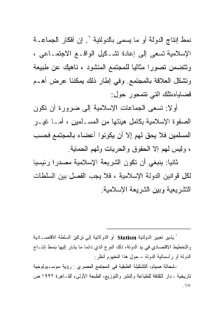 ‫ﻨﻤﻁ ﺇﻨﺘﺎﺝ ﺍﻟﺩﻭﻟﺔ ﺃﻭ ﻤﺎ ﻴﺴﻤﻰ ﺒﺎﻟﺩﻭﻟﺘﻴﺔ ١. ﺇﻥ ﺃﻓﻜﺎﺭ ﺍﻟﺠﻤﺎﻋـﺔ‬
‫ﺍﻹﺴﻼﻤﻴﺔ ﺘﺴﻌﻰ ﺇﻟﻰ ﺇﻋﺎﺩﺓ ﺘﺸـﻜﻴل ﺍﻟﻭﺍﻗـﻊ ﺍﻻﺠﺘﻤـﺎﻋﻲ ،‬
‫ﻭﺘﺘﻀﻤﻥ ﺘﺼﻭﺭﺍ ﻤﺜﺎﻟﻴﺎ ﻟﻠﻤﺠﺘﻤﻊ ﺍﻟﻤﻨﺸﻭﺩ ، ﻨﺎﻫﻴﻙ ﻋﻥ ﻁﺒﻴﻌﺔ‬
                                 ‫ﹰ‬      ‫ﹰ‬
‫ﻭﺘﺸﻜل ﺍﻟﻌﻼﻗﺔ ﺒﺎﻟﻤﺠﺘﻤﻊ. ﻭﻓﻲ ﺇﻁﺎﺭ ﺫﻟﻙ ﻴﻤﻜﻨﻨﺎ ﻋﺭﺽ ﺃﻫـﻡ‬
                                      ‫ﻗﻀﺎﻴﺎﻩ،ﺘﻠﻙ ﺍﻟﺘﻲ ﺘﺘﻤﺤﻭﺭ ﺤﻭل:‬
‫ﺃﻭﻻ: ﺘﺴﻌﻰ ﺍﻟﺠﻤﺎﻋﺎﺕ ﺍﻹﺴﻼﻤﻴﺔ ﺇﻟﻰ ﻀﺭﻭﺭﺓ ﺃﻥ ﺘﻜﻭﻥ‬
                                         ‫ﹰ‬
‫ﺍﻟﺼﻔﻭﺓ ﺍﻹﺴﻼﻤﻴﺔ ﺒﻜﺎﻤل ﻫﻴﺌﺘﻬﺎ ﻤﻥ ﺍﻟﻤﺴـﻠﻤﻴﻥ ، ﺃﻤـﺎ ﻏﻴـﺭ‬
‫ﺍﻟﻤﺴﻠﻤﻴﻥ ﻓﻼ ﻴﺤﻕ ﻟﻬﻡ ﺇﻻ ﺃﻥ ﻴﻜﻭﻨﻭﺍ ﺃﻋﻀﺎﺀ ﺒﺎﻟﻤﺠﺘﻤﻊ ﻓﺤﺴﺏ‬
                ‫، ﻭﻟﻴﺱ ﻟﻬﻡ ﺇﻻ ﺍﻟﺤﻘﻭﻕ ﻭﺍﻟﺤﺭﻴﺎﺕ ﻭﻟﻬﻡ ﺍﻟﺤﻤﺎﻴﺔ.‬
‫ﺜﺎﻨﻴﺎ: ﻴﻨﺒﻐﻲ ﺃﻥ ﺘﻜﻭﻥ ﺍﻟﺸﺭﻴﻌﺔ ﺍﻹﺴﻼﻤﻴﺔ ﻤﺼﺩﺭﺍ ﺭﺌﻴﺴﻴﺎ‬
‫ﹰ‬      ‫ﹰ‬
‫ﻟﻜل ﻗﻭﺍﻨﻴﻥ ﺍﻟﺩﻭﻟﺔ ﺍﻹﺴﻼﻤﻴﺔ ، ﻓﻼ ﻴﺠﺏ ﺍﻟﻔﺼل ﺒﻴﻥ ﺍﻟﺴﻠﻁﺎﺕ‬
                                 ‫ﺍﻟﺘﺸﺭﻴﻌﻴﺔ ﻭﺒﻴﻥ ﺍﻟﺸﺭﻴﻌﺔ ﺍﻹﺴﻼﻤﻴﺔ.‬




                                                                       ‫١‬
‫ﻴﺸﻴﺭ ﺘﻌﺒﻴﺭ ﺍﻟﺩﻭﻟﺘﻴﺔ ‪ Statism‬ﺃﻭ ﺍﻟﺩﻭﻻﻨﻴﺔ ﺇﻟﻰ ﺘﺭﻜﻴﺯ ﺍﻟﺴﻠﻁﺔ ﺍﻻﻗﺘﺼـﺎﺩﻴﺔ‬
‫ﻭﺍﻟﺘﺨﻁﻴﻁ ﺍﻻﻗﺘﺼﺎﺩﻱ ﻓﻲ ﻴﺩ ﺍﻟﺩﻭﻟﺔ، ﺫﻟﻙ ﺍﻟﻨﻭﻉ ﺍﻟﺫﻱ ﺩﺍﺌﻤﺎ ﻤﺎ ﻴﺸﺎﺭ ﺇﻟﻴﻬﺎ ﺒﻨﻤﻁ ﺇﻨﺘـﺎﺝ‬
                              ‫ﺍﻟﺩﻭﻟﺔ ﺃﻭ ﺭﺃﺴﻤﺎﻟﻴﺔ ﺍﻟﺩﻭﻟﺔ – ﺤﻭل ﻫﺫﺍ ﺍﻟﻤﻔﻬﻭﻡ ﺃﻨﻅﺭ:‬
‫-ﺸﺤﺎﺘﺔ ﺼﻴﺎﻡ، ﺍﻟﺘﺸﻜﻴﻠﺔ ﺍﻟﻁﺒﻘﻴﺔ ﻓﻲ ﺍﻟﻤﺠﺘﻤﻊ ﺍﻟﻤﺼﺭﻱ : ﺭﺅﻴﺔ ﺴﻭﺴـﻴﻭﻟﻭﺠﻴﺔ‬
‫ﺘﺎﺭﻴﺨﻴﺔ ، ﺩﺍﺭ ﺍﻟﺜﻘﺎﻓﺔ ﻟﻠﻁﺒﺎﻋﺔ ﻭﺍﻟﻨﺸﺭ ﻭﺍﻟﺘﻭﺯﻴﻊ، ﺍﻟﻁﺒﻌﺔ ﺍﻷﻭﻟﻰ، ﺍﻟﻘـﺎﻫﺭﺓ ٢٩٩١ ﺹ‬
                                                                           ‫٧١.‬
 
