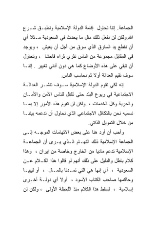 ‫ﺍﻟﺠﻤﺎﻋﺔ. ﺇﻨﻨﺎ ﻨﺤﺎﻭل ﺇﻗﺎﻤﺔ ﺍﻟﺩﻭﻟﺔ ﺍﻹﺴﻼﻤﻴﺔ ﻭﻨﻁﺒـﻕ ﺸـﺭﻉ‬
‫ﺍﷲ.ﻭﻟﻜﻥ ﻟﻥ ﻨﻔﻌل ﺫﻟﻙ ﻤﺜل ﻤﺎ ﻴﺤﺩﺙ ﻓﻲ ﺍﻟﺴﻌﻭﺩﻴﺔ ﻤـﺜﻼ ﺃﻱ‬
   ‫ﹶ‬
‫ﺃﻥ ﻨﻘﻁﻊ ﻴﺩ ﺍﻟﺴﺎﺭﻕ ﺍﻟﺫﻱ ﺴﺭﻕ ﻤﻥ ﺃﺠل ﺃﻥ ﻴﻌﻴﺵ ، ﻭﻴﻭﺠﺩ‬
‫ﻓﻲ ﺍﻟﻤﻘﺎﺒل ﻤﺠﻤﻭﻋﺔ ﻤﻥ ﺍﻟﻨﺎﺱ ﺘﺜﺭﻱ ﺜﺭﺍﺀ ﻓﺎﺤﺸﺎ ، ﻭﺘﺤﺎﻭل‬
         ‫ﹰ‬
‫ﺃﻥ ﺘﺒﻘﻲ ﻋﻠﻰ ﻫﺫﻩ ﺍﻷﻭﻀﺎﻉ ﻜﻤﺎ ﻫﻲ ﺩﻭﻥ ﺃﺩﻨﻲ ﺘﻐﻴﻴﺭ . ﺇﻨﻨـﺎ‬
                  ‫ﺴﻭﻑ ﻨﻘﻴﻡ ﺍﻟﻌﺩﺍﻟﺔ ﺃﻭﻻ ﺜﻡ ﻨﺤﺎﺴﺏ ﺍﻟﻨﺎﺱ.‬
                                  ‫ﹰ‬
‫ﺇﻨﻪ ﻟﻜﻲ ﺘﻘﻭﻡ ﺍﻟﺩﻭﻟﺔ ﺍﻹﺴﻼﻤﻴﺔ ﺴـﻭﻑ ﻨﻨﺸـﺭ ﺍﻟﻌﺩﺍﻟـﺔ‬
‫ﺍﻻﺠﺘﻤﺎﻋﻴﺔ ﻓﻲ ﺭﺒﻭﻉ ﺍﻟﺒﻠﺩ ﺤﺘﻰ ﺘﻜﻔل ﻟﻠﻨﺎﺱ ﺍﻷﻤﻥ ﻭﺍﻷﻤـﺎﻥ‬
‫ﻭﺍﻟﺤﺭﻴﺔ ﻭﻜل ﺍﻟﺨﺩﻤﺎﺕ ، ﻭﻟﻜﻥ ﻟﻥ ﺘﻘﻭﻡ ﻫﺫﻩ ﺍﻷﻤﻭﺭ ﺇﻻ ﺒﻤـﺎ‬
‫ﻨﺴﻤﻴﻪ ﻨﺤﻥ ﺒﺎﻟﺘﻜﺎﻓل ﺍﻻﺠﺘﻤﺎﻋﻲ ﺍﻟﺫﻱ ﻨﺤﺎﻭل ﺃﻥ ﻨﺩﻋﻤﻪ ﺒﻴﻨﻨـﺎ‬
                               ‫ﻤﻥ ﺨﻼل ﺍﻟﺘﻤﻭﻴل ﺍﻟﺫﺍﺘﻲ.‬
‫ﻭﺃﺤﺏ ﺃﻥ ﺃﺭﺩ ﻫﻨﺎ ﻋﻠﻰ ﺒﻌﺽ ﺍﻻﺘﻬﺎﻤﺎﺕ ﺍﻟﻤﻭﺠـﻪ ﺇﻟـﻰ‬
‫ﺍﻟﺠﻤﺎﻋﺔ ﺍﻹﺴﻼﻤﻴﺔ ﺫﻟﻙ ﺍﻟﺘﻬـﺎﻡ ﺍﻟـﺫﻱ ﻴـﺭﻯ ﺃﻥ ﺍﻟﺠﻤﺎﻋـﺔ‬
‫ﺍﻹﺴﻼﻤﻴﺔ ﺘﺩﻋﻡ ﻤﺎﺩﻴﺎ ﻤﻥ ﺍﻟﺨﺎﺭﺝ ﻭﺨﺎﺼﺔ ﻤﻥ ﺇﻴﺭﺍﻥ ، ﻭﻫﺫﺍ‬
                                ‫ﹰ‬
‫ﻜﻼﻡ ﺒﺎﻁل ﻭﺍﻟﺩﻟﻴل ﻋﻠﻰ ﺫﻟﻙ ﺃﻨﻬﻡ ﻟﻭ ﻗﺎﻟﻭﺍ ﻫﺫﺍ ﺍﻟﻜـﻼﻡ ﻋـﻥ‬
‫ﺍﻟﺴﻌﻭﺩﻴﺔ ، ﺃﻱ ﺇﻨﻬﺎ ﻫﻲ ﺍﻟﺘﻲ ﺘﻤـﺩﻨﺎ ﺒﺎﻟﻤـﺎل ، ﺃﻭ ﻟﻴﺒﻴـﺎ‬
‫ﻭﺤﺎﻜﻤﻬﺎ ﺼﺎﺤﺏ ﺍﻟﻜﺘﺎﺏ ﺍﻷﺴﻭﺩ ، ﺃﻭﻻ ﺃﻱ ﺩﻭﻟـﺔ ﺃﺨـﺭﻯ‬
‫ﺇﺴﻼﻤﻴﺔ ، ﻟﺴﻘﻁ ﻫﺫﺍ ﺍﻟﻜﻼﻡ ﻤﻨﺫ ﺍﻟﻠﺤﻅﺔ ﺍﻷﻭﻟﻰ ، ﻭﻟﻜﻥ ﻟﻥ‬
 