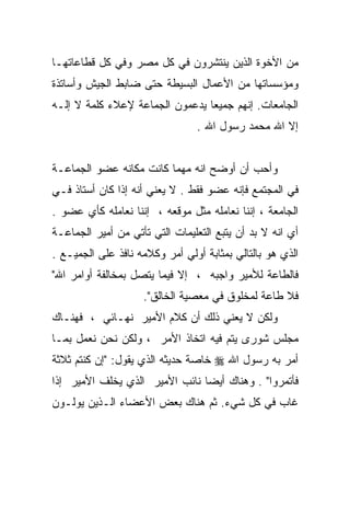 ‫ﻤﻥ ﺍﻷﺨﻭﺓ ﺍﻟﺫﻴﻥ ﻴﻨﺘﺸﺭﻭﻥ ﻓﻲ ﻜل ﻤﺼﺭ ﻭﻓﻲ ﻜل ﻗﻁﺎﻋﺎﺘﻬـﺎ‬
‫ﻭﻤﺅﺴﺴﺎﺘﻬﺎ ﻤﻥ ﺍﻷﻋﻤﺎل ﺍﻟﺒﺴﻴﻁﺔ ﺤﺘﻰ ﻀﺎﺒﻁ ﺍﻟﺠﻴﺵ ﻭﺃﺴﺎﺘﺫﺓ‬
‫ﺍﻟﺠﺎﻤﻌﺎﺕ. ﺇﻨﻬﻡ ﺠﻤﻴﻌﺎ ﻴﺩﻋﻤﻭﻥ ﺍﻟﺠﻤﺎﻋﺔ ﻹﻋﻼﺀ ﻜﻠﻤﺔ ﻻ ﺇﻟـﻪ‬
                                ‫ﹰ‬
                                ‫ﺇﻻ ﺍﷲ ﻤﺤﻤﺩ ﺭﺴﻭل ﺍﷲ .‬


‫ﻭﺃﺤﺏ ﺃﻥ ﺃﻭﻀﺢ ﺍﻨﻪ ﻤﻬﻤﺎ ﻜﺎﻨﺕ ﻤﻜﺎﻨﻪ ﻋﻀﻭ ﺍﻟﺠﻤﺎﻋـﺔ‬
‫ﻓﻲ ﺍﻟﻤﺠﺘﻤﻊ ﻓﺈﻨﻪ ﻋﻀﻭ ﻓﻘﻁ . ﻻ ﻴﻌﻨﻲ ﺃﻨﻪ ﺇﺫﺍ ﻜﺎﻥ ﺃﺴﺘﺎﺫ ﻓـﻲ‬
‫ﺍﻟﺠﺎﻤﻌﺔ ، ﺇﻨﻨﺎ ﻨﻌﺎﻤﻠﻪ ﻤﺜل ﻤﻭﻗﻌﻪ ، ﺇﻨﻨﺎ ﻨﻌﺎﻤﻠﻪ ﻜﺄﻱ ﻋﻀﻭ .‬
‫ﺃﻱ ﺍﻨﻪ ﻻ ﺒﺩ ﺃﻥ ﻴﺘﺒﻊ ﺍﻟﺘﻌﻠﻴﻤﺎﺕ ﺍﻟﺘﻲ ﺘﺄﺘﻲ ﻤﻥ ﺃﻤﻴﺭ ﺍﻟﺠﻤﺎﻋـﺔ‬
‫ﺍﻟﺫﻱ ﻫﻭ ﺒﺎﻟﺘﺎﻟﻲ ﺒﻤﺜﺎﺒﺔ ﺃﻭﻟﻲ ﺃﻤﺭ ﻭﻜﻼﻤﻪ ﻨﺎﻓﺫ ﻋﻠﻰ ﺍﻟﺠﻤﻴـﻊ .‬
‫ﻓﺎﻟﻁﺎﻋﺔ ﻟﻸﻤﻴﺭ ﻭﺍﺠﺒﻪ ، ﺇﻻ ﻓﻴﻤﺎ ﻴﺘﺼل ﺒﻤﺨﺎﻟﻔﺔ ﺃﻭﺍﻤﺭ ﺍﷲ"‬
                    ‫ﻓﻼ ﻁﺎﻋﺔ ﻟﻤﺨﻠﻭﻕ ﻓﻲ ﻤﻌﺼﻴﺔ ﺍﻟﺨﺎﻟﻕ".‬
‫ﻭﻟﻜﻥ ﻻ ﻴﻌﻨﻲ ﺫﻟﻙ ﺃﻥ ﻜﻼﻡ ﺍﻷﻤﻴﺭ ﻨﻬـﺎﺌﻲ ، ﻓﻬﻨـﺎﻙ‬
‫ﻤﺠﻠﺱ ﺸﻭﺭﻯ ﻴﺘﻡ ﻓﻴﻪ ﺍﺘﺨﺎﺫ ﺍﻷﻤﺭ ، ﻭﻟﻜﻥ ﻨﺤﻥ ﻨﻌﻤل ﺒﻤـﺎ‬
‫ﺃﻤﺭ ﺒﻪ ﺭﺴﻭل ﺍﷲ ‪ ‬ﺨﺎﺼﺔ ﺤﺩﻴﺜﻪ ﺍﻟﺫﻱ ﻴﻘﻭل: "ﺇﻥ ﻜﻨﺘﻡ ﺜﻼﺜﺔ‬
‫ﻓﺄﺘﻤﺭﻭﺍ" . ﻭﻫﻨﺎﻙ ﺃﻴﻀﺎ ﻨﺎﺌﺏ ﺍﻷﻤﻴﺭ ﺍﻟﺫﻱ ﻴﺨﻠﻑ ﺍﻷﻤﻴﺭ ﺇﺫﺍ‬
‫ﻏﺎﺏ ﻓﻲ ﻜل ﺸﻲﺀ. ﺜﻡ ﻫﻨﺎﻙ ﺒﻌﺽ ﺍﻷﻋﻀﺎﺀ ﺍﻟـﺫﻴﻥ ﻴﻭﻟـﻭﻥ‬
 