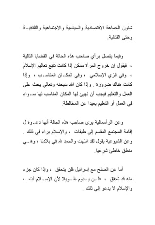 ‫ﺸﺌﻭﻥ ﺍﻟﺠﻤﺎﻋﺔ ﺍﻻﻗﺘﺼﺎﺩﻴﺔ ﻭﺍﻟﺴﻴﺎﺴﻴﺔ ﻭﺍﻻﺠﺘﻤﺎﻋﻴﺔ ﻭﺍﻟﺜﻘﺎﻓﻴـﺔ‬
                                           ‫ﻭﺤﺘﻰ ﺍﻟﻘﺘﺎﻟﻴﺔ.‬


‫ﻭﻓﻴﻤﺎ ﻴﺘﺼل ﺒﺭﺃﻱ ﺼﺎﺤﺏ ﻫﺫﻩ ﺍﻟﺤﺎﻟﺔ ﻓﻲ ﺍﻟﻘﻀﺎﻴﺎ ﺍﻟﺘﺎﻟﻴﺔ‬
‫، ﻓﻴﻘﻭل ﺇﻥ ﺨﺭﻭﺝ ﺍﻟﻤﺭﺃﺓ ﻤﻤﻜﻥ ﺇﺫﺍ ﻜﺎﻨﺕ ﺘﺘﺒﻊ ﺘﻌﺎﻟﻴﻡ ﺍﻹﺴﻼﻡ‬
‫، ﻭﻓﻲ ﺍﻟﺯﻱ ﺍﻹﺴﻼﻤﻲ ، ﻭﻓﻲ ﺍﻟﻤﻜـﺎﻥ ﺍﻟﻤﻨﺎﺴـﺏ ، ﻭﺇﺫﺍ‬
‫ﻜﺎﻨﺕ ﻫﻨﺎﻙ ﻀﺭﻭﺭﺓ . ﻭﺇﺫﺍ ﻜﺎﻥ ﺍﷲ ﺴﺒﺤﻨﻪ ﻭﺘﻌﺎﻟﻲ ﻴﺤﺙ ﻋﻠﻰ‬
‫ﺍﻟﻌﻤل ﻭﺍﻟﺘﻌﻠﻴﻡ ﻓﻴﺠﺏ ﺃﻥ ﻨﻬﻴﺊ ﻟﻬﺎ ﺍﻟﻤﻜﺎﻥ ﺍﻟﻤﻨﺎﺴﺏ ﻟﻬﺎ ﺴـﻭﺍﺀ‬
                   ‫ﻓﻲ ﺍﻟﻌﻤل ﺃﻭ ﺍﻟﺘﻌﻠﻴﻡ ﺒﻌﻴﺩﺍ ﻋﻥ ﺍﻟﻤﺨﺎﻟﻁﺔ.‬
                                ‫ﹰ‬


‫ﻭﻋﻥ ﺍﻟﺭﺃﺴﻤﺎﻟﻴﺔ ﻴﺭﻯ ﺼﺎﺤﺏ ﻫﺫﻩ ﺍﻟﺤﺎﻟﺔ ﺃﻨﻬﺎ ﺩﻋـﻭﺓ ل‬
‫ﺇﻗﺎﻤﺔ ﺍﻟﻤﺠﺘﻤﻊ ﺍﻟﻤﻘﺴﻡ ﺇﻟﻰ ﻁﺒﻘﺎﺕ ، ﻭﺍﻹﺴﻼﻡ ﺒﺭﺍﺀ ﻓﻲ ﺫﻟﻙ .‬
‫ﻭﻋﻥ ﺍﻟﺸﻴﻭﻋﻴﺔ ﻴﻘﻭل ﻟﻘﺩ ﺍﻨﺘﻬﺕ ﻭﺍﻟﺤﻤﺩ ﷲ ﻓﻲ ﺒﻼﺩﻨﺎ ، ﻭﻫـﻲ‬
                                    ‫ﻤﻨﻁﻕ ﺨﺎﻁﺊ ﺸﺭﻋﻴﺎ.‬


‫ﺃﻤﺎ ﻋﻥ ﺍﻟﺼﻠﺢ ﻤﻊ ﺇﺴﺭﺍﺌﻴل ﻓﻠﻥ ﻴﺘﺤﻘﻕ ، ﻭﺇﺫﺍ ﻜﺎﻥ ﺠﺯﺀ‬
‫ﻤﻨﻪ ﻗﺩ ﺘﺤﻘﻕ ، ﻓﻠـﻥ ﻴـﺩﻭﻡ ﻁـﻭﻴﻼ ﻷﻥ ﺍﻹﺴـﻼﻡ ﺁﺕ ،‬
               ‫ﹰ‬
                              ‫ﻭﺍﻹﺴﻼﻡ ﻻ ﻴﺩﻋﻭ ﺇﻟﻰ ﺫﻟﻙ .‬
 