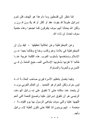 ‫ﺇﻨﻨﺎ ﻨﻨﻅﺭ ﺇﻟﻰ ﻓﻠﺴﻁﻴﻥ ﻭﻤﺎ ﺩﺍﻡ ﻫﺫﺍ ﻫﻭ ﺍﻟﻬﺩﻑ ﻓﻠﻥ ﺘﺩﻭﻡ‬
‫ﺇﺴﺭﺍﺌﻴل ﻁﻭﻴﻼ ﻗﺩ ﻴﻔﻭﺕ ﻋﻘﺩ ﺃﻭ ﺃﻜﺜﺭ ﺃﻭ ﻗﺩ ﻴﻜـﻭﻥ ﻗـﺭﻥ ﻭ‬
                                       ‫ﹰ‬
‫ﻭﻟﻜﻥ ﺍﷲ ﻴﺤﺩﺜﻨﺎ ﺃﻨﻬﻡ ﺴﻭﻑ ﻴﺘﻔﺭﻗﻭﻥ ﻜﻤﺎ ﺘﺠﻤﻌﻭﺍ ﻭﻫﺫﻩ ﺤﺘﻤﻴﺔ‬
                                 ‫ﺴﻭﻑ ﺘﺤﺩﺙ ﺇﻥ ﺸﺎﺀ ﺍﷲ.‬


‫ﻭﻋﻥ ﺍﻟﺩﻴﻤﻘﺭﺍﻁﻴﺔ ﻭﻋﻥ ﺇﻤﻜﺎﻨﻴﺔ ﺘﺤﻘﻴﻘﻬﺎ ، ﻓﻴﻘـﻭل ﺇﻥ‬
‫ﺍﻟﺩﻴﻤﻘﺭﺍﻁﻴﺔ ﻓﻲ ﺒﻼﺩﻨﺎ ﻭﻫﻡ ﻭﻜﺫﺏ ﻭﺨﺩﺍﻉ ﻭﻁﺎﻟﻤﺎ ﺒﻌﻴﺩﺍ ﻋـﻥ‬
    ‫ﹰ‬
‫ﺍﻹﺴﻼﻡ ﻭﻨﺴﺘﺨﺩﻤﻬﺎ ﺒﺄﺴﻠﻭﺏ ﺍﻟﻐﺭﺏ. ﻫﺫﻩ ﺍﻟﻜﻠﻤﺔ ﻏﺭﻴﺒﺔ ﻋﻨـﺎ‬
‫ﻁﺎﻟﻤﺎ ﻻ ﻨﻘﺭﻨﻬﺎ ﺒﺄﺴﻠﻭﺒﻬﺎ ﺍﻹﺴﻼﻤﻲ ﺍﻟﺼـﺤﻴﺢ ﺍﻟﻤﺘﻤﺜـل ﻓـﻲ‬
                              ‫ﺍﻟﺸﻭﺭﻯ ﻭﺍﻟﺤﺭﻴﺔ ﻭﺍﻟﻤﺴﺎﻭﺍﺓ.‬


‫ﻭﻓﻴﻤﺎ ﻴﺘﺼل ﺒﺘﻨﻅﻴﻡ ﺍﻷﺴﺭﺓ ﻓﻴﺭﻯ ﺼﺎﺤﺏ ﺍﻟﺤﺎﻟـﺔ ﺍﻨـﻪ‬
‫ﻟﻴﺱ ﺤﺭﺍﻡ ﻭﻟﻜﻥ ﺍﻟﺤﺭﺍﻡ ﻫﻭ ﺍﻟﺘﺤﺩﻴﺩ . ﺇﻥ ﺍﻟﻌﺎﻟﻡ ﺍﻟﻐﺭﺒﻲ ﻴﺭﻴـﺩ‬
‫ﺃﻥ ﻴﺘﺤﺩﺩ ﻋﺩﺩ ﺴﻜﺎﻨﻪ ﺤﺘﻰ ﻻ ﻨﺘﻔﻭﻕ ﻋﻠﻰ ﺇﺴـﺭﺍﺌﻴل ﺍﻟﻬـﺩﻑ‬
‫ﺍﻟﺭﺌﻴﺴﻲ ﻫﻭ ﺃﻥ ﺘﺘﻔﻭﻕ ﺇﺴﺭﺍﺌﻴل ﻋﻠﻴﻨﺎ ﻭﺘﺼﺒﺢ ﺍﻟﻨﻌﻤﺔ ﺍﻟﺘﻲ ﺃﻨﻌﻡ‬
‫ﺍﻟﻠﻬﺒﻬﺎ ﻋﻠﻴﻨﺎ ﻭﺍﻟﺘﻲ ﺴﻭﻑ ﻴﺘﺒﺎﻫﻰ ﺍﻟﺭﺴﻭل ﺒﻬﺎ ﻴﻭﻡ ﺍﻟﻘﻴﺎﻤـﺔ ،‬
‫ﻤﻨﻌﺩﻤﺔ ، ﺇﻨﻬﻡ ﻴﺭﻴﺩﻭﻥ ﻟﻨﺎ ﺍﻟﻘﻠﺔ ﺤﺘﻰ ﺘﻜﻭﻥ ﺍﻟﻐﻠﺒﺔ ﻹﺴـﺭﺍﺌﻴل‬
                                                  ‫ﻭﻟﻬﻡ .‬
                               ‫***‬
 