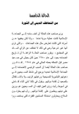 ‫א‪‬א‪‬‬
          ‫‪    ‬‬


‫ﻴﺭﻯ ﺼﺎﺤﺏ ﻫﺫﻩ ﺍﻟﺤﺎﻟﺔ ﺃﻥ ﺍﻨﻀـﻤﺎﻤﻪ ﺇﻟـﻰ ﺍﻟﺠﻤﺎﻋـﺔ‬
‫ﺍﻹﺴﻼﻤﻴﺔ ﻜﺎﻨﺕ ﻋﻤﻠﻴﺔ ﺴﺭﻴﺔ ﺘﻤﺎﻤﺎ ، ﻭﺇﺫﺍ ﻜﺎﻥ ﻴﺨﻔﻴﻬﺎ ﻋـﻥ‬
                      ‫ﹰ‬
‫ﺃﺴﺭﺘﻪ ﺍﻟﺘﻲ ﻜﺎﻨﺕ ﺘﻌﺎﺭﺽ ﻤﺜل ﻫﺫﻩ ﺍﻟﺠﻤﺎﻋﺎﺕ ، ﻭﺍﻟﺘﻲ ﺘﺭﻯ‬
‫ﺃﻨﻬﺎ ﻏﻴﺭ ﺸﺭﻋﻴﺔ ﻭﻫﻲ ﻓﻲ ﺫﻟﻙ ﻻ ﺘﺨﺘﻠﻑ ﻋﻥ ﺍﻟﺭﺃﻱ ﺍﻟﺴـﺎﺌﺩ‬
‫ﻓﻲ ﺍﻟﻤﺠﺘﻤﻊ ، ﻭﻴﻘﺭﺭ ﺼﺎﺤﺏ ﺍﻟﺤﺎﻟـﺔ ﺍﻟﺭﺍﻫﻨـﺔ ﺃﻥ ﺘـﺎﺭﻴﺦ‬
‫ﺍﻨﻀﻤﺎﻤﻪ ﻴﻌﻭﺩ ﺇﻟﻰ ﻋﺎﻡ ٠٨٩١ ﺤﻴﻥ ﻜﺎﻥ ﻴﻌﻴﺵ ﻓﻲ ﺼـﻌﻴﺩ‬
‫ﻤﺼﺭ ﻗﺒل ﺍﻟﺘﺤﺎﻗﻪ ﺒﻌﻤﻠﻪ ﺍﻟﺤﺎﻟﻲ ﻓﻲ ﻋﺎﻡ ٤٨٩١ . ﻟﻘـﺩ ﻗـﺭﺭ‬
‫ﺼﺎﺤﺏ ﻫﺫﻩ ﺍﻟﺤﺎﻟﺔ ﺃﻴﻀﺎ ﺃﻥ ﺍﻟﺴﺒﺏ ﺍﻟﺭﺌﻴﺴﻲ ﻻﻨﻀﻤﺎﻤﻪ ﺇﻟـﻰ‬
‫ﺍﻟﺠﻤﺎﻋﺔ ﺍﻹﺴﻼﻤﻴﺔ ﺘﺤﺩﻴﺩﺍ ﻴﺭﺠﻊ ﺇﻟﻰ ﻨﺸﺎﻁ ﺍﻟﻤﺴـﻴﺤﻴﻴﻥ ﻓـﻲ‬
                             ‫ﹰ‬
‫ﺩﻋﻭﺘﻬﻡ ﺍﻟﺘﺒﺸﻴﺭﻴﺔ ﻟﻠﻤﺴﻴﺤﻴﺔ ﻭﺭﻏﺒﺘﻬﻡ ﺍﻟﺭﺌﻴﺴـﻴﺔ ﺒﺎﻻﺴـﺘﻘﻼل‬
‫ﺒﺎﻟﺼﻌﻴﺩ ل ﺇﻗﺎﻤﺔ ﺩﻭﻟﺘﻬﻡ. ﻭﻴﻘﻭل ﻓﻲ ﺫﻟﻙ" ﺇﻨﻨﻲ ﺃﺜﻨﺎﺀ ﺇﻗـﺎﻤﺘﻲ‬
‫ﻓﻲ ﺃﺴﻴﻭﻁ ﺭﺃﻴﺕ ﺭﺅﻯ ﺍﻟﻌﻴﻥ ﻜﻴﻑ ﺃﻥ ﺍﻟﻤﺴـﻴﺤﻴﻴﻥ ﻏﻴـﻭﺭﻴﻥ‬
‫ﻋﻠﻰ ﺩﻴﻨﻬﻡ ﻭﻴﻌﻠﻤﻭﻥ ﻋﻠﻰ ﺇﻗﺎﻤﺔ ﺩﻭﻟﺘﻬﻡ.. ﺭﺃﻴـﺘﻬﻡ ﻴﺨﺯﻨـﻭﻥ‬
‫ﺍﻟﺴﻼﺡ ﻭﻴﺤﺎﻭﻟﻭﻥ ﺍﺴﺘﻤﺎﻟﺔ ﺍﻟﻤﺴﻠﻤﻴﻥ ﺍﻟﻔﻘﺭﺍﺀ ﻟﻜﻲ ﻴﺴﺘﻨﺼـﺭﻭﺍ‬
 