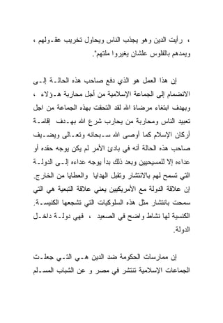 ‫، ﺭﺃﻴﺕ ﺍﻟﺩﻴﻥ ﻭﻫﻭ ﻴﺠﺫﺏ ﺍﻟﻨﺎﺱ ﻭﻴﺤﺎﻭل ﺘﺨﺭﻴﺏ ﻋﻘـﻭﻟﻬﻡ ،‬
                     ‫ﻭﻴﻤﺩﻫﻡ ﺒﺎﻟﻔﻠﻭﺱ ﻋﻠﺸﺎﻥ ﻴﻐﻴﺭﻭﺍ ﻤﻠﺘﻬﻡ".‬


‫ﺇﻥ ﻫﺫﺍ ﺍﻟﻌﻤل ﻫﻭ ﺍﻟﺫﻱ ﺩﻓﻊ ﺼﺎﺤﺏ ﻫﺫﻩ ﺍﻟﺤﺎﻟـﺔ ﺇﻟـﻰ‬
‫ﺍﻻﻨﻀﻤﺎﻡ ﺇﻟﻰ ﺍﻟﺠﻤﺎﻋﺔ ﺍﻹﺴﻼﻤﻴﺔ ﻤﻥ ﺃﺠل ﻤﺤﺎﺭﺒﺔ ﻫـﺅﻻﺀ ،‬
‫ﻭﺒﻬﺩﻑ ﺍﺒﺘﻐﺎﺀ ﻤﺭﻀﺎﺓ ﺍﷲ ﻟﻘﺩ ﺍﻟﺘﺤﻘﺕ ﺒﻬﺫﻩ ﺍﻟﺠﻤﺎﻋﺔ ﻤﻥ ﺍﺠل‬
‫ﺘﻌﺒﻴﺩ ﺍﻟﻨﺎﺱ ﻭﻤﺤﺎﺭﺒﺔ ﻤﻥ ﻴﺤﺎﺭﺏ ﺸﺭﻉ ﺍﷲ ﺒﻬـﺩﻑ ﺇﻗﺎﻤـﺔ‬
‫ﺃﺭﻜﺎﻥ ﺍﻹﺴﻼﻡ ﻜﻤﺎ ﺃﻭﺼﻰ ﺍﷲ ﺴـﺒﺤﺎﻨﻪ ﻭﺘﻌـﺎﻟﻰ ﻭﻴﻀـﻴﻑ‬
‫ﺼﺎﺤﺏ ﻫﺫﻩ ﺍﻟﺤﺎﻟﺔ ﺃﻨﻪ ﻓﻲ ﺒﺎﺩﺉ ﺍﻷﻤﺭ ﻟﻡ ﻴﻜﻥ ﻴﻭﺠﻪ ﺤﻘﺩﻩ ﺃﻭ‬
‫ﻋﺩﺍﺀﻩ ﺇﻻ ﻟﻠﻤﺴﻴﺤﻴﻴﻥ ﻭﺒﻌﺩ ﺫﻟﻙ ﺒﺩﺃ ﻴﻭﺠﻪ ﻋﺩﺍﺀﻩ ﺇﻟـﻰ ﺍﻟﺩﻭﻟـﺔ‬
‫ﺍﻟﺘﻲ ﺘﺴﻤﺢ ﻟﻬﻡ ﺒﺎﻻﻨﺘﺸﺎﺭ ﻭﺘﻘﺒل ﺍﻟﻬﺩﺍﻴﺎ ﻭﺍﻟﻌﻁﺎﻴﺎ ﻤﻥ ﺍﻟﺨﺎﺭﺝ.‬
‫ﺇﻥ ﻋﻼﻗﺔ ﺍﻟﺩﻭﻟﺔ ﻤﻊ ﺍﻷﻤﺭﻴﻜﻴﻴﻥ ﻴﻌﻨﻲ ﻋﻼﻗﺔ ﺍﻟﺘﺒﻌﻴﺔ ﻫﻲ ﺍﻟﺘﻲ‬
‫ﺴﻤﺤﺕ ﺒﺎﻨﺘﺸﺎﺭ ﻤﺜل ﻫﺫﻩ ﺍﻟﺴﻠﻭﻜﻴﺎﺕ ﺍﻟﺘﻲ ﺘﺸﺠﻌﻬﺎ ﺍﻟﻜﻨﻴﺴـﺔ.‬
‫ﺍﻟﻜﻨﺴﻴﺔ ﻟﻬﺎ ﻨﺸﺎﻁ ﻭﺍﻀﺢ ﻓﻲ ﺍﻟﺼﻌﻴﺩ ، ﻓﻬﻲ ﺩﻭﻟـﺔ ﺩﺍﺨـل‬
                                                 ‫ﺍﻟﺩﻭﻟﺔ.‬


‫ﺇﻥ ﻤﻤﺎﺭﺴﺎﺕ ﺍﻟﺤﻜﻭﻤﺔ ﻀﺩ ﺍﻟﺩﻴﻥ ﻫـﻲ ﺍﻟﺘـﻲ ﺠﻌﻠـﺕ‬
‫ﺍﻟﺠﻤﺎﻋﺎﺕ ﺍﻹﺴﻼﻤﻴﺔ ﺘﻨﺘﺸﺭ ﻓﻲ ﻤﺼﺭ ﻭ ﻋﻥ ﺍﻟﺸﺒﺎﺏ ﺍﻟﻤﺴـﻠﻡ‬
 