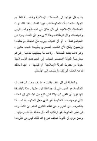 ‫ﺒﺩﺃ ﻴﺩﺨل ﺃﻓﻭﺍﺠﺎ ﺇﻟﻰ ﺍﻟﺠﻤﺎﻋﺎﺕ ﺍﻹﺴﻼﻤﻴﺔ ﻭﺨﺎﺼـﺔ ﺘﻨﻅـﻴﻡ‬
                                   ‫ﹰ‬
‫ﺍﻟﺠﻬﺎﺩ ﻋﻨﺩﻤﺎ ﺒﺩﺃﺕ ﺍﻟﺤﻜﻭﻤﺔ ﺘﺩﺏ ﻓﻴﻬﺎ ﺍﻟﻔﺴﺎﺩ . ﻟﻘﺩ ﺍﻨﺘﺸـﺭﺕ‬
‫ﺍﻟﺠﻤﺎﻋﺎﺕ ﺍﻹﺴﻼﻤﻴﺔ ﻓﻲ ﻜل ﻤﻜﺎﻥ ﻓﻲ ﺍﻟﻤﺼﺎﻨﻊ ﻭﺍﻟﻤـﺩﺍﺭﺱ‬
‫ﻭﺍﻟﺠﺎﻤﻌﺎﺕ ﻭﻜل ﺍﻟﻭﻅﺎﺌﻑ ﻭﻫﺫﺍ ﻻ ﻴﺭﺠﻊ ﻷﻥ ﺍﻟﻔﺴﺎﺩ ﻴﺴﻭﺩ ﻓﻲ‬
‫ﺍﻟﻤﺠﺘﻤﻊ ﻓﻘﻁ ، ﺃﻭ ﺃﻥ ﺍﻟﺸﺒﺎﺏ ﻴﻬﺭﺏ ﻤﻥ ﺍﻟﻤﺠﺘﻤـﻊ ﻤﺜﻠﻤـﺎ‬
‫ﻴﺯﻋﻤﻭﻥ ﻭﻟﻜﻥ ﻷﻥ ﺍﻟﺸﻌﺏ ﺍﻟﻤﺼﺭﻱ ﺒﻁﺒﻴﻌﺘﻪ ﺸﻌﺏ ﻤﺘﺩﻴﻥ ،‬
‫ﻭﻫﻭ ﺩﺍﺌﻤﺎ ﻴﻨﺸﺩ ﺍﻟﺠﻤﺎﻋﺔ ، ﻭﺩﺍﺌﻤﺎ ﻤﺎ ﻴﺴﺘﺠﻴﺏ ﻟﻨﺩﺍﺌﻬﺎ . ﻓﺒﺭﻏﻡ‬
                                                ‫ﹰ‬
‫ﻤﻌﺎﺭﻀﺔ ﺍﻟﺩﻭﻟﺔ ﻻﻨﻀﻤﺎﻡ ﺍﻟﺸﺒﺎﺏ ﺇﻟﻰ ﺍﻟﺠﻤﺎﻋﺎﺕ ﺍﻹﺴـﻼﻤﻴﺔ‬
‫ﺨﻭﻓﺎ ﻤﻥ ﺤﺩﻭﺙ ﺍﻟﺩﻭﻟﺔ ﺍﻹﺴﻼﻤﻴﺔ ﺃﻭ ﻗﻴﺎﻤﻬﺎ ، ﺃﻨﻬﺎ ﻟـﺫﻟﻙ‬
                                              ‫ﹰ‬
                ‫ﺘﻭﺠﻪ ﺍﻟﻌﻨﻑ ﺇﻟﻰ ﻜل ﻤﺎ ﻴﻨﺘﺴﺏ ﺇﻟﻰ ﺍﻹﺴﻼﻡ.‬


‫ﻭﺍﻟﺤﻘﻴﻘﺔ ﺃﻥ ﻜل ﻋﻨﻑ ﻴﻘﺎﺒﻠـﻪ ﻋﻨـﻑ ﻤﻀـﺎﺩ. ﻓﻌﻨـﻑ‬
‫ﺍﻟﺤﻜﻭﻤﺔ ﻫﻭ ﺍﻟﺴﺒﺏ ﻓﻲ ﺃﻥ ﺠﻤﺎﻋﺘﻨﺎ ﺘﺭﺩ ﻋﻠﻴﻬﺎ . ﻫﺫﺍ ﺒﺎﻹﻀﺎﻓﺔ‬
‫ﺇﻨﻬﺎ ﺘﺭﻴﺩ ﺃﻥ ﺘﻠﻐﻲ ﺸﺭﻋﻴﺘﻨﺎ ﺍﻟﺘﻲ ﺘﺘﺒﻊ ﻤﻥ ﺍﻹﺴﻼﻡ. ﺇﻥ ﺍﻟﻌﻨﻑ‬
‫ﺍﻟﺫﻱ ﻨﻭﺠﻬﻪ ﻀﺩ ﺍﻟﺤﻜﻭﻤﺔ ﻫﻭ ﺍﻟﺫﻱ ﺠﻌل ﺍﻟﺤﻜﻭﻤـﺔ ﺘﺼـﻔﻨﺎ‬
‫ﺒﺎﻟﺘﻁﺭﻑ. ﺃﻱ ﺍﻟﺨﺭﻭﺝ ﻋﻥ ﻨﻅﺎﻡ ﺍﻟﻘﺎﻨﻭﻥ ﺍﻟﻘﺎﺌﻡ. ﺇﻥ ﺍﻟﺘﻁـﺭﻑ‬
‫ﻓﻲ ﻨﻅﺭ ﺍﻟﺤﻜﻭﻤﺔ ﻫﻭ ﺍﺭﺘﻜﺎﺏ ﺃﻓﻌـﺎل ﻤﺨﺎﻟﻔـﺔ ﻟﺸـﺭﻋﻴﺘﻬﺎ .‬
‫ﻭﻨﺤﻥ ﻨﺭﻯ ﺃﻥ ﺍﻟﺩﻭﻟﺔ ﺘﺨﺎﻟﻑ ﺸﺭﻉ ﺍﷲ ﻟﺫﻟﻙ ﻓﻬﻲ ﻓﻲ ﻨﻅﺭﻨـﺎ‬
 