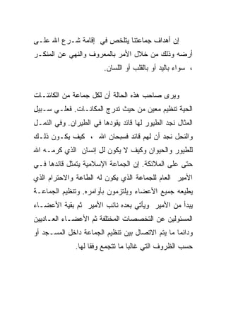 ‫ﺇﻥ ﺃﻫﺩﺍﻑ ﺠﻤﺎﻋﺘﻨﺎ ﻴﺘﻠﺨﺹ ﻓﻲ ﺇﻗﺎﻤﺔ ﺸـﺭﻉ ﺍﷲ ﻋﻠـﻰ‬
‫ﺃﺭﻀﻪ ﻭﺫﻟﻙ ﻤﻥ ﺨﻼل ﺍﻷﻤﺭ ﺒﺎﻟﻤﻌﺭﻭﻑ ﻭﺍﻟﻨﻬﻲ ﻋﻥ ﺍﻟﻤﻨﻜـﺭ‬
                        ‫، ﺴﻭﺍﺀ ﺒﺎﻟﻴﺩ ﺃﻭ ﺒﺎﻟﻘﻠﺏ ﺃﻭ ﺍﻟﻠﺴﺎﻥ.‬


‫ﻭﻴﺭﻯ ﺼﺎﺤﺏ ﻫﺫﻩ ﺍﻟﺤﺎﻟﺔ ﺃﻥ ﻟﻜل ﺠﻤﺎﻋﺔ ﻤﻥ ﺍﻟﻜﺎﺌﻨـﺎﺕ‬
‫ﺍﻟﺤﻴﺔ ﺘﻨﻅﻴﻡ ﻤﻌﻴﻥ ﻤﻥ ﺤﻴﺙ ﺘﺩﺭﺝ ﺍﻟﻤﻜﺎﻨـﺎﺕ. ﻓﻌﻠـﻲ ﺴـﺒﻴل‬
‫ﺍﻟﻤﺜﺎل ﻨﺠﺩ ﺍﻟﻁﻴﻭﺭ ﻟﻬﺎ ﻗﺎﺌﺩ ﻴﻘﻭﺩﻫﺎ ﻓﻲ ﺍﻟﻁﻴﺭﺍﻥ. ﻭﻓﻲ ﺍﻟﻨﻤـل‬
‫ﻭﺍﻟﻨﺤل ﻨﺠﺩ ﺃﻥ ﻟﻬﻡ ﻗﺎﺌﺩ ﻓﺴﺒﺤﺎﻥ ﺍﷲ ، ﻜﻴﻑ ﻴﻜـﻭﻥ ﺫﻟـﻙ‬
‫ﻟﻠﻁﻴﻭﺭ ﻭﺍﻟﺤﻴﻭﺍﻥ ﻭﻜﻴﻑ ﻻ ﻴﻜﻭﻥ ﻟل ﺇﻨﺴﺎﻥ ﺍﻟﺫﻱ ﻜﺭﻤـﻪ ﺍﷲ‬
‫ﺤﺘﻰ ﻋﻠﻰ ﺍﻟﻤﻼﺌﻜﺔ. ﺇﻥ ﺍﻟﺠﻤﺎﻋﺔ ﺍﻹﺴﻼﻤﻴﺔ ﻴﺘﻤﺜل ﻗﺎﺌﺩﻫﺎ ﻓـﻲ‬
‫ﺍﻷﻤﻴﺭ ﺍﻟﻌﺎﻡ ﻟﻠﺠﻤﺎﻋﺔ ﺍﻟﺫﻱ ﻴﻜﻭﻥ ﻟﻪ ﺍﻟﻁﺎﻋﺔ ﻭﺍﻻﺤﺘﺭﺍﻡ ﺍﻟﺫﻱ‬
‫ﻴﻁﻴﻌﻪ ﺠﻤﻴﻊ ﺍﻷﻋﻀﺎﺀ ﻭﻴﻠﺘﺯﻤﻭﻥ ﺒﺄﻭﺍﻤﺭﻩ. ﻭﺘﻨﻅﻴﻡ ﺍﻟﺠﻤﺎﻋـﺔ‬
‫ﻴﺒﺩﺃ ﻤﻥ ﺍﻷﻤﻴﺭ ﻭﻴﺄﺘﻲ ﺒﻌﺩﻩ ﻨﺎﺌﺏ ﺍﻷﻤﻴﺭ ﺜﻡ ﺒﻘﻴﺔ ﺍﻷﻋﻀـﺎﺀ‬
‫ﺍﻟﻤﺴﺌﻭﻟﻴﻥ ﻋﻥ ﺍﻟﺘﺨﺼﺼﺎﺕ ﺍﻟﻤﺨﺘﻠﻔﺔ ﺜﻡ ﺍﻷﻋﻀـﺎﺀ ﺍﻟﻌـﺎﺩﻴﻴﻥ‬
‫ﻭﺩﺍﺌﻤﺎ ﻤﺎ ﻴﺘﻡ ﺍﻻﺘﺼﺎل ﺒﻴﻥ ﺘﻨﻅﻴﻡ ﺍﻟﺠﻤﺎﻋﺔ ﺩﺍﺨل ﺍﻟﻤﺴـﺠﺩ ﺃﻭ‬
              ‫ﺤﺴﺏ ﺍﻟﻅﺭﻭﻑ ﺍﻟﺘﻲ ﻏﺎﻟﺒﺎ ﻤﺎ ﺘﺘﺠﻤﻊ ﻭﻓﻘﺎ ﻟﻬﺎ.‬
                                 ‫ﹰ‬
 