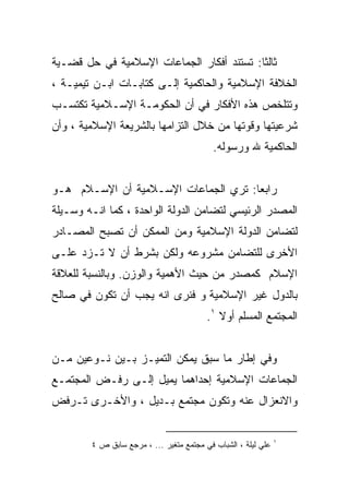 ‫ﺜﺎﻟﺜﺎ: ﺘﺴﺘﻨﺩ ﺃﻓﻜﺎﺭ ﺍﻟﺠﻤﺎﻋﺎﺕ ﺍﻹﺴﻼﻤﻴﺔ ﻓﻲ ﺤل ﻗﻀـﻴﺔ‬
                                          ‫ﹰ‬
‫ﺍﻟﺨﻼﻓﺔ ﺍﻹﺴﻼﻤﻴﺔ ﻭﺍﻟﺤﺎﻜﻤﻴﺔ ﺇﻟـﻰ ﻜﺘﺎﺒـﺎﺕ ﺍﺒـﻥ ﺘﻴﻤﻴـﺔ ،‬
‫ﻭﺘﺘﻠﺨﺹ ﻫﺫﻩ ﺍﻷﻓﻜﺎﺭ ﻓﻲ ﺃﻥ ﺍﻟﺤﻜﻭﻤـﺔ ﺍﻹﺴـﻼﻤﻴﺔ ﺘﻜﺘﺴـﺏ‬
‫ﺸﺭﻋﻴﺘﻬﺎ ﻭﻗﻭﺘﻬﺎ ﻤﻥ ﺨﻼل ﺍﻟﺘﺯﺍﻤﻬﺎ ﺒﺎﻟﺸﺭﻴﻌﺔ ﺍﻹﺴﻼﻤﻴﺔ ، ﻭﺃﻥ‬
                                           ‫ﺍﻟﺤﺎﻜﻤﻴﺔ ﷲ ﻭﺭﺴﻭﻟﻪ.‬


‫ﺭﺍﺒﻌﺎ: ﺘﺭﻱ ﺍﻟﺠﻤﺎﻋﺎﺕ ﺍﻹﺴـﻼﻤﻴﺔ ﺃﻥ ﺍﻹﺴـﻼﻡ ﻫـﻭ‬
                                     ‫ﹰ‬
‫ﺍﻟﻤﺼﺩﺭ ﺍﻟﺭﺌﻴﺴﻲ ﻟﺘﻀﺎﻤﻥ ﺍﻟﺩﻭﻟﺔ ﺍﻟﻭﺍﺤﺩﺓ ، ﻜﻤﺎ ﺍﻨـﻪ ﻭﺴـﻴﻠﺔ‬
‫ﻟﺘﻀﺎﻤﻥ ﺍﻟﺩﻭﻟﺔ ﺍﻹﺴﻼﻤﻴﺔ ﻭﻤﻥ ﺍﻟﻤﻤﻜﻥ ﺃﻥ ﺘﺼﺒﺢ ﺍﻟﻤﺼـﺎﺩﺭ‬
‫ﺍﻷﺨﺭﻯ ﻟﻠﺘﻀﺎﻤﻥ ﻤﺸﺭﻭﻋﻪ ﻭﻟﻜﻥ ﺒﺸﺭﻁ ﺃﻥ ﻻ ﺘـﺯﺩ ﻋﻠـﻰ‬
‫ﺍﻹﺴﻼﻡ ﻜﻤﺼﺩﺭ ﻤﻥ ﺤﻴﺙ ﺍﻷﻫﻤﻴﺔ ﻭﺍﻟﻭﺯﻥ. ﻭﺒﺎﻟﻨﺴﺒﺔ ﻟﻠﻌﻼﻗﺔ‬
‫ﺒﺎﻟﺩﻭل ﻏﻴﺭ ﺍﻹﺴﻼﻤﻴﺔ ﻭ ﻓﻨﺭﻯ ﺍﻨﻪ ﻴﺠﺏ ﺃﻥ ﺘﻜﻭﻥ ﻓﻲ ﺼﺎﻟﺢ‬
                                         ‫ﺍﻟﻤﺠﺘﻤﻊ ﺍﻟﻤﺴﻠﻡ ﺃﻭﻻ ١.‬
                                            ‫ﹰ‬


‫ﻭﻓﻲ ﺇﻁﺎﺭ ﻤﺎ ﺴﺒﻕ ﻴﻤﻜﻥ ﺍﻟﺘﻤﻴـﺯ ﺒـﻴﻥ ﻨـﻭﻋﻴﻥ ﻤـﻥ‬
‫ﺍﻟﺠﻤﺎﻋﺎﺕ ﺍﻹﺴﻼﻤﻴﺔ ﺇﺤﺩﺍﻫﻤﺎ ﻴﻤﻴل ﺇﻟـﻰ ﺭﻓـﺽ ﺍﻟﻤﺠﺘﻤـﻊ‬
‫ﻭﺍﻻﻨﻌﺯﺍل ﻋﻨﻪ ﻭﺘﻜﻭﻥ ﻤﺠﺘﻤﻊ ﺒـﺩﻴل ، ﻭﺍﻷﺨـﺭﻯ ﺘـﺭﻓﺽ‬


                                                               ‫١‬
        ‫ﻋﻠﻲ ﻟﻴﻠﺔ ، ﺍﻟﺸﺒﺎﺏ ﻓﻲ ﻤﺠﺘﻤﻊ ﻤﺘﻐﻴﺭ ... ، ﻤﺭﺠﻊ ﺴﺎﺒﻕ ﺹ ٤‬
 