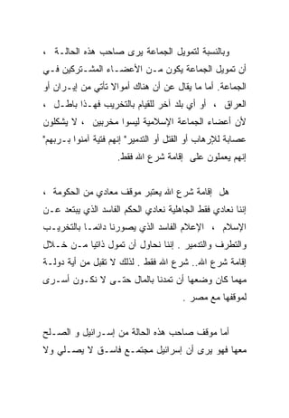 ‫ﻭﺒﺎﻟﻨﺴﺒﺔ ﻟﺘﻤﻭﻴل ﺍﻟﺠﻤﺎﻋﺔ ﻴﺭﻯ ﺼﺎﺤﺏ ﻫﺫﻩ ﺍﻟﺤﺎﻟـﺔ ،‬
‫ﺃﻥ ﺘﻤﻭﻴل ﺍﻟﺠﻤﺎﻋﺔ ﻴﻜﻭﻥ ﻤـﻥ ﺍﻷﻋﻀـﺎﺀ ﺍﻟﻤﺸـﺘﺭﻜﻴﻥ ﻓـﻲ‬
‫ﺍﻟﺠﻤﺎﻋﺔ. ﺃﻤﺎ ﻤﺎ ﻴﻘﺎل ﻋﻥ ﺃﻥ ﻫﻨﺎﻙ ﺃﻤﻭﺍﻻ ﺘﺄﺘﻲ ﻤﻥ ﺇﻴـﺭﺍﻥ ﺃﻭ‬
‫ﺍﻟﻌﺭﺍﻕ ، ﺃﻭ ﺃﻱ ﺒﻠﺩ ﺁﺨﺭ ﻟﻠﻘﻴﺎﻡ ﺒﺎﻟﺘﺨﺭﻴﺏ ﻓﻬـﺫﺍ ﺒﺎﻁـل ،‬
‫ﻷﻥ ﺃﻋﻀﺎﺀ ﺍﻟﺠﻤﺎﻋﺔ ﺍﻹﺴﻼﻤﻴﺔ ﻟﻴﺴﻭﺍ ﻤﺨﺭﺒﻴﻥ ، ﻻ ﻴﺸﻜﻠﻭﻥ‬
‫ﻋﺼﺎﺒﺔ ﻟﻺﺭﻫﺎﺏ ﺃﻭ ﺍﻟﻘﺘل ﺃﻭ ﺍﻟﺘﺩﻤﻴﺭ" ﺇﻨﻬﻡ ﻓﺘﻴﺔ ﺁﻤﻨﻭﺍ ﺒـﺭﺒﻬﻡ"‬
                    ‫ﺇﻨﻬﻡ ﻴﻌﻤﻠﻭﻥ ﻋﻠﻰ ﺇﻗﺎﻤﺔ ﺸﺭﻉ ﺍﷲ ﻓﻘﻁ.‬


‫ﻫل ﺇﻗﺎﻤﺔ ﺸﺭﻉ ﺍﷲ ﻴﻌﺘﺒﺭ ﻤﻭﻗﻑ ﻤﻌﺎﺩﻱ ﻤﻥ ﺍﻟﺤﻜﻭﻤﺔ ،‬
‫ﺇﻨﻨﺎ ﻨﻌﺎﺩﻱ ﻓﻘﻁ ﺍﻟﺠﺎﻫﻠﻴﺔ ﻨﻌﺎﺩﻱ ﺍﻟﺤﻜﻡ ﺍﻟﻔﺎﺴﺩ ﺍﻟﺫﻱ ﻴﺒﺘﻌﺩ ﻋـﻥ‬
‫ﺍﻹﺴﻼﻡ ، ﺍﻹﻋﻼﻡ ﺍﻟﻔﺎﺴﺩ ﺍﻟﺫﻱ ﻴﺼﻭﺭﻨﺎ ﺩﺍﺌﻤـﺎ ﺒﺎﻟﺘﺨﺭﻴـﺏ‬
‫ﻭﺍﻟﺘﻁﺭﻑ ﻭﺍﻟﺘﺩﻤﻴﺭ . ﺇﻨﻨﺎ ﻨﺤﺎﻭل ﺃﻥ ﺘﻤﻭل ﺫﺍﺘﻴﺎ ﻤـﻥ ﺨـﻼل‬
‫ﺇﻗﺎﻤﺔ ﺸﺭﻉ ﺍﷲ.. ﺸﺭﻉ ﺍﷲ ﻓﻘﻁ . ﻟﺫﻟﻙ ﻻ ﺘﻘﺒل ﻤﻥ ﺃﻴﺔ ﺩﻭﻟـﺔ‬
‫ﻤﻬﻤﺎ ﻜﺎﻥ ﻭﻀﻌﻬﺎ ﺃﻥ ﺘﻤﺩﻨﺎ ﺒﺎﻟﻤﺎل ﺤﺘـﻰ ﻻ ﻨﻜـﻭﻥ ﺃﺴـﺭﻯ‬
                                       ‫ﻟﻤﻭﻗﻔﻬﺎ ﻤﻊ ﻤﺼﺭ .‬


‫ﺃﻤﺎ ﻤﻭﻗﻑ ﺼﺎﺤﺏ ﻫﺫﻩ ﺍﻟﺤﺎﻟﺔ ﻤﻥ ﺇﺴـﺭﺍﺌﻴل ﻭ ﺍﻟﺼـﻠﺢ‬
‫ﻤﻌﻬﺎ ﻓﻬﻭ ﻴﺭﻯ ﺃﻥ ﺇﺴﺭﺍﺌﻴل ﻤﺠﺘﻤـﻊ ﻓﺎﺴـﻕ ﻻ ﻴﺼـﻠﻲ ﻭﻻ‬
 