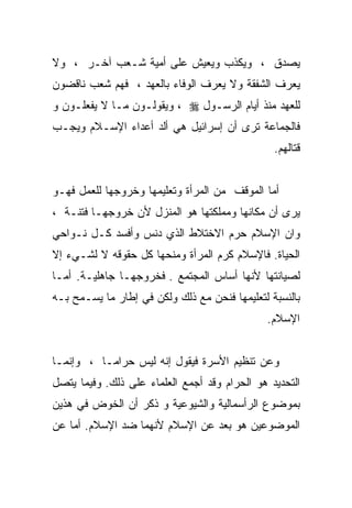 ‫ﻴﺼﺩﻕ ، ﻭﻴﻜﺫﺏ ﻭﻴﻌﻴﺵ ﻋﻠﻰ ﺃﻤﻴﺔ ﺸـﻌﺏ ﺁﺨـﺭ ، ﻭﻻ‬
‫ﻴﻌﺭﻑ ﺍﻟﺸﻔﻘﺔ ﻭﻻ ﻴﻌﺭﻑ ﺍﻟﻭﻓﺎﺀ ﺒﺎﻟﻌﻬﺩ ، ﻓﻬﻡ ﺸﻌﺏ ﻨﺎﻗﻀﻭﻥ‬
‫ﻟﻠﻌﻬﺩ ﻤﻨﺫ ﺃﻴﺎﻡ ﺍﻟﺭﺴـﻭل ‪ ، ‬ﻭﻴﻘﻭﻟـﻭﻥ ﻤـﺎ ﻻ ﻴﻔﻌﻠـﻭﻥ ﻭ‬
‫ﻓﺎﻟﺠﻤﺎﻋﺔ ﺘﺭﻯ ﺃﻥ ﺇﺴﺭﺍﺌﻴل ﻫﻲ ﺃﻟﺩ ﺃﻋﺩﺍﺀ ﺍﻹﺴـﻼﻡ ﻭﻴﺠـﺏ‬
                                                ‫ﻗﺘﺎﻟﻬﻡ.‬


‫ﺃﻤﺎ ﺍﻟﻤﻭﻗﻑ ﻤﻥ ﺍﻟﻤﺭﺃﺓ ﻭﺘﻌﻠﻴﻤﻬﺎ ﻭﺨﺭﻭﺠﻬﺎ ﻟﻠﻌﻤل ﻓﻬـﻭ‬
‫ﻴﺭﻯ ﺃﻥ ﻤﻜﺎﻨﻬﺎ ﻭﻤﻤﻠﻜﺘﻬﺎ ﻫﻭ ﺍﻟﻤﻨﺯل ﻷﻥ ﺨﺭﻭﺠﻬـﺎ ﻓﺘﻨـﺔ ،‬
‫ﻭﺍﻥ ﺍﻹﺴﻼﻡ ﺤﺭﻡ ﺍﻻﺨﺘﻼﻁ ﺍﻟﺫﻱ ﺩﻨﺱ ﻭﺃﻓﺴﺩ ﻜـل ﻨـﻭﺍﺤﻲ‬
‫ﺍﻟﺤﻴﺎﺓ. ﻓﺎﻹﺴﻼﻡ ﻜﺭﻡ ﺍﻟﻤﺭﺃﺓ ﻭﻤﻨﺤﻬﺎ ﻜل ﺤﻘﻭﻗﻪ ﻻ ﻟﺸـﻲﺀ ﺇﻻ‬
‫ﻟﺼﻴﺎﻨﺘﻬﺎ ﻷﻨﻬﺎ ﺃﺴﺎﺱ ﺍﻟﻤﺠﺘﻤﻊ . ﻓﺨﺭﻭﺠﻬـﺎ ﺠﺎﻫﻠﻴـﺔ. ﺃﻤـﺎ‬
‫ﺒﺎﻟﻨﺴﺒﺔ ﻟﺘﻌﻠﻴﻤﻬﺎ ﻓﻨﺤﻥ ﻤﻊ ﺫﻟﻙ ﻭﻟﻜﻥ ﻓﻲ ﺇﻁﺎﺭ ﻤﺎ ﻴﺴـﻤﺢ ﺒـﻪ‬
                                              ‫ﺍﻹﺴﻼﻡ.‬


‫ﻭﻋﻥ ﺘﻨﻅﻴﻡ ﺍﻷﺴﺭﺓ ﻓﻴﻘﻭل ﺇﻨﻪ ﻟﻴﺱ ﺤﺭﺍﻤـﺎ ، ﻭﺇﻨﻤـﺎ‬
‫ﺍﻟﺘﺤﺩﻴﺩ ﻫﻭ ﺍﻟﺤﺭﺍﻡ ﻭﻗﺩ ﺃﺠﻤﻊ ﺍﻟﻌﻠﻤﺎﺀ ﻋﻠﻰ ﺫﻟﻙ. ﻭﻓﻴﻤﺎ ﻴﺘﺼل‬
‫ﺒﻤﻭﻀﻭﻉ ﺍﻟﺭﺃﺴﻤﺎﻟﻴﺔ ﻭﺍﻟﺸﻴﻭﻋﻴﺔ ﻭ ﺫﻜﺭ ﺃﻥ ﺍﻟﺨﻭﺽ ﻓﻲ ﻫﺫﻴﻥ‬
‫ﺍﻟﻤﻭﻀﻭﻋﻴﻥ ﻫﻭ ﺒﻌﺩ ﻋﻥ ﺍﻹﺴﻼﻡ ﻷﻨﻬﻤﺎ ﻀﺩ ﺍﻹﺴﻼﻡ. ﺃﻤﺎ ﻋﻥ‬
 