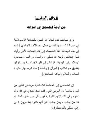 ‫א‪‬א‪ ‬‬
           ‫‪    ‬‬


‫ﻴﺭﻱ ﺼﺎﺤﺏ ﻫﺫﻩ ﺍﻟﺤﺎﻟﺔ ﺍﻨﻪ ﺍﻟﺘﺤﻕ ﺒﺎﻟﺠﻤﺎﻋﺔ ﺍﻹﺴـﻼﻤﻴﺔ‬
‫ﻓﻲ ﻋﺎﻡ ٩٨٩١ ، ﻭﺫﻟﻙ ﻤﻥ ﺨﻼل ﺃﺤﺩ ﺍﻷﺼﺩﻗﺎﺀ ﺍﻟﺫﻱ ﺃﺭﺸﺩﻩ‬
‫ﺇﻟﻰ ﻫﺫﻩ ﺍﻟﺠﻤﺎﻋﺔ. ﻟﻘﺩ ﺍﻨﻀﻤﻤﺕ ﺇﻟﻰ ﻫﺫﻩ ﺍﻟﺠﻤﺎﻋﺔ ﻷﻨﻨﻲ ﺭﺃﻴﺕ‬
‫ﻓﻴﻬﺎ ﺍﻹﺨﻼﺹ ﻟﻭﺠﻪ ﺍﷲ ﺘﻌﺎﻟﻰ ، ﻭﺍﻟﻌﻤل ﻤﻥ ﺃﺠـل ﻨﺼـﺭﺓ‬
‫ﺍﻹﺴﻼﻡ .ﺇﻨﻬﺎ ﺍﻟﻬﺩﺍﻴﺔ ﻭﺍﻟﺭﺸﺎﺩ. ﺇﻥ ﻓﻜﺭ ﺍﻟﺠﻤﺎﻋـﺔ ﻭﺴـﻠﻭﻜﻬﺎ‬
‫ﻴﺘﻁﺎﺒﻕ ﻤﻊ ﺍﻟﻜﺘﺎﺏ ) ﺍﻟﻘﺭﺁﻥ ( ﻭﺍﻟﺴﻨﺔ ) ﺴﻨﺔ ﺍﻟﺭﺴـﻭل ﻋﻠﻴـﻪ‬
                      ‫ﺍﻟﺼﻼﺓ ﻭﺍﻟﺴﻼﻡ ﻭﺃﺘﺒﺎﻋﻪ ﺍﻟﺼﺎﻟﺤﻴﻥ(.‬


‫ﺇﻥ ﺍﻨﻀﻤﺎﻤﻲ ﺇﻟﻰ ﺍﻟﺠﻤﺎﻋﺔ ﺍﻹﺴﻼﻤﻴﺔ ﻋﺭﻀﻨﻲ ﻟﻜﺜﻴﺭ ﻤﻥ‬
‫ﺍﻟﺴﻭﺀ ﺨﺎﺼﺔ ﻤﻥ ﺃﺴﺭﺘﻲ ﺍﻟﺘﻲ ﻭﻗﻔﺕ ﺒﺸﺩﺓ ﻀﺩﻱ ﻓﻲ ﻫﺫﺍ ﻭﺃﻨﺎ‬
‫ﺃﻋﺫﺭﻫﻡ ﻓﻲ ﺫﻟﻙ ﻷﻨﻬﻡ ﻜﺎﻨﻭﺍ ﻴﺨﺎﻓﻭﻥ ﻋﻠﻰ ﻤﻥ ﺒﻁﺵ ﺍﻟﺤﻜـﺎﻡ‬
‫ﻫﺫﺍ ﻤﻥ ﺠﺎﻨﺏ ، ﻭﻤﻥ ﺠﺎﻨﺏ ﺁﺨﺭ ﺃﻨﻬﻡ ﻜﺎﻨﻭﺍ ﻴﻨﻅـﺭﻭﻥ ﺇﻟـﻲ‬
‫‪‬‬
                             ‫ﻭﺇﻟﻰ ﺃﻤﺜﺎﻟﻲ ﺒﺄﻨﻨﺎ ﻤﺘﻁﺭﻓﻭﻥ.‬
 
