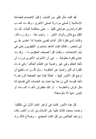 ‫ﻟﻘﺩ ﻜﻨﺕ ﻤﺜل ﻜﺜﻴﺭ ﻤﻥ ﺍﻟﺸﺒﺎﺏ ) ﻗﺒل ﺍﻻﻨﻀﻤﺎﻡ ﻟﻠﺠﻤﺎﻋﺔ‬
‫ﺍﻹﺴﻼﻤﻴﺔ ( ﺃﺼﻠﻲ ﻤﺭﺓ ﻭﻻ ﺃﺼﻠﻲ ﺍﻷﺨﺭﻯ ، ﻭﻜﻨـﺕ ﺍﻟﻌـﺏ‬
‫ﺍﻟﻜﺭﺓ ﻭﺃﻤﺎﺭﺱ ﻫﻭﺍﻴﺎﺘﻲ ﻜﻠﻬﺎ ، ﺤﺘﻰ ﻤﻌﺎﻜﺴﺔ ﺍﻟﺒﻨﺎﺕ. ﻜﻨـﺕ‬
‫ﺃﺘﻜﻠﻡ ﻤﻊ ﻓﻼﻥ ﻭﺃﺘﺭﻙ ﺍﻵﺨﺭ ، ﻭﺃﺤﺏ ﻫﺫﺍ ، ﻭﻜـﺭﻩ ﺫﺍﻙ.‬
‫ﻭﻜﺎﻨﺕ ﻟﺩﻱ ﻓﻜﺭﺓ ﺍﻟﺜﺄﺭ ﺍﻟﺩﺍﺌﻡ ﻟﻨﻔﺴﻲ ﺨﺎﺼﺔ ﺇﺫﺍ ﺍﻋﺘﺩﻯ ﻋﻠـﻲ‬
‫‪‬‬
‫ﺃﻱ ﺸﺨﺹ ، ﻜﺫﻟﻙ ﻜﻨﺕ ﺃﺸﺎﻫﺩ ﺒﺎﺴﺘﻤﺭﺍﺭ ﺍﻟﺘﻠﻴﻔﺯﻴﻭﻥ ﺤﺘﻰ ﻓﻲ‬
‫ﺃﻴﺎﻡ ﺍﻻﻤﺘﺤﺎﻨﺎﺕ ، ﻭﻜﻨﺕ ﺃﻗﺭﺍ ﺍﻟﺼﺤﻑ ﺍﻟﺤﻜﻭﻤﻴـﺔ ، ﻭﻜﻨـﺕ‬
‫ﻋﻨﺩﻱ ﻓﻜﺭﺓ ﻤﻐﻠﻭﻁﺔ ، ﻫﻲ ﺃﻥ ﺍﻷﺤﺯﺍﺏ ﺍﻷﺨﺭﻯ ﺘﺭﻴـﺩ ﺃﻥ‬
‫ﺘﺄﺨﺫ ﺍﻟﺤﻜﻡ ﻭﻫﻲ ﻏﻴﺭ ﺭﺍﻀﻴﺔ ﻋﻥ ﺍﻟﻨﻅﺎﻡ ﺍﻟﺤﺎﻜﻡ." ﻭﻓﻲ ﻫـﺫﻩ‬
‫ﺍﻟﻔﺘﺭﺓ ﻟﻡ ﺃﻜﻥ ﺭﺍﻀﻴﺎ ﻋﻥ ﺍﻟﺤﻜﻭﻤﺔ ، ﻭﻟﻡ ﺃﻜـﻥ ﺃﺴـﺘﻁﻴﻊ ﺃﻥ‬
‫ﺍﺭﺠﻊ ﻜل ﺍﻷﻤﻭﺭ ﺇﻟﻴﻬﺎ ، ﻓﻤﺜﻼ ﺒﻠﺩﻨﺎ ﻨﺠﺩ ﺍﻟﺠﻤﻌﻴﺔ ﺍﻟﺯﺭﺍﻋﻴـﺔ‬
‫ﺘﺄﺨﺫ ﻓﻠﻭﺴﻨﺎ ﺍﻟﻠﻲ ﺯﺭﻋﻨﺎ ﺒﻬﺎ ﺘﺤﺕ ﺒﻨﺩ ﺍﻟﺨﺩﻤﺎﺕ ﺍﻟﺘﻲ ﻗﺩﻤﺘﻬﺎ ﻟﻨﺎ‬
‫ﻤﺜل ﺍﻟﺭﺵ ﻭﺍﻟﻤﻘﺎﻭﻤﺔ ، ﺃﻭ ﺍﻨﻙ ﻤﺘﻘﺩﺭﺵ ﺘﺄﺨـﺫ ﺍﻟﺴـﻤﺎﺩ ﺃﻭ‬
                                 ‫ﺍﻟﺒﺫﻭﺭ ﻤﻨﻬﺎ ﺇﻻ ﺒﺎﻟﻭﺍﺴﻁﺔ".‬


‫ﻜل ﻫﺫﻩ ﺍﻷﻤﻭﺭ ﻜﺎﻨﺕ ﻓﻲ ﺃﻭﺍﺨﺭ ﺍﻟﻌﺎﻡ ﺍﻷﻭل ﻟﻲ ﺒﺎﻟﻜﻠﻴﺔ.‬
‫ﻭﻋﻨﺩﻤﺎ ﺴﻤﻌﺕ ﻜﻼﻤﺎ ﻁﻴﺒﺎ ﻋﻥ ﺍﻹﺴﻼﻡ ﻤﻥ ﺃﺤـﺩ ﺍﻷﺼـﺩﻗﺎﺀ‬
‫ﻭﺍﻥ ﻓﻴﻪ ﺍﻟﺨﻼﺹ ﻤﻥ ﻜل ﺁﻓﺎﺕ ﺍﻟﻤﺠﺘﻤﻊ ، ﻭﺼﻼﺡ ﻟﻸﻓـﺭﺍﺩ‬
 