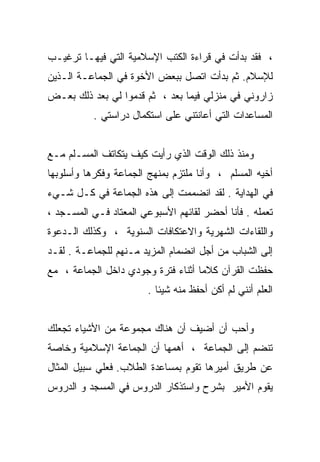 ‫، ﻓﻘﺩ ﺒﺩﺃﺕ ﻓﻲ ﻗﺭﺍﺀﺓ ﺍﻟﻜﺘﺏ ﺍﻹﺴﻼﻤﻴﺔ ﺍﻟﺘﻲ ﻓﻴﻬـﺎ ﺘﺭﻏﻴـﺏ‬
‫ﻟﻺﺴﻼﻡ. ﺜﻡ ﺒﺩﺃﺕ ﺍﺘﺼل ﺒﺒﻌﺽ ﺍﻷﺨﻭﺓ ﻓﻲ ﺍﻟﺠﻤﺎﻋـﺔ ﺍﻟـﺫﻴﻥ‬
‫ﺯﺍﺭﻭﻨﻲ ﻓﻲ ﻤﻨﺯﻟﻲ ﻓﻴﻤﺎ ﺒﻌﺩ ، ﺜﻡ ﻗﺩﻤﻭﺍ ﻟﻲ ﺒﻌﺩ ﺫﻟﻙ ﺒﻌـﺽ‬
           ‫ﺍﻟﻤﺴﺎﻋﺩﺍﺕ ﺍﻟﺘﻲ ﺃﻋﺎﻨﺘﻨﻲ ﻋﻠﻰ ﺍﺴﺘﻜﻤﺎل ﺩﺭﺍﺴﺘﻲ .‬


‫ﻭﻤﻨﺫ ﺫﻟﻙ ﺍﻟﻭﻗﺕ ﺍﻟﺫﻱ ﺭﺃﻴﺕ ﻜﻴﻑ ﻴﺘﻜﺎﺘﻑ ﺍﻟﻤﺴـﻠﻡ ﻤـﻊ‬
‫ﺃﺨﻴﻪ ﺍﻟﻤﺴﻠﻡ ، ﻭﺃﻨﺎ ﻤﻠﺘﺯﻡ ﺒﻤﻨﻬﺞ ﺍﻟﺠﻤﺎﻋﺔ ﻭﻓﻜﺭﻫﺎ ﻭﺃﺴﻠﻭﺒﻬﺎ‬
‫ﻓﻲ ﺍﻟﻬﺩﺍﻴﺔ . ﻟﻘﺩ ﺍﻨﻀﻤﻤﺕ ﺇﻟﻰ ﻫﺫﻩ ﺍﻟﺠﻤﺎﻋﺔ ﻓﻲ ﻜـل ﺸـﻲﺀ‬
‫ﺘﻌﻤﻠﻪ . ﻓﺄﻨﺎ ﺃﺤﻀﺭ ﻟﻘﺎﺌﻬﻡ ﺍﻷﺴﺒﻭﻋﻲ ﺍﻟﻤﻌﺘﺎﺩ ﻓـﻲ ﺍﻟﻤﺴـﺠﺩ ،‬
‫ﻭﺍﻟﻠﻘﺎﺀﺍﺕ ﺍﻟﺸﻬﺭﻴﺔ ﻭﺍﻻﻋﺘﻜﺎﻓﺎﺕ ﺍﻟﺴﻨﻭﻴﺔ ، ﻭﻜﺫﻟﻙ ﺍﻟـﺩﻋﻭﺓ‬
‫ﺇﻟﻰ ﺍﻟﺸﺒﺎﺏ ﻤﻥ ﺃﺠل ﺍﻨﻀﻤﺎﻡ ﺍﻟﻤﺯﻴﺩ ﻤـﻨﻬﻡ ﻟﻠﺠﻤﺎﻋـﺔ . ﻟﻘـﺩ‬
‫ﺤﻔﻅﺕ ﺍﻟﻘﺭﺁﻥ ﻜﻼﻤﺎ ﺃﺜﻨﺎﺀ ﻓﺘﺭﺓ ﻭﺠﻭﺩﻱ ﺩﺍﺨل ﺍﻟﺠﻤﺎﻋﺔ ، ﻤﻊ‬
                                   ‫ﹰ‬
                        ‫ﺍﻟﻌﻠﻡ ﺃﻨﻨﻲ ﻟﻡ ﺃﻜﻥ ﺃﺤﻔﻅ ﻤﻨﻪ ﺸﻴﺌﺎ .‬
                          ‫ﹰ‬


‫ﻭﺃﺤﺏ ﺃﻥ ﺃﻀﻴﻑ ﺃﻥ ﻫﻨﺎﻙ ﻤﺠﻤﻭﻋﺔ ﻤﻥ ﺍﻷﺸﻴﺎﺀ ﺘﺠﻌﻠﻙ‬
‫ﺘﻨﻀﻡ ﺇﻟﻰ ﺍﻟﺠﻤﺎﻋﺔ ، ﺃﻫﻤﻬﺎ ﺃﻥ ﺍﻟﺠﻤﺎﻋﺔ ﺍﻹﺴﻼﻤﻴﺔ ﻭﺨﺎﺼﺔ‬
‫ﻋﻥ ﻁﺭﻴﻕ ﺃﻤﻴﺭﻫﺎ ﺘﻘﻭﻡ ﺒﻤﺴﺎﻋﺩﺓ ﺍﻟﻁﻼﺏ. ﻓﻌﻠﻲ ﺴﺒﻴل ﺍﻟﻤﺜﺎل‬
‫ﻴﻘﻭﻡ ﺍﻷﻤﻴﺭ ﺒﺸﺭﺡ ﻭﺍﺴﺘﺫﻜﺎﺭ ﺍﻟﺩﺭﻭﺱ ﻓﻲ ﺍﻟﻤﺴﺠﺩ ﻭ ﺍﻟﺩﺭﻭﺱ‬
 