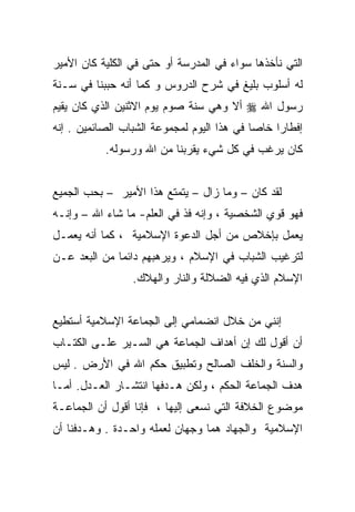 ‫ﺍﻟﺘﻲ ﻨﺄﺨﺫﻫﺎ ﺴﻭﺍﺀ ﻓﻲ ﺍﻟﻤﺩﺭﺴﺔ ﺃﻭ ﺤﺘﻰ ﻓﻲ ﺍﻟﻜﻠﻴﺔ ﻜﺎﻥ ﺍﻷﻤﻴﺭ‬
‫ﻟﻪ ﺃﺴﻠﻭﺏ ﺒﻠﻴﻎ ﻓﻲ ﺸﺭﺡ ﺍﻟﺩﺭﻭﺱ ﻭ ﻜﻤﺎ ﺃﻨﻪ ﺤﺒﺒﻨﺎ ﻓﻲ ﺴـﻨﺔ‬
‫ﺭﺴﻭل ﺍﷲ ‪ ‬ﺃﻻ ﻭﻫﻲ ﺴﻨﺔ ﺼﻭﻡ ﻴﻭﻡ ﺍﻻﺜﻨﻴﻥ ﺍﻟﺫﻱ ﻜﺎﻥ ﻴﻘﻴﻡ‬
‫ﺇﻓﻁﺎﺭﺍ ﺨﺎﺼﺎ ﻓﻲ ﻫﺫﺍ ﺍﻟﻴﻭﻡ ﻟﻤﺠﻤﻭﻋﺔ ﺍﻟﺸﺒﺎﺏ ﺍﻟﺼﺎﺌﻤﻴﻥ . ﺇﻨﻪ‬
                                                ‫ﹰ‬
           ‫ﻜﺎﻥ ﻴﺭﻏﺏ ﻓﻲ ﻜل ﺸﻲﺀ ﻴﻘﺭﺒﻨﺎ ﻤﻥ ﺍﷲ ﻭﺭﺴﻭﻟﻪ.‬


‫ﻟﻘﺩ ﻜﺎﻥ – ﻭﻤﺎ ﺯﺍل – ﻴﺘﻤﺘﻊ ﻫﺫﺍ ﺍﻷﻤﻴﺭ – ﺒﺤﺏ ﺍﻟﺠﻤﻴﻊ‬
‫ﻓﻬﻭ ﻗﻭﻱ ﺍﻟﺸﺨﺼﻴﺔ ، ﻭﺇﻨﻪ ﻓﺫ ﻓﻲ ﺍﻟﻌﻠﻡ- ﻤﺎ ﺸﺎﺀ ﺍﷲ – ﻭﺇﻨـﻪ‬
‫ﻴﻌﻤل ﺒﺈﺨﻼﺹ ﻤﻥ ﺃﺠل ﺍﻟﺩﻋﻭﺓ ﺍﻹﺴﻼﻤﻴﺔ ، ﻜﻤﺎ ﺃﻨﻪ ﻴﻌﻤـل‬
‫ﻟﺘﺭﻏﻴﺏ ﺍﻟﺸﺒﺎﺏ ﻓﻲ ﺍﻹﺴﻼﻡ ، ﻭﻴﺭﻫﺒﻬﻡ ﺩﺍﺌﻤﺎ ﻤﻥ ﺍﻟﺒﻌﺩ ﻋـﻥ‬
                 ‫ﺍﻹﺴﻼﻡ ﺍﻟﺫﻱ ﻓﻴﻪ ﺍﻟﻀﻼﻟﺔ ﻭﺍﻟﻨﺎﺭ ﻭﺍﻟﻬﻼﻙ.‬


‫ﺇﻨﻨﻲ ﻤﻥ ﺨﻼل ﺍﻨﻀﻤﺎﻤﻲ ﺇﻟﻰ ﺍﻟﺠﻤﺎﻋﺔ ﺍﻹﺴﻼﻤﻴﺔ ﺃﺴﺘﻁﻴﻊ‬
‫ﺃﻥ ﺃﻗﻭل ﻟﻙ ﺇﻥ ﺃﻫﺩﺍﻑ ﺍﻟﺠﻤﺎﻋﺔ ﻫﻲ ﺍﻟﺴـﻴﺭ ﻋﻠـﻰ ﺍﻟﻜﺘـﺎﺏ‬
‫ﻭﺍﻟﺴﻨﺔ ﻭﺍﻟﺨﻠﻑ ﺍﻟﺼﺎﻟﺢ ﻭﺘﻁﺒﻴﻕ ﺤﻜﻡ ﺍﷲ ﻓﻲ ﺍﻷﺭﺽ . ﻟﻴﺱ‬
‫ﻫﺩﻑ ﺍﻟﺠﻤﺎﻋﺔ ﺍﻟﺤﻜﻡ ، ﻭﻟﻜﻥ ﻫـﺩﻓﻬﺎ ﺍﻨﺘﺸـﺎﺭ ﺍﻟﻌـﺩل. ﺃﻤـﺎ‬
‫ﻤﻭﻀﻭﻉ ﺍﻟﺨﻼﻓﺔ ﺍﻟﺘﻲ ﻨﺴﻌﻰ ﺇﻟﻴﻬﺎ ، ﻓﺈﻨﺎ ﺃﻗﻭل ﺃﻥ ﺍﻟﺠﻤﺎﻋـﺔ‬
‫ﺍﻹﺴﻼﻤﻴﺔ ﻭﺍﻟﺠﻬﺎﺩ ﻫﻤﺎ ﻭﺠﻬﺎﻥ ﻟﻌﻤﻠﻪ ﻭﺍﺤـﺩﺓ . ﻭﻫـﺩﻓﻨﺎ ﺃﻥ‬
 